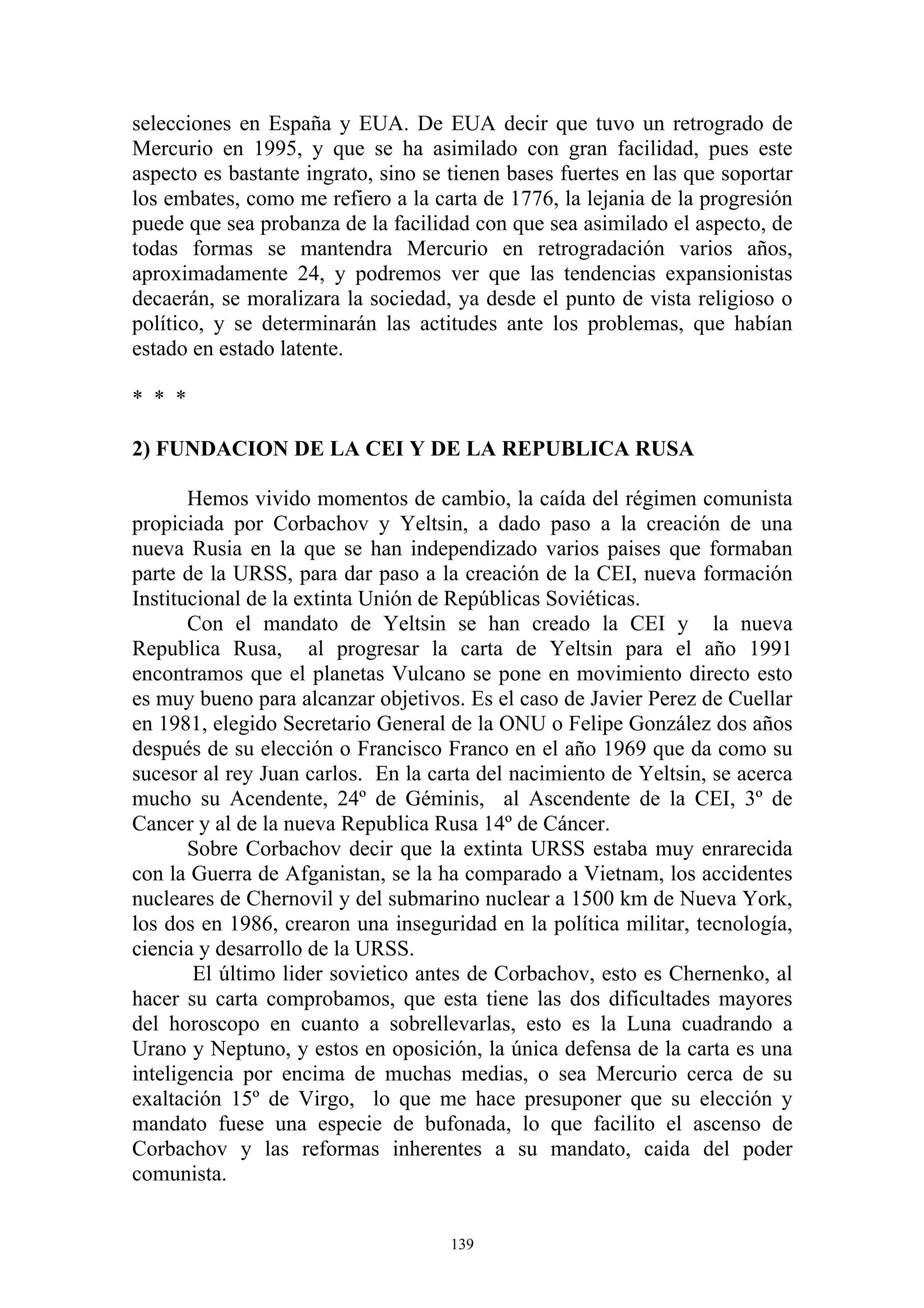 selecciones en España y EUA. De EUA decir que tuvo un retrogrado de
Mercurio en 1995, y que se ha asimilado con gran facilidad, pues este
aspecto es bastante ingrato, sino se tienen bases fuertes en las que soportar
los embates, como me refiero a la carta de 1776, la lejania de la progresión
puede que sea probanza de la facilidad con que sea asimilado el aspecto, de
todas formas se mantendra Mercurio en retrogradación varios años,
aproximadamente 24, y podremos ver que las tendencias expansionistas
decaerán, se moralizara la sociedad, ya desde el punto de vista religioso o
político, y se determinarán las actitudes ante los problemas, que habían
estado en estado latente.

* * *

2) FUNDACION DE LA CEI Y DE LA REPUBLICA RUSA

       Hemos vivido momentos de cambio, la caída del régimen comunista
propiciada por Corbachov y Yeltsin, a dado paso a la creación de una
nueva Rusia en la que se han independizado varios paises que formaban
parte de la URSS, para dar paso a la creación de la CEI, nueva formación
Institucional de la extinta Unión de Repúblicas Soviéticas.
       Con el mandato de Yeltsin se han creado la CEI y la nueva
Republica Rusa, al progresar la carta de Yeltsin para el año 1991
encontramos que el planetas Vulcano se pone en movimiento directo esto
es muy bueno para alcanzar objetivos. Es el caso de Javier Perez de Cuellar
en 1981, elegido Secretario General de la ONU o Felipe González dos años
después de su elección o Francisco Franco en el año 1969 que da como su
sucesor al rey Juan carlos. En la carta del nacimiento de Yeltsin, se acerca
mucho su Acendente, 24º de Géminis, al Ascendente de la CEI, 3º de
Cancer y al de la nueva Republica Rusa 14º de Cáncer.
       Sobre Corbachov decir que la extinta URSS estaba muy enrarecida
con la Guerra de Afganistan, se la ha comparado a Vietnam, los accidentes
nucleares de Chernovil y del submarino nuclear a 1500 km de Nueva York,
los dos en 1986, crearon una inseguridad en la política militar, tecnología,
ciencia y desarrollo de la URSS.
        El último lider sovietico antes de Corbachov, esto es Chernenko, al
hacer su carta comprobamos, que esta tiene las dos dificultades mayores
del horoscopo en cuanto a sobrellevarlas, esto es la Luna cuadrando a
Urano y Neptuno, y estos en oposición, la única defensa de la carta es una
inteligencia por encima de muchas medias, o sea Mercurio cerca de su
exaltación 15º de Virgo, lo que me hace presuponer que su elección y
mandato fuese una especie de bufonada, lo que facilito el ascenso de
Corbachov y las reformas inherentes a su mandato, caida del poder
comunista.


                                     139
 