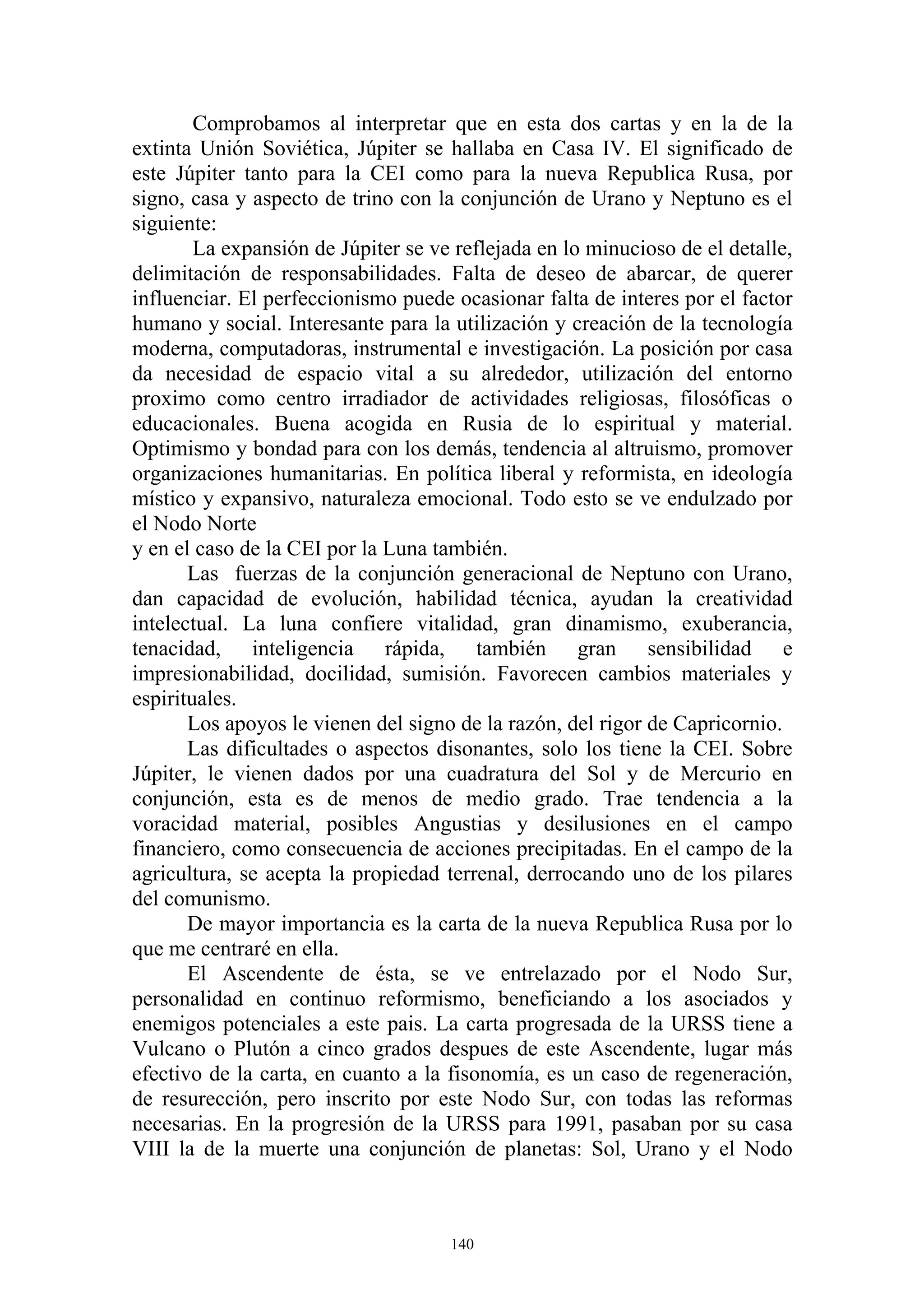 Comprobamos al interpretar que en esta dos cartas y en la de la
extinta Unión Soviética, Júpiter se hallaba en Casa IV. El significado de
este Júpiter tanto para la CEI como para la nueva Republica Rusa, por
signo, casa y aspecto de trino con la conjunción de Urano y Neptuno es el
siguiente:
        La expansión de Júpiter se ve reflejada en lo minucioso de el detalle,
delimitación de responsabilidades. Falta de deseo de abarcar, de querer
influenciar. El perfeccionismo puede ocasionar falta de interes por el factor
humano y social. Interesante para la utilización y creación de la tecnología
moderna, computadoras, instrumental e investigación. La posición por casa
da necesidad de espacio vital a su alrededor, utilización del entorno
proximo como centro irradiador de actividades religiosas, filosóficas o
educacionales. Buena acogida en Rusia de lo espiritual y material.
Optimismo y bondad para con los demás, tendencia al altruismo, promover
organizaciones humanitarias. En política liberal y reformista, en ideología
místico y expansivo, naturaleza emocional. Todo esto se ve endulzado por
el Nodo Norte
y en el caso de la CEI por la Luna también.
       Las fuerzas de la conjunción generacional de Neptuno con Urano,
dan capacidad de evolución, habilidad técnica, ayudan la creatividad
intelectual. La luna confiere vitalidad, gran dinamismo, exuberancia,
tenacidad, inteligencia rápida, también gran sensibilidad e
impresionabilidad, docilidad, sumisión. Favorecen cambios materiales y
espirituales.
       Los apoyos le vienen del signo de la razón, del rigor de Capricornio.
       Las dificultades o aspectos disonantes, solo los tiene la CEI. Sobre
Júpiter, le vienen dados por una cuadratura del Sol y de Mercurio en
conjunción, esta es de menos de medio grado. Trae tendencia a la
voracidad material, posibles Angustias y desilusiones en el campo
financiero, como consecuencia de acciones precipitadas. En el campo de la
agricultura, se acepta la propiedad terrenal, derrocando uno de los pilares
del comunismo.
       De mayor importancia es la carta de la nueva Republica Rusa por lo
que me centraré en ella.
       El Ascendente de ésta, se ve entrelazado por el Nodo Sur,
personalidad en continuo reformismo, beneficiando a los asociados y
enemigos potenciales a este pais. La carta progresada de la URSS tiene a
Vulcano o Plutón a cinco grados despues de este Ascendente, lugar más
efectivo de la carta, en cuanto a la fisonomía, es un caso de regeneración,
de resurección, pero inscrito por este Nodo Sur, con todas las reformas
necesarias. En la progresión de la URSS para 1991, pasaban por su casa
VIII la de la muerte una conjunción de planetas: Sol, Urano y el Nodo



                                     140
 