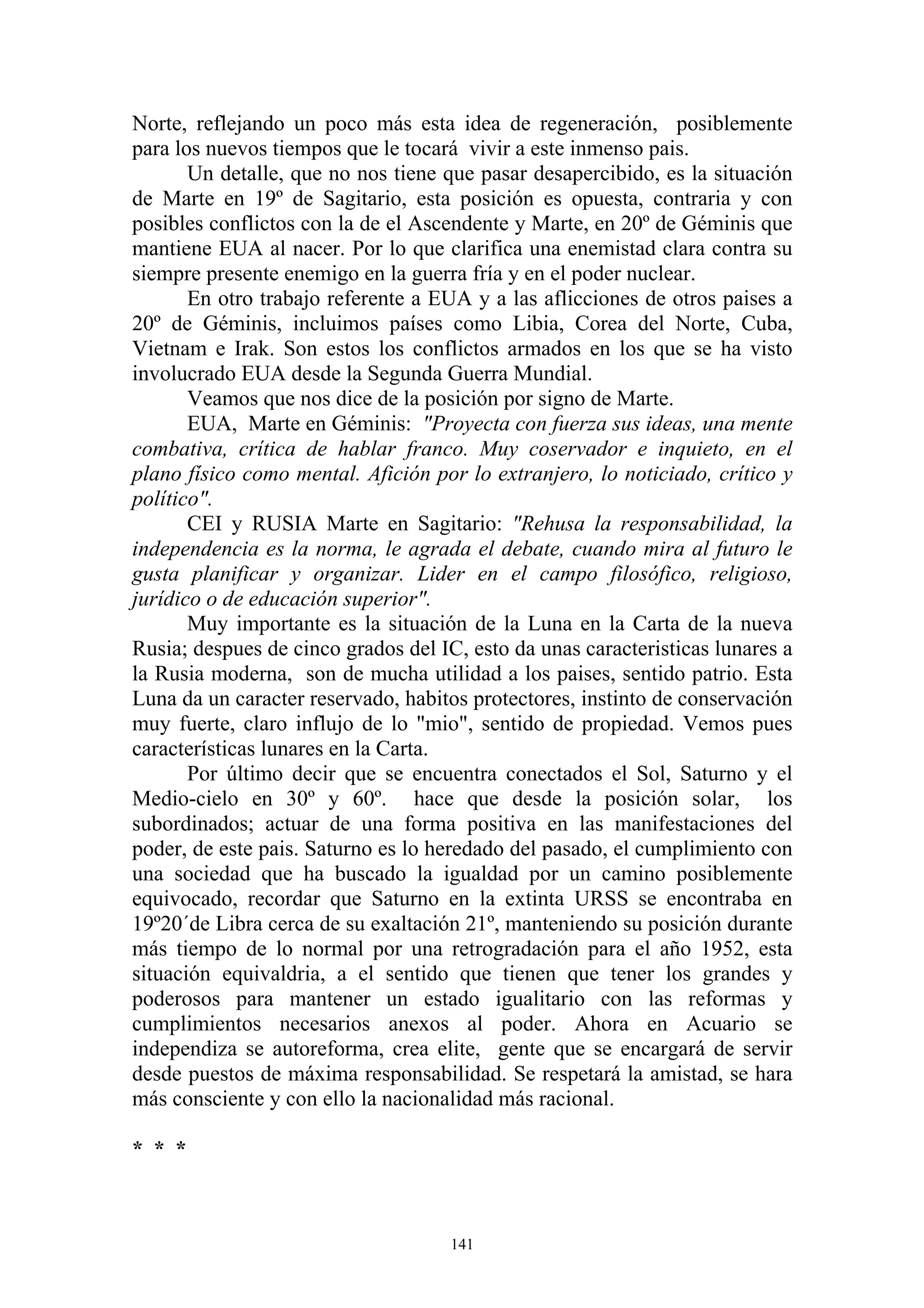 Norte, reflejando un poco más esta idea de regeneración, posiblemente
para los nuevos tiempos que le tocará vivir a este inmenso pais.
       Un detalle, que no nos tiene que pasar desapercibido, es la situación
de Marte en 19º de Sagitario, esta posición es opuesta, contraria y con
posibles conflictos con la de el Ascendente y Marte, en 20º de Géminis que
mantiene EUA al nacer. Por lo que clarifica una enemistad clara contra su
siempre presente enemigo en la guerra fría y en el poder nuclear.
       En otro trabajo referente a EUA y a las aflicciones de otros paises a
20º de Géminis, incluimos países como Libia, Corea del Norte, Cuba,
Vietnam e Irak. Son estos los conflictos armados en los que se ha visto
involucrado EUA desde la Segunda Guerra Mundial.
       Veamos que nos dice de la posición por signo de Marte.
       EUA, Marte en Géminis: "Proyecta con fuerza sus ideas, una mente
combativa, crítica de hablar franco. Muy coservador e inquieto, en el
plano físico como mental. Afición por lo extranjero, lo noticiado, crítico y
político".
       CEI y RUSIA Marte en Sagitario: "Rehusa la responsabilidad, la
independencia es la norma, le agrada el debate, cuando mira al futuro le
gusta planificar y organizar. Lider en el campo filosófico, religioso,
jurídico o de educación superior".
       Muy importante es la situación de la Luna en la Carta de la nueva
Rusia; despues de cinco grados del IC, esto da unas caracteristicas lunares a
la Rusia moderna, son de mucha utilidad a los paises, sentido patrio. Esta
Luna da un caracter reservado, habitos protectores, instinto de conservación
muy fuerte, claro influjo de lo "mio", sentido de propiedad. Vemos pues
características lunares en la Carta.
       Por último decir que se encuentra conectados el Sol, Saturno y el
Medio-cielo en 30º y 60º. hace que desde la posición solar, los
subordinados; actuar de una forma positiva en las manifestaciones del
poder, de este pais. Saturno es lo heredado del pasado, el cumplimiento con
una sociedad que ha buscado la igualdad por un camino posiblemente
equivocado, recordar que Saturno en la extinta URSS se encontraba en
19º20´de Libra cerca de su exaltación 21º, manteniendo su posición durante
más tiempo de lo normal por una retrogradación para el año 1952, esta
situación equivaldria, a el sentido que tienen que tener los grandes y
poderosos para mantener un estado igualitario con las reformas y
cumplimientos necesarios anexos al poder. Ahora en Acuario se
independiza se autoreforma, crea elite, gente que se encargará de servir
desde puestos de máxima responsabilidad. Se respetará la amistad, se hara
más consciente y con ello la nacionalidad más racional.

* * *



                                     141
 