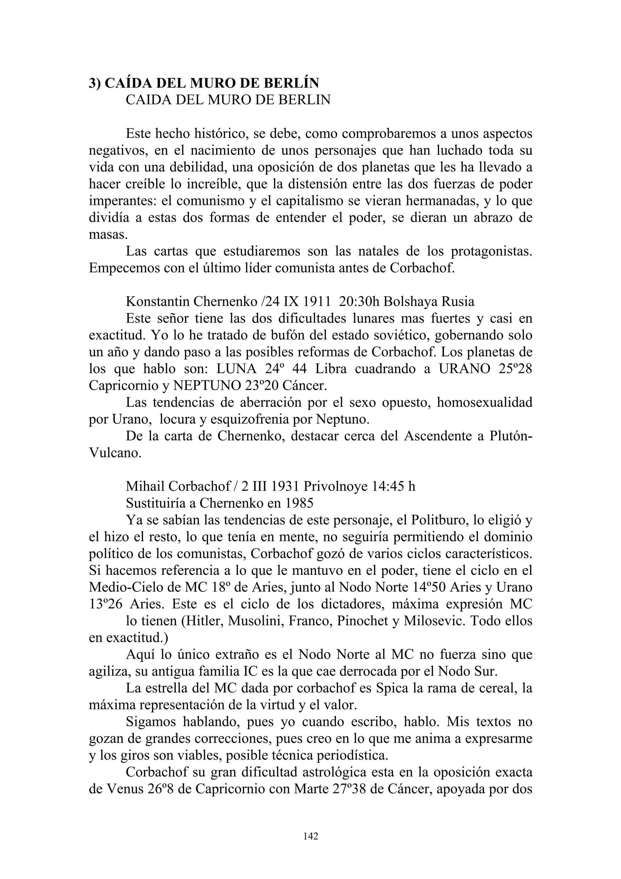 3) CAÍDA DEL MURO DE BERLÍN
     CAIDA DEL MURO DE BERLIN

      Este hecho histórico, se debe, como comprobaremos a unos aspectos
negativos, en el nacimiento de unos personajes que han luchado toda su
vida con una debilidad, una oposición de dos planetas que les ha llevado a
hacer creíble lo increíble, que la distensión entre las dos fuerzas de poder
imperantes: el comunismo y el capitalismo se vieran hermanadas, y lo que
dividía a estas dos formas de entender el poder, se dieran un abrazo de
masas.
      Las cartas que estudiaremos son las natales de los protagonistas.
Empecemos con el último líder comunista antes de Corbachof.

       Konstantin Chernenko /24 IX 1911 20:30h Bolshaya Rusia
       Este señor tiene las dos dificultades lunares mas fuertes y casi en
exactitud. Yo lo he tratado de bufón del estado soviético, gobernando solo
un año y dando paso a las posibles reformas de Corbachof. Los planetas de
los que hablo son: LUNA 24º 44 Libra cuadrando a URANO 25º28
Capricornio y NEPTUNO 23º20 Cáncer.
       Las tendencias de aberración por el sexo opuesto, homosexualidad
por Urano, locura y esquizofrenia por Neptuno.
       De la carta de Chernenko, destacar cerca del Ascendente a Plutón-
Vulcano.

       Mihail Corbachof / 2 III 1931 Privolnoye 14:45 h
       Sustituiría a Chernenko en 1985
       Ya se sabían las tendencias de este personaje, el Politburo, lo eligió y
el hizo el resto, lo que tenía en mente, no seguiría permitiendo el dominio
político de los comunistas, Corbachof gozó de varios ciclos característicos.
Si hacemos referencia a lo que le mantuvo en el poder, tiene el ciclo en el
Medio-Cielo de MC 18º de Aries, junto al Nodo Norte 14º50 Aries y Urano
13º26 Aries. Este es el ciclo de los dictadores, máxima expresión MC
       lo tienen (Hitler, Musolini, Franco, Pinochet y Milosevic. Todo ellos
en exactitud.)
       Aquí lo único extraño es el Nodo Norte al MC no fuerza sino que
agiliza, su antigua familia IC es la que cae derrocada por el Nodo Sur.
       La estrella del MC dada por corbachof es Spica la rama de cereal, la
máxima representación de la virtud y el valor.
       Sigamos hablando, pues yo cuando escribo, hablo. Mis textos no
gozan de grandes correcciones, pues creo en lo que me anima a expresarme
y los giros son viables, posible técnica periodística.
       Corbachof su gran dificultad astrológica esta en la oposición exacta
de Venus 26º8 de Capricornio con Marte 27º38 de Cáncer, apoyada por dos


                                      142
 