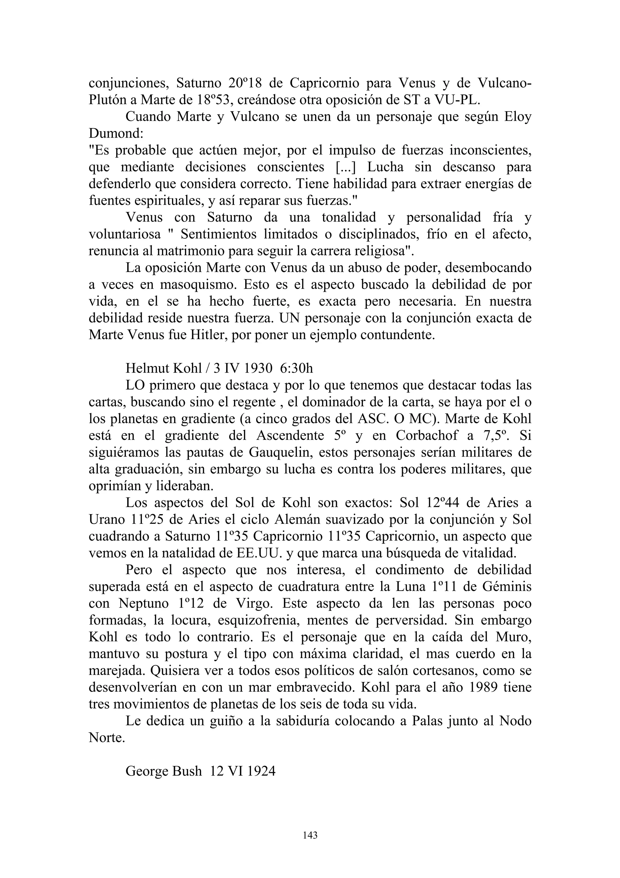 conjunciones, Saturno 20º18 de Capricornio para Venus y de Vulcano-
Plutón a Marte de 18º53, creándose otra oposición de ST a VU-PL.
       Cuando Marte y Vulcano se unen da un personaje que según Eloy
Dumond:
"Es probable que actúen mejor, por el impulso de fuerzas inconscientes,
que mediante decisiones conscientes [...] Lucha sin descanso para
defenderlo que considera correcto. Tiene habilidad para extraer energías de
fuentes espirituales, y así reparar sus fuerzas."
       Venus con Saturno da una tonalidad y personalidad fría y
voluntariosa " Sentimientos limitados o disciplinados, frío en el afecto,
renuncia al matrimonio para seguir la carrera religiosa".
       La oposición Marte con Venus da un abuso de poder, desembocando
a veces en masoquismo. Esto es el aspecto buscado la debilidad de por
vida, en el se ha hecho fuerte, es exacta pero necesaria. En nuestra
debilidad reside nuestra fuerza. UN personaje con la conjunción exacta de
Marte Venus fue Hitler, por poner un ejemplo contundente.

       Helmut Kohl / 3 IV 1930 6:30h
       LO primero que destaca y por lo que tenemos que destacar todas las
cartas, buscando sino el regente , el dominador de la carta, se haya por el o
los planetas en gradiente (a cinco grados del ASC. O MC). Marte de Kohl
está en el gradiente del Ascendente 5º y en Corbachof a 7,5º. Si
siguiéramos las pautas de Gauquelin, estos personajes serían militares de
alta graduación, sin embargo su lucha es contra los poderes militares, que
oprimían y lideraban.
       Los aspectos del Sol de Kohl son exactos: Sol 12º44 de Aries a
Urano 11º25 de Aries el ciclo Alemán suavizado por la conjunción y Sol
cuadrando a Saturno 11º35 Capricornio 11º35 Capricornio, un aspecto que
vemos en la natalidad de EE.UU. y que marca una búsqueda de vitalidad.
       Pero el aspecto que nos interesa, el condimento de debilidad
superada está en el aspecto de cuadratura entre la Luna 1º11 de Géminis
con Neptuno 1º12 de Virgo. Este aspecto da len las personas poco
formadas, la locura, esquizofrenia, mentes de perversidad. Sin embargo
Kohl es todo lo contrario. Es el personaje que en la caída del Muro,
mantuvo su postura y el tipo con máxima claridad, el mas cuerdo en la
marejada. Quisiera ver a todos esos políticos de salón cortesanos, como se
desenvolverían en con un mar embravecido. Kohl para el año 1989 tiene
tres movimientos de planetas de los seis de toda su vida.
       Le dedica un guiño a la sabiduría colocando a Palas junto al Nodo
Norte.

      George Bush 12 VI 1924



                                     143
 