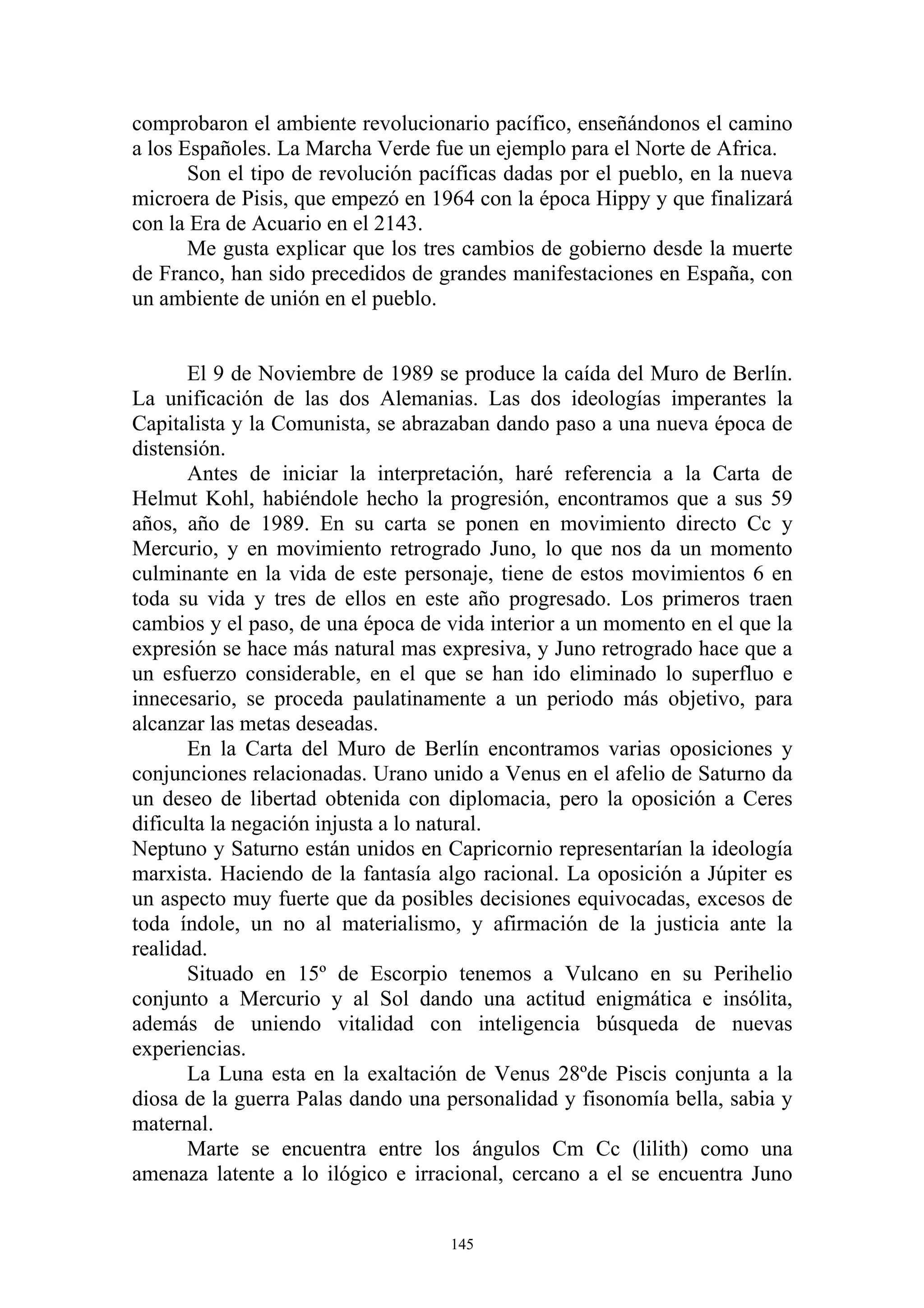 comprobaron el ambiente revolucionario pacífico, enseñándonos el camino
a los Españoles. La Marcha Verde fue un ejemplo para el Norte de Africa.
       Son el tipo de revolución pacíficas dadas por el pueblo, en la nueva
microera de Pisis, que empezó en 1964 con la época Hippy y que finalizará
con la Era de Acuario en el 2143.
       Me gusta explicar que los tres cambios de gobierno desde la muerte
de Franco, han sido precedidos de grandes manifestaciones en España, con
un ambiente de unión en el pueblo.


       El 9 de Noviembre de 1989 se produce la caída del Muro de Berlín.
La unificación de las dos Alemanias. Las dos ideologías imperantes la
Capitalista y la Comunista, se abrazaban dando paso a una nueva época de
distensión.
       Antes de iniciar la interpretación, haré referencia a la Carta de
Helmut Kohl, habiéndole hecho la progresión, encontramos que a sus 59
años, año de 1989. En su carta se ponen en movimiento directo Cc y
Mercurio, y en movimiento retrogrado Juno, lo que nos da un momento
culminante en la vida de este personaje, tiene de estos movimientos 6 en
toda su vida y tres de ellos en este año progresado. Los primeros traen
cambios y el paso, de una época de vida interior a un momento en el que la
expresión se hace más natural mas expresiva, y Juno retrogrado hace que a
un esfuerzo considerable, en el que se han ido eliminado lo superfluo e
innecesario, se proceda paulatinamente a un periodo más objetivo, para
alcanzar las metas deseadas.
       En la Carta del Muro de Berlín encontramos varias oposiciones y
conjunciones relacionadas. Urano unido a Venus en el afelio de Saturno da
un deseo de libertad obtenida con diplomacia, pero la oposición a Ceres
dificulta la negación injusta a lo natural.
Neptuno y Saturno están unidos en Capricornio representarían la ideología
marxista. Haciendo de la fantasía algo racional. La oposición a Júpiter es
un aspecto muy fuerte que da posibles decisiones equivocadas, excesos de
toda índole, un no al materialismo, y afirmación de la justicia ante la
realidad.
       Situado en 15º de Escorpio tenemos a Vulcano en su Perihelio
conjunto a Mercurio y al Sol dando una actitud enigmática e insólita,
además de uniendo vitalidad con inteligencia búsqueda de nuevas
experiencias.
       La Luna esta en la exaltación de Venus 28ºde Piscis conjunta a la
diosa de la guerra Palas dando una personalidad y fisonomía bella, sabia y
maternal.
       Marte se encuentra entre los ángulos Cm Cc (lilith) como una
amenaza latente a lo ilógico e irracional, cercano a el se encuentra Juno


                                    145
 