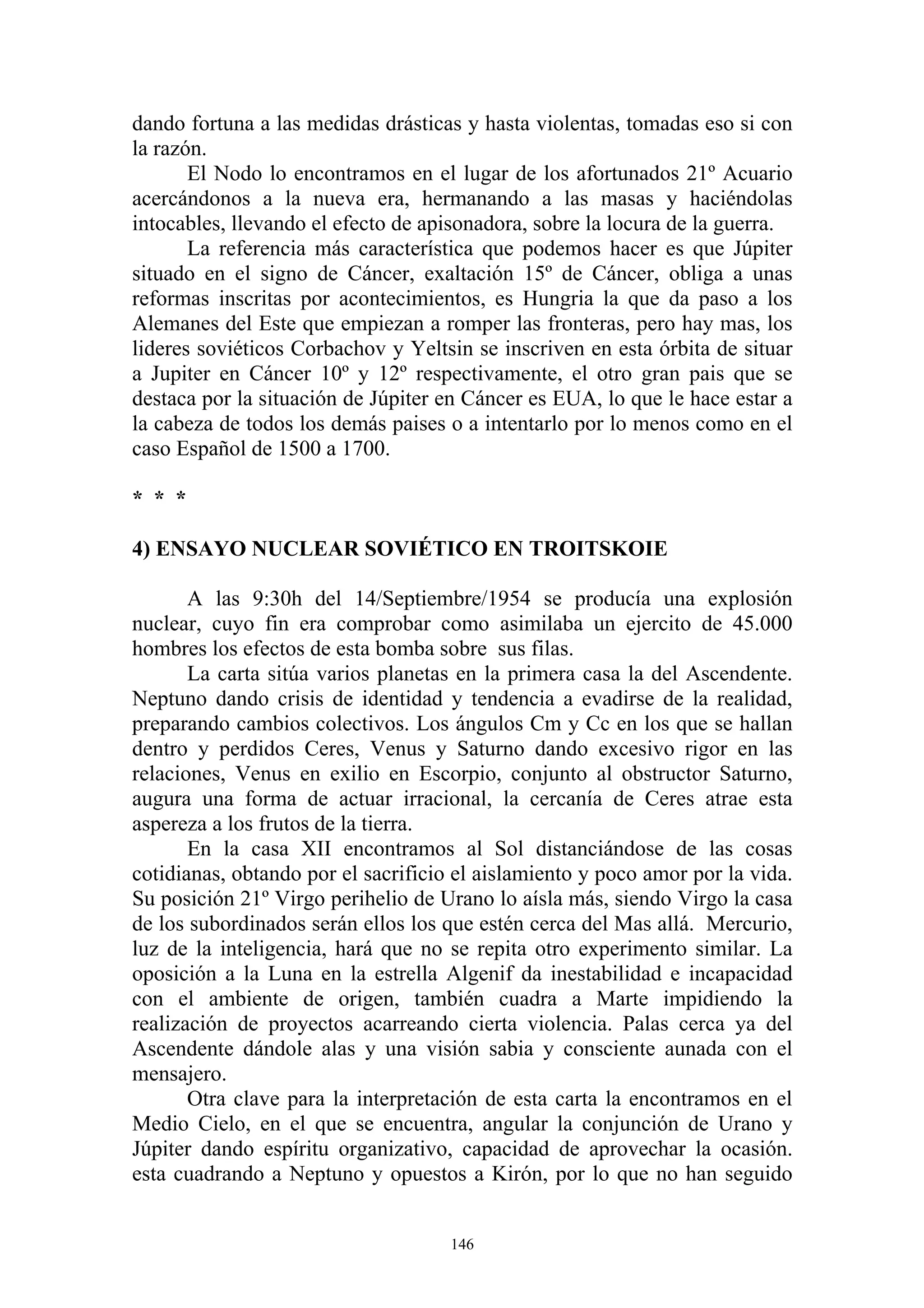 dando fortuna a las medidas drásticas y hasta violentas, tomadas eso si con
la razón.
       El Nodo lo encontramos en el lugar de los afortunados 21º Acuario
acercándonos a la nueva era, hermanando a las masas y haciéndolas
intocables, llevando el efecto de apisonadora, sobre la locura de la guerra.
       La referencia más característica que podemos hacer es que Júpiter
situado en el signo de Cáncer, exaltación 15º de Cáncer, obliga a unas
reformas inscritas por acontecimientos, es Hungria la que da paso a los
Alemanes del Este que empiezan a romper las fronteras, pero hay mas, los
lideres soviéticos Corbachov y Yeltsin se inscriven en esta órbita de situar
a Jupiter en Cáncer 10º y 12º respectivamente, el otro gran pais que se
destaca por la situación de Júpiter en Cáncer es EUA, lo que le hace estar a
la cabeza de todos los demás paises o a intentarlo por lo menos como en el
caso Español de 1500 a 1700.

* * *

4) ENSAYO NUCLEAR SOVIÉTICO EN TROITSKOIE

       A las 9:30h del 14/Septiembre/1954 se producía una explosión
nuclear, cuyo fin era comprobar como asimilaba un ejercito de 45.000
hombres los efectos de esta bomba sobre sus filas.
       La carta sitúa varios planetas en la primera casa la del Ascendente.
Neptuno dando crisis de identidad y tendencia a evadirse de la realidad,
preparando cambios colectivos. Los ángulos Cm y Cc en los que se hallan
dentro y perdidos Ceres, Venus y Saturno dando excesivo rigor en las
relaciones, Venus en exilio en Escorpio, conjunto al obstructor Saturno,
augura una forma de actuar irracional, la cercanía de Ceres atrae esta
aspereza a los frutos de la tierra.
       En la casa XII encontramos al Sol distanciándose de las cosas
cotidianas, obtando por el sacrificio el aislamiento y poco amor por la vida.
Su posición 21º Virgo perihelio de Urano lo aísla más, siendo Virgo la casa
de los subordinados serán ellos los que estén cerca del Mas allá. Mercurio,
luz de la inteligencia, hará que no se repita otro experimento similar. La
oposición a la Luna en la estrella Algenif da inestabilidad e incapacidad
con el ambiente de origen, también cuadra a Marte impidiendo la
realización de proyectos acarreando cierta violencia. Palas cerca ya del
Ascendente dándole alas y una visión sabia y consciente aunada con el
mensajero.
       Otra clave para la interpretación de esta carta la encontramos en el
Medio Cielo, en el que se encuentra, angular la conjunción de Urano y
Júpiter dando espíritu organizativo, capacidad de aprovechar la ocasión.
esta cuadrando a Neptuno y opuestos a Kirón, por lo que no han seguido


                                     146
 