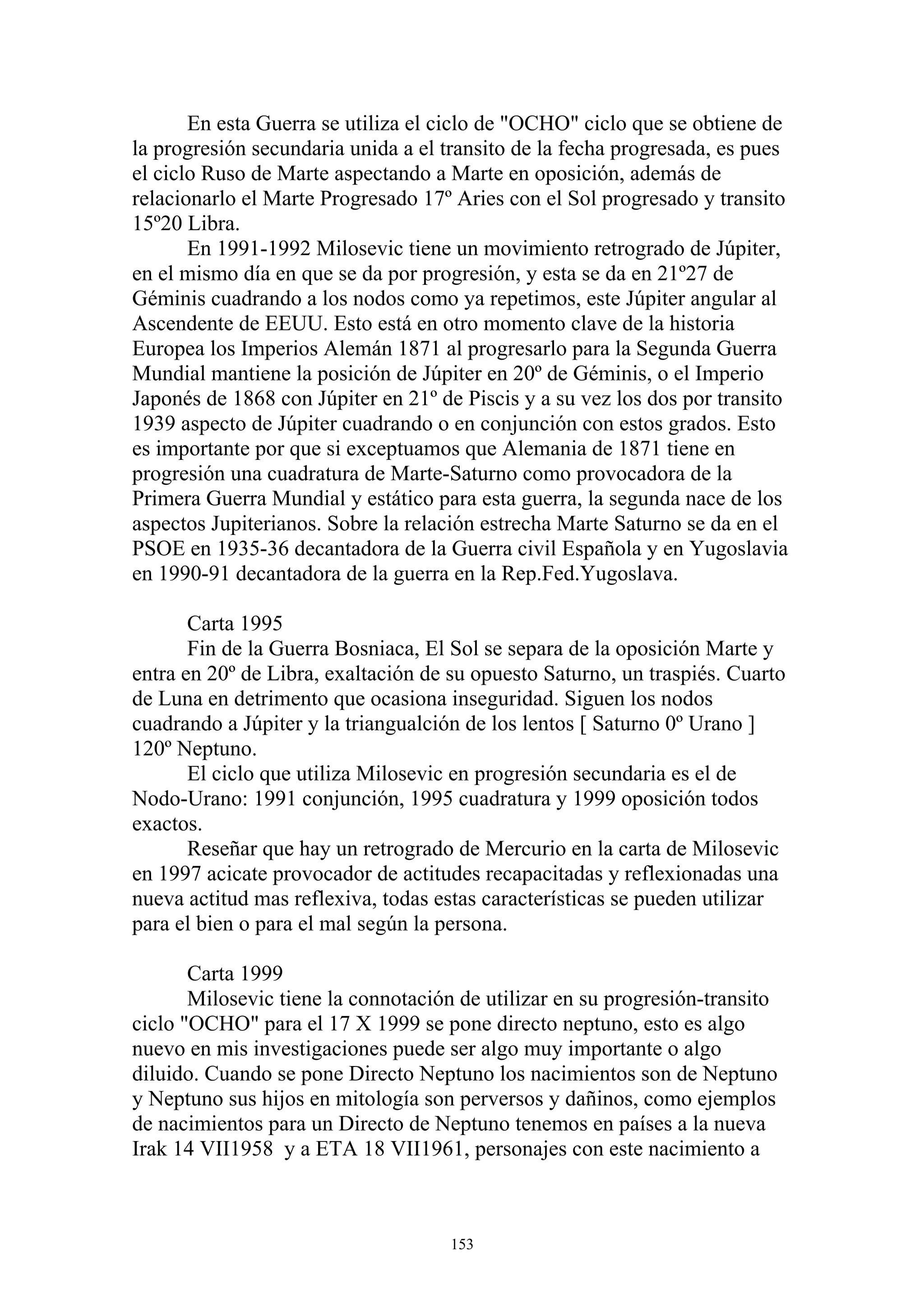 En esta Guerra se utiliza el ciclo de "OCHO" ciclo que se obtiene de
la progresión secundaria unida a el transito de la fecha progresada, es pues
el ciclo Ruso de Marte aspectando a Marte en oposición, además de
relacionarlo el Marte Progresado 17º Aries con el Sol progresado y transito
15º20 Libra.
       En 1991-1992 Milosevic tiene un movimiento retrogrado de Júpiter,
en el mismo día en que se da por progresión, y esta se da en 21º27 de
Géminis cuadrando a los nodos como ya repetimos, este Júpiter angular al
Ascendente de EEUU. Esto está en otro momento clave de la historia
Europea los Imperios Alemán 1871 al progresarlo para la Segunda Guerra
Mundial mantiene la posición de Júpiter en 20º de Géminis, o el Imperio
Japonés de 1868 con Júpiter en 21º de Piscis y a su vez los dos por transito
1939 aspecto de Júpiter cuadrando o en conjunción con estos grados. Esto
es importante por que si exceptuamos que Alemania de 1871 tiene en
progresión una cuadratura de Marte-Saturno como provocadora de la
Primera Guerra Mundial y estático para esta guerra, la segunda nace de los
aspectos Jupiterianos. Sobre la relación estrecha Marte Saturno se da en el
PSOE en 1935-36 decantadora de la Guerra civil Española y en Yugoslavia
en 1990-91 decantadora de la guerra en la Rep.Fed.Yugoslava.

       Carta 1995
       Fin de la Guerra Bosniaca, El Sol se separa de la oposición Marte y
entra en 20º de Libra, exaltación de su opuesto Saturno, un traspiés. Cuarto
de Luna en detrimento que ocasiona inseguridad. Siguen los nodos
cuadrando a Júpiter y la triangualción de los lentos [ Saturno 0º Urano ]
120º Neptuno.
       El ciclo que utiliza Milosevic en progresión secundaria es el de
Nodo-Urano: 1991 conjunción, 1995 cuadratura y 1999 oposición todos
exactos.
       Reseñar que hay un retrogrado de Mercurio en la carta de Milosevic
en 1997 acicate provocador de actitudes recapacitadas y reflexionadas una
nueva actitud mas reflexiva, todas estas características se pueden utilizar
para el bien o para el mal según la persona.

       Carta 1999
       Milosevic tiene la connotación de utilizar en su progresión-transito
ciclo "OCHO" para el 17 X 1999 se pone directo neptuno, esto es algo
nuevo en mis investigaciones puede ser algo muy importante o algo
diluido. Cuando se pone Directo Neptuno los nacimientos son de Neptuno
y Neptuno sus hijos en mitología son perversos y dañinos, como ejemplos
de nacimientos para un Directo de Neptuno tenemos en países a la nueva
Irak 14 VII1958 y a ETA 18 VII1961, personajes con este nacimiento a



                                     153
 