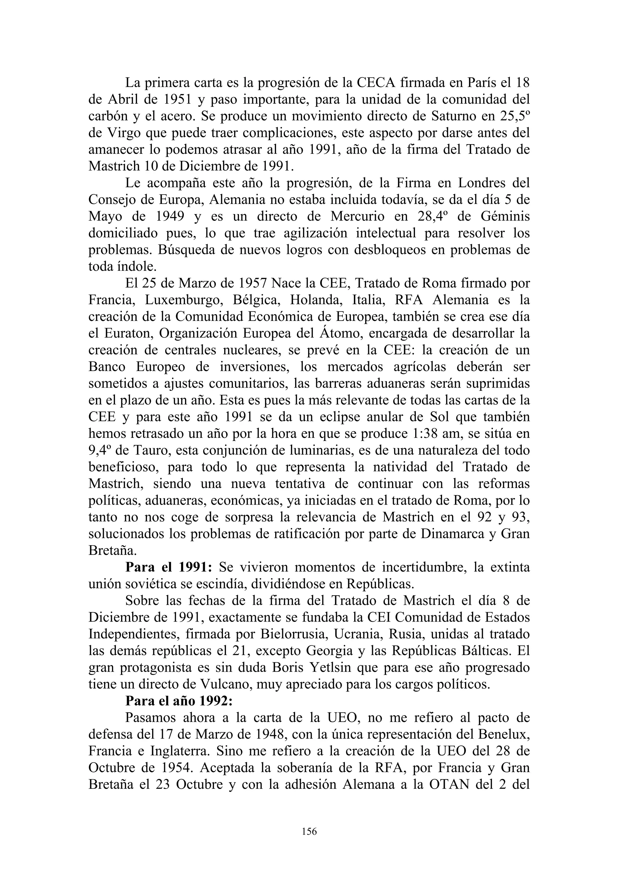 La primera carta es la progresión de la CECA firmada en París el 18
de Abril de 1951 y paso importante, para la unidad de la comunidad del
carbón y el acero. Se produce un movimiento directo de Saturno en 25,5º
de Virgo que puede traer complicaciones, este aspecto por darse antes del
amanecer lo podemos atrasar al año 1991, año de la firma del Tratado de
Mastrich 10 de Diciembre de 1991.
       Le acompaña este año la progresión, de la Firma en Londres del
Consejo de Europa, Alemania no estaba incluida todavía, se da el día 5 de
Mayo de 1949 y es un directo de Mercurio en 28,4º de Géminis
domiciliado pues, lo que trae agilización intelectual para resolver los
problemas. Búsqueda de nuevos logros con desbloqueos en problemas de
toda índole.
       El 25 de Marzo de 1957 Nace la CEE, Tratado de Roma firmado por
Francia, Luxemburgo, Bélgica, Holanda, Italia, RFA Alemania es la
creación de la Comunidad Económica de Europea, también se crea ese día
el Euraton, Organización Europea del Átomo, encargada de desarrollar la
creación de centrales nucleares, se prevé en la CEE: la creación de un
Banco Europeo de inversiones, los mercados agrícolas deberán ser
sometidos a ajustes comunitarios, las barreras aduaneras serán suprimidas
en el plazo de un año. Esta es pues la más relevante de todas las cartas de la
CEE y para este año 1991 se da un eclipse anular de Sol que también
hemos retrasado un año por la hora en que se produce 1:38 am, se sitúa en
9,4º de Tauro, esta conjunción de luminarias, es de una naturaleza del todo
beneficioso, para todo lo que representa la natividad del Tratado de
Mastrich, siendo una nueva tentativa de continuar con las reformas
políticas, aduaneras, económicas, ya iniciadas en el tratado de Roma, por lo
tanto no nos coge de sorpresa la relevancia de Mastrich en el 92 y 93,
solucionados los problemas de ratificación por parte de Dinamarca y Gran
Bretaña.
       Para el 1991: Se vivieron momentos de incertidumbre, la extinta
unión soviética se escindía, dividiéndose en Repúblicas.
       Sobre las fechas de la firma del Tratado de Mastrich el día 8 de
Diciembre de 1991, exactamente se fundaba la CEI Comunidad de Estados
Independientes, firmada por Bielorrusia, Ucrania, Rusia, unidas al tratado
las demás repúblicas el 21, excepto Georgia y las Repúblicas Bálticas. El
gran protagonista es sin duda Boris Yetlsin que para ese año progresado
tiene un directo de Vulcano, muy apreciado para los cargos políticos.
       Para el año 1992:
       Pasamos ahora a la carta de la UEO, no me refiero al pacto de
defensa del 17 de Marzo de 1948, con la única representación del Benelux,
Francia e Inglaterra. Sino me refiero a la creación de la UEO del 28 de
Octubre de 1954. Aceptada la soberanía de la RFA, por Francia y Gran
Bretaña el 23 Octubre y con la adhesión Alemana a la OTAN del 2 del


                                     156
 