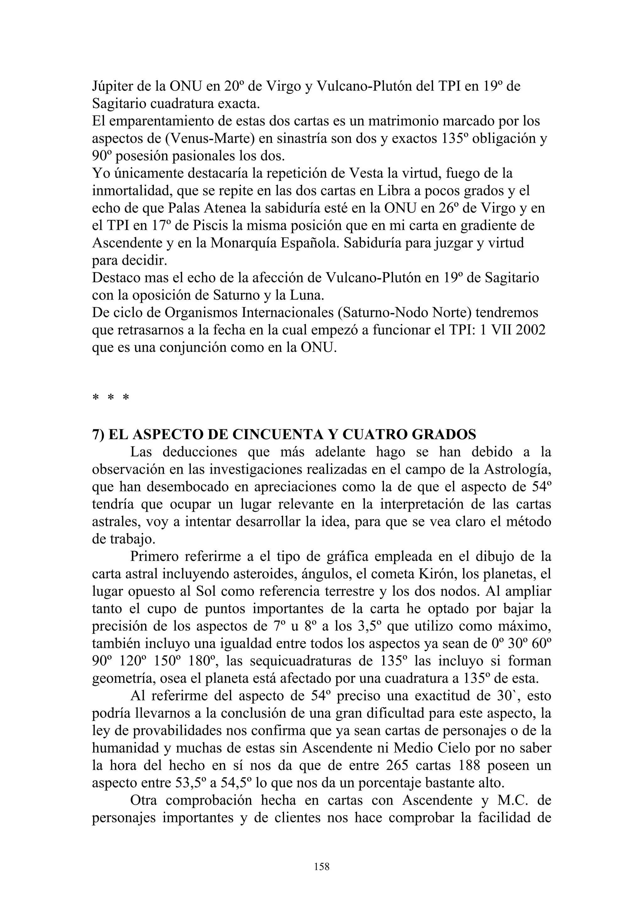 Júpiter de la ONU en 20º de Virgo y Vulcano-Plutón del TPI en 19º de
Sagitario cuadratura exacta.
El emparentamiento de estas dos cartas es un matrimonio marcado por los
aspectos de (Venus-Marte) en sinastría son dos y exactos 135º obligación y
90º posesión pasionales los dos.
Yo únicamente destacaría la repetición de Vesta la virtud, fuego de la
inmortalidad, que se repite en las dos cartas en Libra a pocos grados y el
echo de que Palas Atenea la sabiduría esté en la ONU en 26º de Virgo y en
el TPI en 17º de Piscis la misma posición que en mi carta en gradiente de
Ascendente y en la Monarquía Española. Sabiduría para juzgar y virtud
para decidir.
Destaco mas el echo de la afección de Vulcano-Plutón en 19º de Sagitario
con la oposición de Saturno y la Luna.
De ciclo de Organismos Internacionales (Saturno-Nodo Norte) tendremos
que retrasarnos a la fecha en la cual empezó a funcionar el TPI: 1 VII 2002
que es una conjunción como en la ONU.


* * *

7) EL ASPECTO DE CINCUENTA Y CUATRO GRADOS
       Las deducciones que más adelante hago se han debido a la
observación en las investigaciones realizadas en el campo de la Astrología,
que han desembocado en apreciaciones como la de que el aspecto de 54º
tendría que ocupar un lugar relevante en la interpretación de las cartas
astrales, voy a intentar desarrollar la idea, para que se vea claro el método
de trabajo.
       Primero referirme a el tipo de gráfica empleada en el dibujo de la
carta astral incluyendo asteroides, ángulos, el cometa Kirón, los planetas, el
lugar opuesto al Sol como referencia terrestre y los dos nodos. Al ampliar
tanto el cupo de puntos importantes de la carta he optado por bajar la
precisión de los aspectos de 7º u 8º a los 3,5º que utilizo como máximo,
también incluyo una igualdad entre todos los aspectos ya sean de 0º 30º 60º
90º 120º 150º 180º, las sequicuadraturas de 135º las incluyo si forman
geometría, osea el planeta está afectado por una cuadratura a 135º de esta.
       Al referirme del aspecto de 54º preciso una exactitud de 30`, esto
podría llevarnos a la conclusión de una gran dificultad para este aspecto, la
ley de provabilidades nos confirma que ya sean cartas de personajes o de la
humanidad y muchas de estas sin Ascendente ni Medio Cielo por no saber
la hora del hecho en sí nos da que de entre 265 cartas 188 poseen un
aspecto entre 53,5º a 54,5º lo que nos da un porcentaje bastante alto.
       Otra comprobación hecha en cartas con Ascendente y M.C. de
personajes importantes y de clientes nos hace comprobar la facilidad de


                                     158
 