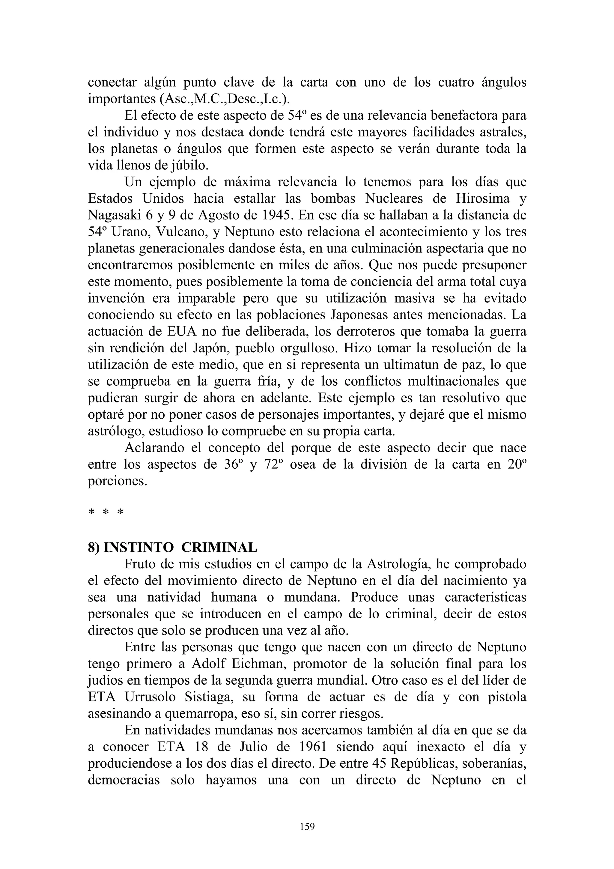 conectar algún punto clave de la carta con uno de los cuatro ángulos
importantes (Asc.,M.C.,Desc.,I.c.).
       El efecto de este aspecto de 54º es de una relevancia benefactora para
el individuo y nos destaca donde tendrá este mayores facilidades astrales,
los planetas o ángulos que formen este aspecto se verán durante toda la
vida llenos de júbilo.
       Un ejemplo de máxima relevancia lo tenemos para los días que
Estados Unidos hacia estallar las bombas Nucleares de Hirosima y
Nagasaki 6 y 9 de Agosto de 1945. En ese día se hallaban a la distancia de
54º Urano, Vulcano, y Neptuno esto relaciona el acontecimiento y los tres
planetas generacionales dandose ésta, en una culminación aspectaria que no
encontraremos posiblemente en miles de años. Que nos puede presuponer
este momento, pues posiblemente la toma de conciencia del arma total cuya
invención era imparable pero que su utilización masiva se ha evitado
conociendo su efecto en las poblaciones Japonesas antes mencionadas. La
actuación de EUA no fue deliberada, los derroteros que tomaba la guerra
sin rendición del Japón, pueblo orgulloso. Hizo tomar la resolución de la
utilización de este medio, que en si representa un ultimatun de paz, lo que
se comprueba en la guerra fría, y de los conflictos multinacionales que
pudieran surgir de ahora en adelante. Este ejemplo es tan resolutivo que
optaré por no poner casos de personajes importantes, y dejaré que el mismo
astrólogo, estudioso lo compruebe en su propia carta.
       Aclarando el concepto del porque de este aspecto decir que nace
entre los aspectos de 36º y 72º osea de la división de la carta en 20º
porciones.

* * *

8) INSTINTO CRIMINAL
       Fruto de mis estudios en el campo de la Astrología, he comprobado
el efecto del movimiento directo de Neptuno en el día del nacimiento ya
sea una natividad humana o mundana. Produce unas características
personales que se introducen en el campo de lo criminal, decir de estos
directos que solo se producen una vez al año.
       Entre las personas que tengo que nacen con un directo de Neptuno
tengo primero a Adolf Eichman, promotor de la solución final para los
judíos en tiempos de la segunda guerra mundial. Otro caso es el del líder de
ETA Urrusolo Sistiaga, su forma de actuar es de día y con pistola
asesinando a quemarropa, eso sí, sin correr riesgos.
      En natividades mundanas nos acercamos también al día en que se da
a conocer ETA 18 de Julio de 1961 siendo aquí inexacto el día y
produciendose a los dos días el directo. De entre 45 Repúblicas, soberanías,
democracias solo hayamos una con un directo de Neptuno en el


                                     159
 