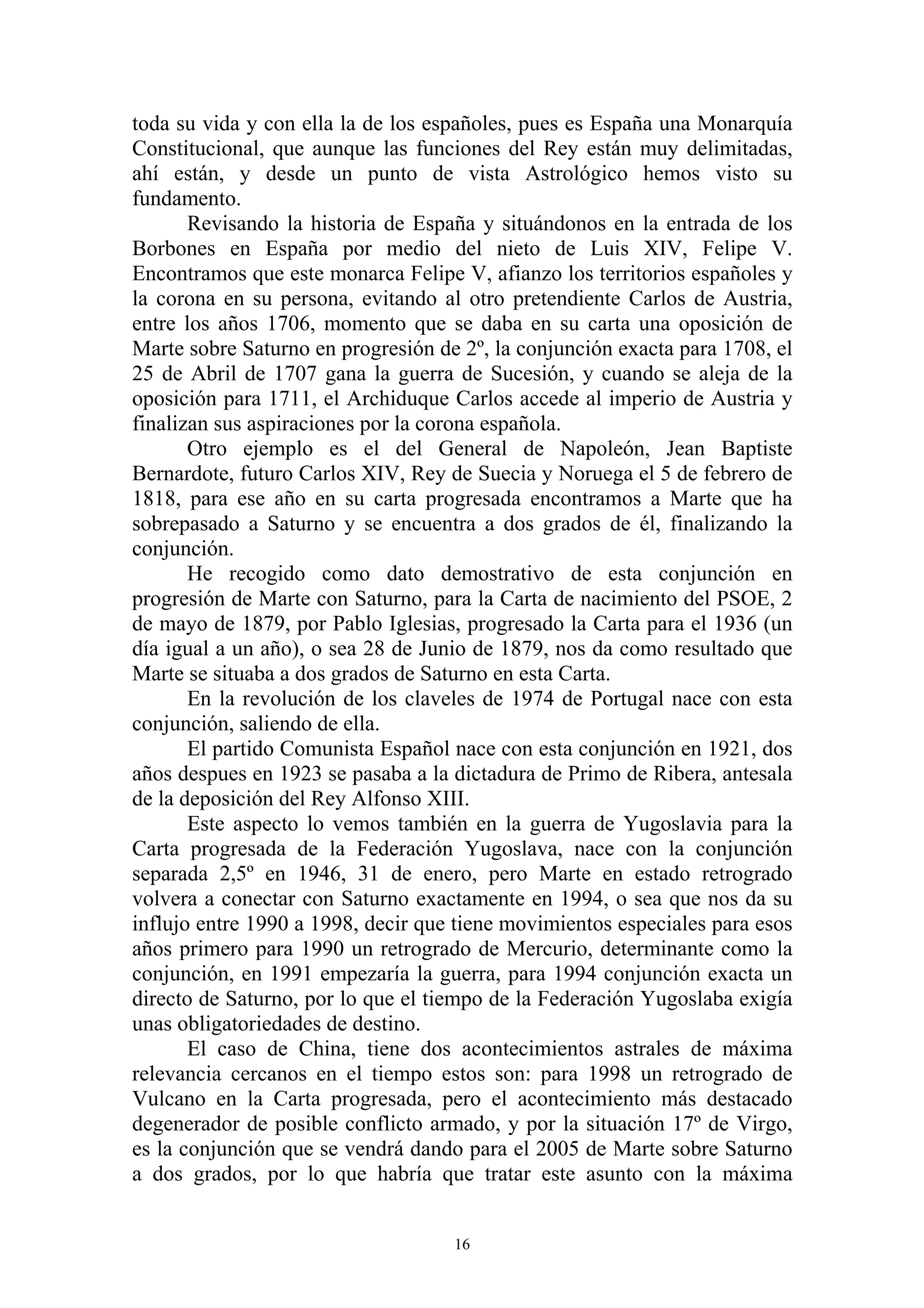 toda su vida y con ella la de los españoles, pues es España una Monarquía
Constitucional, que aunque las funciones del Rey están muy delimitadas,
ahí están, y desde un punto de vista Astrológico hemos visto su
fundamento.
       Revisando la historia de España y situándonos en la entrada de los
Borbones en España por medio del nieto de Luis XIV, Felipe V.
Encontramos que este monarca Felipe V, afianzo los territorios españoles y
la corona en su persona, evitando al otro pretendiente Carlos de Austria,
entre los años 1706, momento que se daba en su carta una oposición de
Marte sobre Saturno en progresión de 2º, la conjunción exacta para 1708, el
25 de Abril de 1707 gana la guerra de Sucesión, y cuando se aleja de la
oposición para 1711, el Archiduque Carlos accede al imperio de Austria y
finalizan sus aspiraciones por la corona española.
       Otro ejemplo es el del General de Napoleón, Jean Baptiste
Bernardote, futuro Carlos XIV, Rey de Suecia y Noruega el 5 de febrero de
1818, para ese año en su carta progresada encontramos a Marte que ha
sobrepasado a Saturno y se encuentra a dos grados de él, finalizando la
conjunción.
       He recogido como dato demostrativo de esta conjunción en
progresión de Marte con Saturno, para la Carta de nacimiento del PSOE, 2
de mayo de 1879, por Pablo Iglesias, progresado la Carta para el 1936 (un
día igual a un año), o sea 28 de Junio de 1879, nos da como resultado que
Marte se situaba a dos grados de Saturno en esta Carta.
       En la revolución de los claveles de 1974 de Portugal nace con esta
conjunción, saliendo de ella.
       El partido Comunista Español nace con esta conjunción en 1921, dos
años despues en 1923 se pasaba a la dictadura de Primo de Ribera, antesala
de la deposición del Rey Alfonso XIII.
       Este aspecto lo vemos también en la guerra de Yugoslavia para la
Carta progresada de la Federación Yugoslava, nace con la conjunción
separada 2,5º en 1946, 31 de enero, pero Marte en estado retrogrado
volvera a conectar con Saturno exactamente en 1994, o sea que nos da su
influjo entre 1990 a 1998, decir que tiene movimientos especiales para esos
años primero para 1990 un retrogrado de Mercurio, determinante como la
conjunción, en 1991 empezaría la guerra, para 1994 conjunción exacta un
directo de Saturno, por lo que el tiempo de la Federación Yugoslaba exigía
unas obligatoriedades de destino.
       El caso de China, tiene dos acontecimientos astrales de máxima
relevancia cercanos en el tiempo estos son: para 1998 un retrogrado de
Vulcano en la Carta progresada, pero el acontecimiento más destacado
degenerador de posible conflicto armado, y por la situación 17º de Virgo,
es la conjunción que se vendrá dando para el 2005 de Marte sobre Saturno
a dos grados, por lo que habría que tratar este asunto con la máxima


                                    16
 