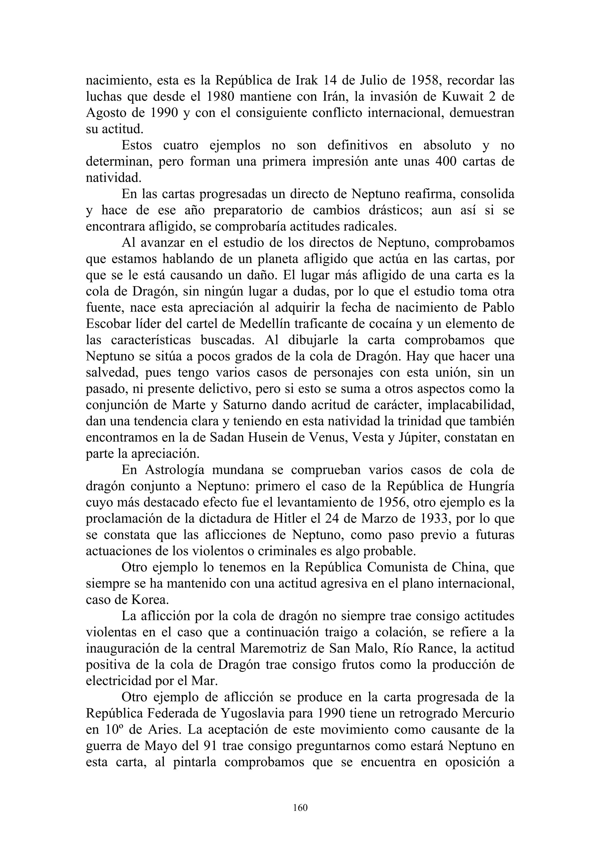 nacimiento, esta es la República de Irak 14 de Julio de 1958, recordar las
luchas que desde el 1980 mantiene con Irán, la invasión de Kuwait 2 de
Agosto de 1990 y con el consiguiente conflicto internacional, demuestran
su actitud.
       Estos cuatro ejemplos no son definitivos en absoluto y no
determinan, pero forman una primera impresión ante unas 400 cartas de
natividad.
       En las cartas progresadas un directo de Neptuno reafirma, consolida
y hace de ese año preparatorio de cambios drásticos; aun así si se
encontrara afligido, se comprobaría actitudes radicales.
       Al avanzar en el estudio de los directos de Neptuno, comprobamos
que estamos hablando de un planeta afligido que actúa en las cartas, por
que se le está causando un daño. El lugar más afligido de una carta es la
cola de Dragón, sin ningún lugar a dudas, por lo que el estudio toma otra
fuente, nace esta apreciación al adquirir la fecha de nacimiento de Pablo
Escobar líder del cartel de Medellín traficante de cocaína y un elemento de
las características buscadas. Al dibujarle la carta comprobamos que
Neptuno se sitúa a pocos grados de la cola de Dragón. Hay que hacer una
salvedad, pues tengo varios casos de personajes con esta unión, sin un
pasado, ni presente delictivo, pero si esto se suma a otros aspectos como la
conjunción de Marte y Saturno dando acritud de carácter, implacabilidad,
dan una tendencia clara y teniendo en esta natividad la trinidad que también
encontramos en la de Sadan Husein de Venus, Vesta y Júpiter, constatan en
parte la apreciación.
       En Astrología mundana se comprueban varios casos de cola de
dragón conjunto a Neptuno: primero el caso de la República de Hungría
cuyo más destacado efecto fue el levantamiento de 1956, otro ejemplo es la
proclamación de la dictadura de Hitler el 24 de Marzo de 1933, por lo que
se constata que las aflicciones de Neptuno, como paso previo a futuras
actuaciones de los violentos o criminales es algo probable.
       Otro ejemplo lo tenemos en la República Comunista de China, que
siempre se ha mantenido con una actitud agresiva en el plano internacional,
caso de Korea.
       La aflicción por la cola de dragón no siempre trae consigo actitudes
violentas en el caso que a continuación traigo a colación, se refiere a la
inauguración de la central Maremotriz de San Malo, Río Rance, la actitud
positiva de la cola de Dragón trae consigo frutos como la producción de
electricidad por el Mar.
       Otro ejemplo de aflicción se produce en la carta progresada de la
República Federada de Yugoslavia para 1990 tiene un retrogrado Mercurio
en 10º de Aries. La aceptación de este movimiento como causante de la
guerra de Mayo del 91 trae consigo preguntarnos como estará Neptuno en
esta carta, al pintarla comprobamos que se encuentra en oposición a


                                    160
 