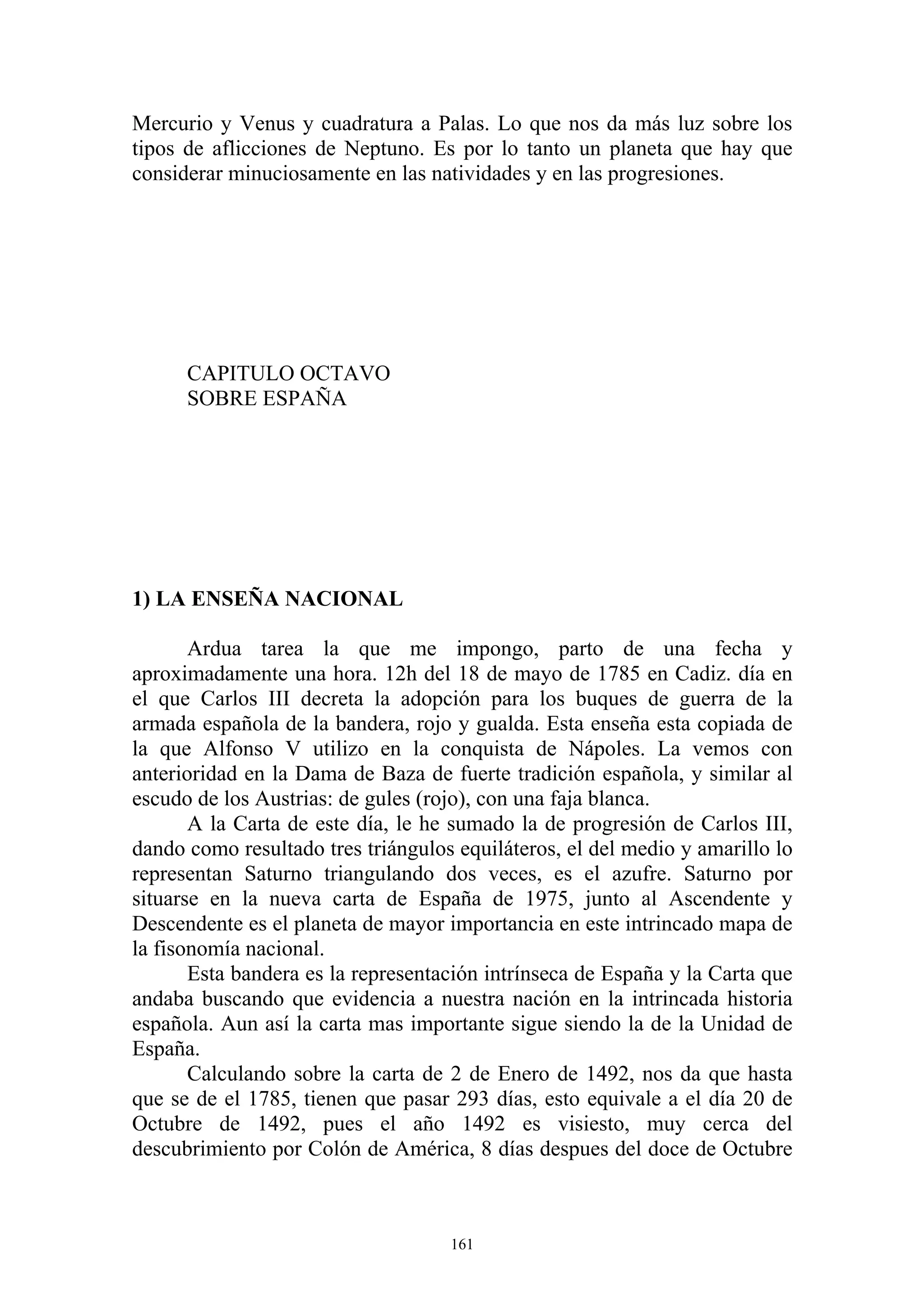 Mercurio y Venus y cuadratura a Palas. Lo que nos da más luz sobre los
tipos de aflicciones de Neptuno. Es por lo tanto un planeta que hay que
considerar minuciosamente en las natividades y en las progresiones.




      CAPITULO OCTAVO
      SOBRE ESPAÑA




1) LA ENSEÑA NACIONAL

       Ardua tarea la que me impongo, parto de una fecha y
aproximadamente una hora. 12h del 18 de mayo de 1785 en Cadiz. día en
el que Carlos III decreta la adopción para los buques de guerra de la
armada española de la bandera, rojo y gualda. Esta enseña esta copiada de
la que Alfonso V utilizo en la conquista de Nápoles. La vemos con
anterioridad en la Dama de Baza de fuerte tradición española, y similar al
escudo de los Austrias: de gules (rojo), con una faja blanca.
       A la Carta de este día, le he sumado la de progresión de Carlos III,
dando como resultado tres triángulos equiláteros, el del medio y amarillo lo
representan Saturno triangulando dos veces, es el azufre. Saturno por
situarse en la nueva carta de España de 1975, junto al Ascendente y
Descendente es el planeta de mayor importancia en este intrincado mapa de
la fisonomía nacional.
       Esta bandera es la representación intrínseca de España y la Carta que
andaba buscando que evidencia a nuestra nación en la intrincada historia
española. Aun así la carta mas importante sigue siendo la de la Unidad de
España.
       Calculando sobre la carta de 2 de Enero de 1492, nos da que hasta
que se de el 1785, tienen que pasar 293 días, esto equivale a el día 20 de
Octubre de 1492, pues el año 1492 es visiesto, muy cerca del
descubrimiento por Colón de América, 8 días despues del doce de Octubre



                                    161
 