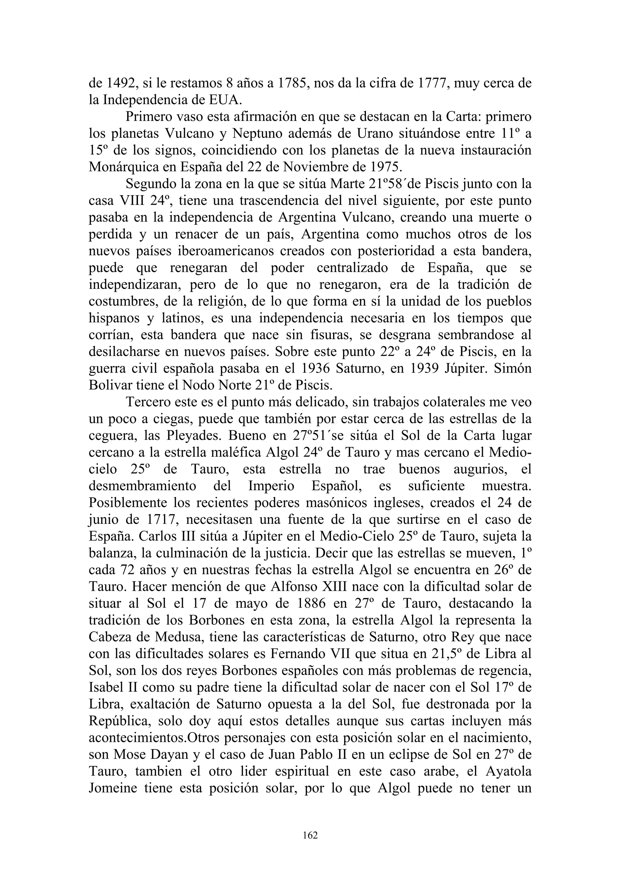 de 1492, si le restamos 8 años a 1785, nos da la cifra de 1777, muy cerca de
la Independencia de EUA.
       Primero vaso esta afirmación en que se destacan en la Carta: primero
los planetas Vulcano y Neptuno además de Urano situándose entre 11º a
15º de los signos, coincidiendo con los planetas de la nueva instauración
Monárquica en España del 22 de Noviembre de 1975.
       Segundo la zona en la que se sitúa Marte 21º58´de Piscis junto con la
casa VIII 24º, tiene una trascendencia del nivel siguiente, por este punto
pasaba en la independencia de Argentina Vulcano, creando una muerte o
perdida y un renacer de un país, Argentina como muchos otros de los
nuevos países iberoamericanos creados con posterioridad a esta bandera,
puede que renegaran del poder centralizado de España, que se
independizaran, pero de lo que no renegaron, era de la tradición de
costumbres, de la religión, de lo que forma en sí la unidad de los pueblos
hispanos y latinos, es una independencia necesaria en los tiempos que
corrían, esta bandera que nace sin fisuras, se desgrana sembrandose al
desilacharse en nuevos países. Sobre este punto 22º a 24º de Piscis, en la
guerra civil española pasaba en el 1936 Saturno, en 1939 Júpiter. Simón
Bolivar tiene el Nodo Norte 21º de Piscis.
       Tercero este es el punto más delicado, sin trabajos colaterales me veo
un poco a ciegas, puede que también por estar cerca de las estrellas de la
ceguera, las Pleyades. Bueno en 27º51´se sitúa el Sol de la Carta lugar
cercano a la estrella maléfica Algol 24º de Tauro y mas cercano el Medio-
cielo 25º de Tauro, esta estrella no trae buenos augurios, el
desmembramiento del Imperio Español, es suficiente muestra.
Posiblemente los recientes poderes masónicos ingleses, creados el 24 de
junio de 1717, necesitasen una fuente de la que surtirse en el caso de
España. Carlos III sitúa a Júpiter en el Medio-Cielo 25º de Tauro, sujeta la
balanza, la culminación de la justicia. Decir que las estrellas se mueven, 1º
cada 72 años y en nuestras fechas la estrella Algol se encuentra en 26º de
Tauro. Hacer mención de que Alfonso XIII nace con la dificultad solar de
situar al Sol el 17 de mayo de 1886 en 27º de Tauro, destacando la
tradición de los Borbones en esta zona, la estrella Algol la representa la
Cabeza de Medusa, tiene las características de Saturno, otro Rey que nace
con las dificultades solares es Fernando VII que situa en 21,5º de Libra al
Sol, son los dos reyes Borbones españoles con más problemas de regencia,
Isabel II como su padre tiene la dificultad solar de nacer con el Sol 17º de
Libra, exaltación de Saturno opuesta a la del Sol, fue destronada por la
República, solo doy aquí estos detalles aunque sus cartas incluyen más
acontecimientos.Otros personajes con esta posición solar en el nacimiento,
son Mose Dayan y el caso de Juan Pablo II en un eclipse de Sol en 27º de
Tauro, tambien el otro lider espiritual en este caso arabe, el Ayatola
Jomeine tiene esta posición solar, por lo que Algol puede no tener un


                                     162
 
