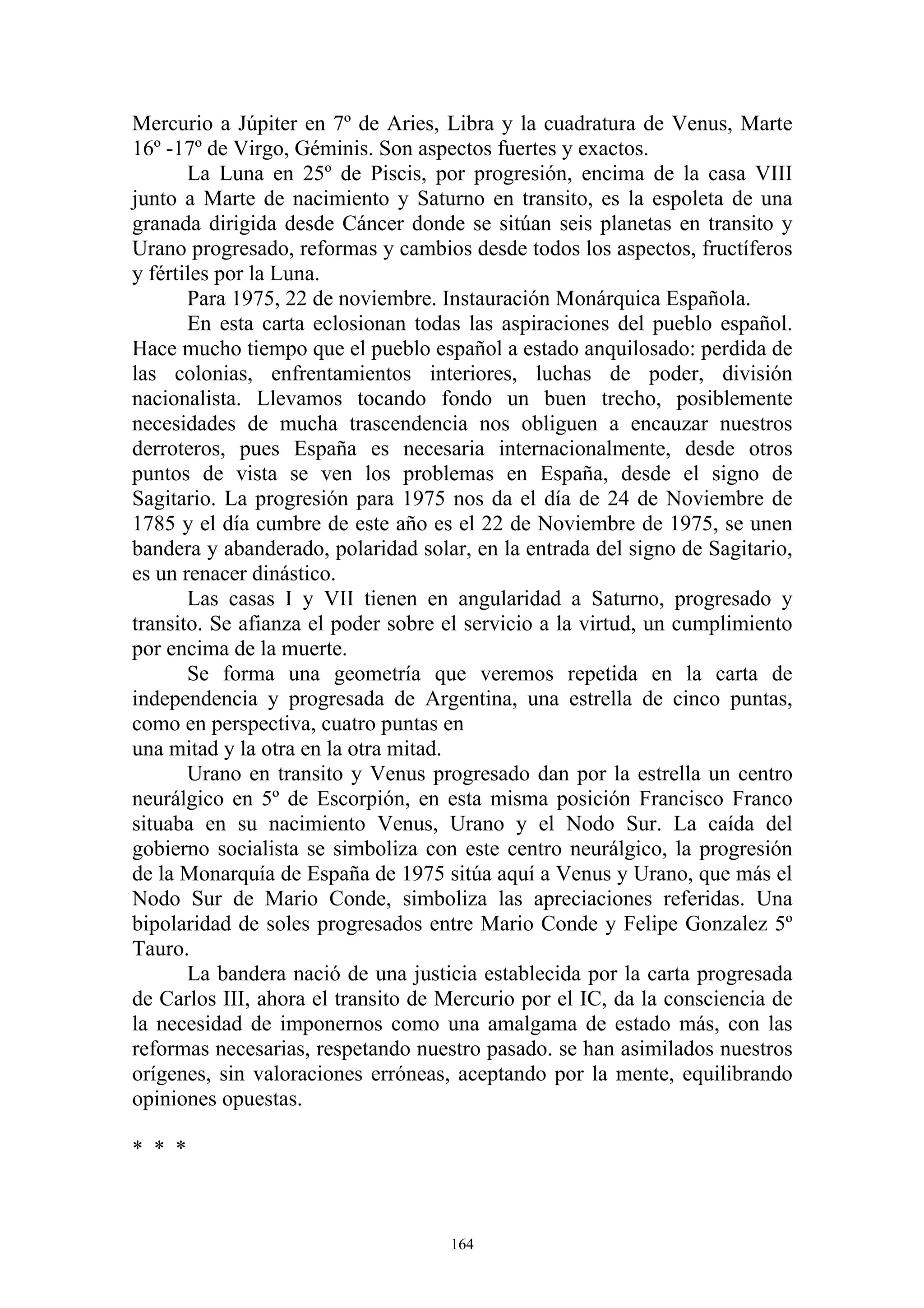 Mercurio a Júpiter en 7º de Aries, Libra y la cuadratura de Venus, Marte
16º -17º de Virgo, Géminis. Son aspectos fuertes y exactos.
       La Luna en 25º de Piscis, por progresión, encima de la casa VIII
junto a Marte de nacimiento y Saturno en transito, es la espoleta de una
granada dirigida desde Cáncer donde se sitúan seis planetas en transito y
Urano progresado, reformas y cambios desde todos los aspectos, fructíferos
y fértiles por la Luna.
       Para 1975, 22 de noviembre. Instauración Monárquica Española.
       En esta carta eclosionan todas las aspiraciones del pueblo español.
Hace mucho tiempo que el pueblo español a estado anquilosado: perdida de
las colonias, enfrentamientos interiores, luchas de poder, división
nacionalista. Llevamos tocando fondo un buen trecho, posiblemente
necesidades de mucha trascendencia nos obliguen a encauzar nuestros
derroteros, pues España es necesaria internacionalmente, desde otros
puntos de vista se ven los problemas en España, desde el signo de
Sagitario. La progresión para 1975 nos da el día de 24 de Noviembre de
1785 y el día cumbre de este año es el 22 de Noviembre de 1975, se unen
bandera y abanderado, polaridad solar, en la entrada del signo de Sagitario,
es un renacer dinástico.
       Las casas I y VII tienen en angularidad a Saturno, progresado y
transito. Se afianza el poder sobre el servicio a la virtud, un cumplimiento
por encima de la muerte.
       Se forma una geometría que veremos repetida en la carta de
independencia y progresada de Argentina, una estrella de cinco puntas,
como en perspectiva, cuatro puntas en
una mitad y la otra en la otra mitad.
       Urano en transito y Venus progresado dan por la estrella un centro
neurálgico en 5º de Escorpión, en esta misma posición Francisco Franco
situaba en su nacimiento Venus, Urano y el Nodo Sur. La caída del
gobierno socialista se simboliza con este centro neurálgico, la progresión
de la Monarquía de España de 1975 sitúa aquí a Venus y Urano, que más el
Nodo Sur de Mario Conde, simboliza las apreciaciones referidas. Una
bipolaridad de soles progresados entre Mario Conde y Felipe Gonzalez 5º
Tauro.
       La bandera nació de una justicia establecida por la carta progresada
de Carlos III, ahora el transito de Mercurio por el IC, da la consciencia de
la necesidad de imponernos como una amalgama de estado más, con las
reformas necesarias, respetando nuestro pasado. se han asimilados nuestros
orígenes, sin valoraciones erróneas, aceptando por la mente, equilibrando
opiniones opuestas.

* * *



                                    164
 