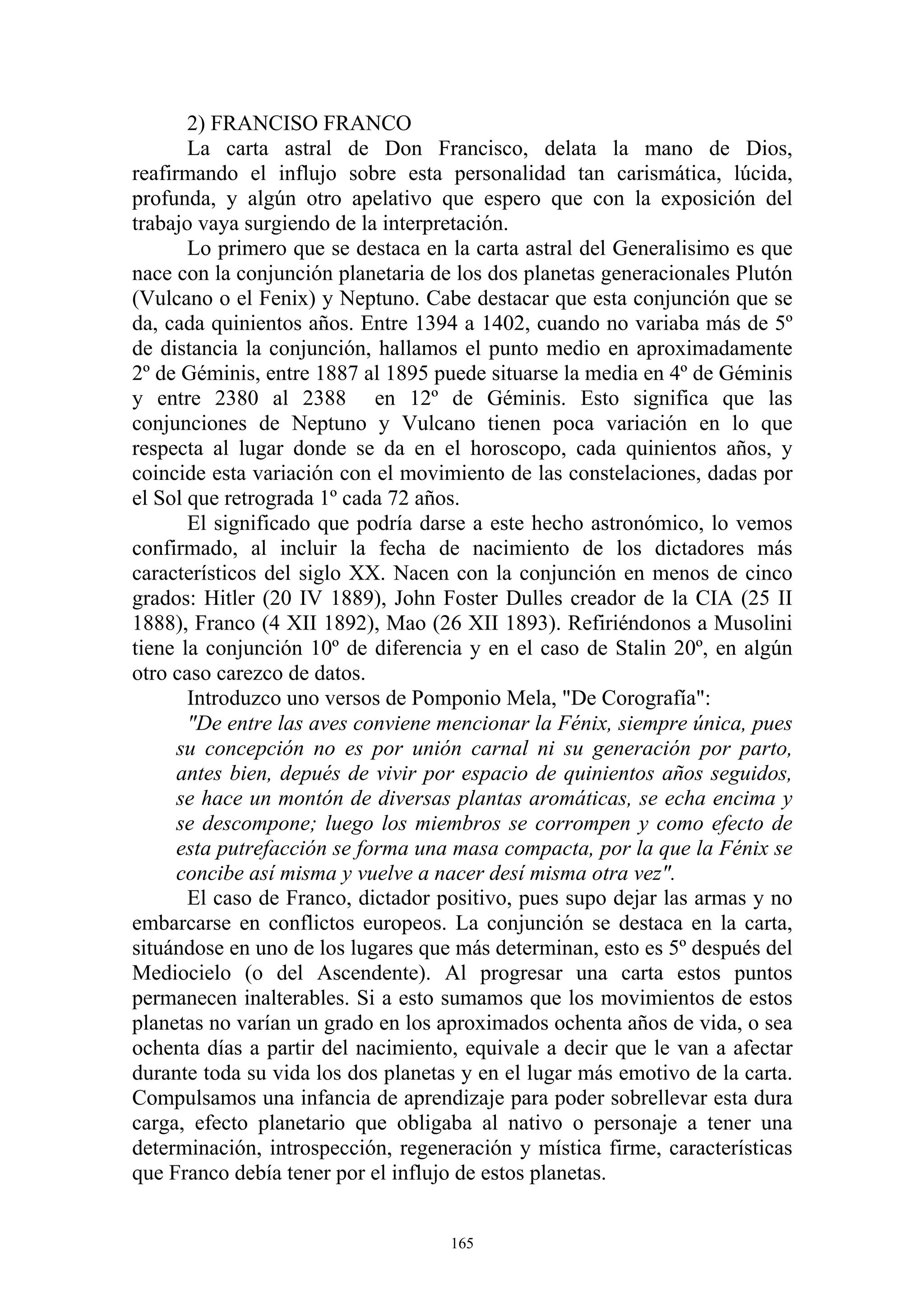 2) FRANCISO FRANCO
       La carta astral de Don Francisco, delata la mano de Dios,
reafirmando el influjo sobre esta personalidad tan carismática, lúcida,
profunda, y algún otro apelativo que espero que con la exposición del
trabajo vaya surgiendo de la interpretación.
       Lo primero que se destaca en la carta astral del Generalisimo es que
nace con la conjunción planetaria de los dos planetas generacionales Plutón
(Vulcano o el Fenix) y Neptuno. Cabe destacar que esta conjunción que se
da, cada quinientos años. Entre 1394 a 1402, cuando no variaba más de 5º
de distancia la conjunción, hallamos el punto medio en aproximadamente
2º de Géminis, entre 1887 al 1895 puede situarse la media en 4º de Géminis
y entre 2380 al 2388 en 12º de Géminis. Esto significa que las
conjunciones de Neptuno y Vulcano tienen poca variación en lo que
respecta al lugar donde se da en el horoscopo, cada quinientos años, y
coincide esta variación con el movimiento de las constelaciones, dadas por
el Sol que retrograda 1º cada 72 años.
       El significado que podría darse a este hecho astronómico, lo vemos
confirmado, al incluir la fecha de nacimiento de los dictadores más
característicos del siglo XX. Nacen con la conjunción en menos de cinco
grados: Hitler (20 IV 1889), John Foster Dulles creador de la CIA (25 II
1888), Franco (4 XII 1892), Mao (26 XII 1893). Refiriéndonos a Musolini
tiene la conjunción 10º de diferencia y en el caso de Stalin 20º, en algún
otro caso carezco de datos.
       Introduzco uno versos de Pomponio Mela, "De Corografía":
       "De entre las aves conviene mencionar la Fénix, siempre única, pues
      su concepción no es por unión carnal ni su generación por parto,
      antes bien, depués de vivir por espacio de quinientos años seguidos,
      se hace un montón de diversas plantas aromáticas, se echa encima y
      se descompone; luego los miembros se corrompen y como efecto de
      esta putrefacción se forma una masa compacta, por la que la Fénix se
      concibe así misma y vuelve a nacer desí misma otra vez".
       El caso de Franco, dictador positivo, pues supo dejar las armas y no
embarcarse en conflictos europeos. La conjunción se destaca en la carta,
situándose en uno de los lugares que más determinan, esto es 5º después del
Mediocielo (o del Ascendente). Al progresar una carta estos puntos
permanecen inalterables. Si a esto sumamos que los movimientos de estos
planetas no varían un grado en los aproximados ochenta años de vida, o sea
ochenta días a partir del nacimiento, equivale a decir que le van a afectar
durante toda su vida los dos planetas y en el lugar más emotivo de la carta.
Compulsamos una infancia de aprendizaje para poder sobrellevar esta dura
carga, efecto planetario que obligaba al nativo o personaje a tener una
determinación, introspección, regeneración y mística firme, características
que Franco debía tener por el influjo de estos planetas.


                                    165
 