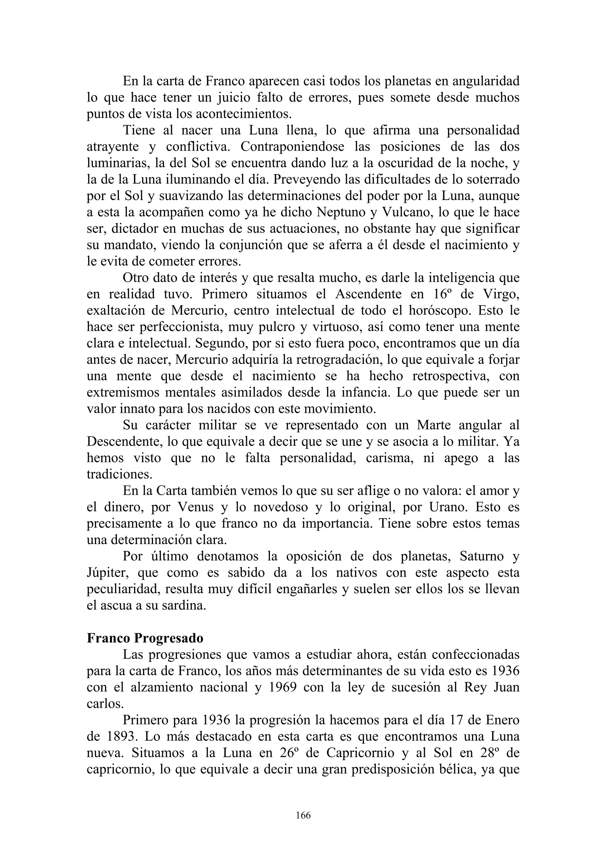 En la carta de Franco aparecen casi todos los planetas en angularidad
lo que hace tener un juicio falto de errores, pues somete desde muchos
puntos de vista los acontecimientos.
       Tiene al nacer una Luna llena, lo que afirma una personalidad
atrayente y conflictiva. Contraponiendose las posiciones de las dos
luminarias, la del Sol se encuentra dando luz a la oscuridad de la noche, y
la de la Luna iluminando el día. Preveyendo las dificultades de lo soterrado
por el Sol y suavizando las determinaciones del poder por la Luna, aunque
a esta la acompañen como ya he dicho Neptuno y Vulcano, lo que le hace
ser, dictador en muchas de sus actuaciones, no obstante hay que significar
su mandato, viendo la conjunción que se aferra a él desde el nacimiento y
le evita de cometer errores.
       Otro dato de interés y que resalta mucho, es darle la inteligencia que
en realidad tuvo. Primero situamos el Ascendente en 16º de Virgo,
exaltación de Mercurio, centro intelectual de todo el horóscopo. Esto le
hace ser perfeccionista, muy pulcro y virtuoso, así como tener una mente
clara e intelectual. Segundo, por si esto fuera poco, encontramos que un día
antes de nacer, Mercurio adquiría la retrogradación, lo que equivale a forjar
una mente que desde el nacimiento se ha hecho retrospectiva, con
extremismos mentales asimilados desde la infancia. Lo que puede ser un
valor innato para los nacidos con este movimiento.
       Su carácter militar se ve representado con un Marte angular al
Descendente, lo que equivale a decir que se une y se asocia a lo militar. Ya
hemos visto que no le falta personalidad, carisma, ni apego a las
tradiciones.
       En la Carta también vemos lo que su ser aflige o no valora: el amor y
el dinero, por Venus y lo novedoso y lo original, por Urano. Esto es
precisamente a lo que franco no da importancia. Tiene sobre estos temas
una determinación clara.
       Por último denotamos la oposición de dos planetas, Saturno y
Júpiter, que como es sabido da a los nativos con este aspecto esta
peculiaridad, resulta muy difícil engañarles y suelen ser ellos los se llevan
el ascua a su sardina.

Franco Progresado
       Las progresiones que vamos a estudiar ahora, están confeccionadas
para la carta de Franco, los años más determinantes de su vida esto es 1936
con el alzamiento nacional y 1969 con la ley de sucesión al Rey Juan
carlos.
       Primero para 1936 la progresión la hacemos para el día 17 de Enero
de 1893. Lo más destacado en esta carta es que encontramos una Luna
nueva. Situamos a la Luna en 26º de Capricornio y al Sol en 28º de
capricornio, lo que equivale a decir una gran predisposición bélica, ya que


                                     166
 