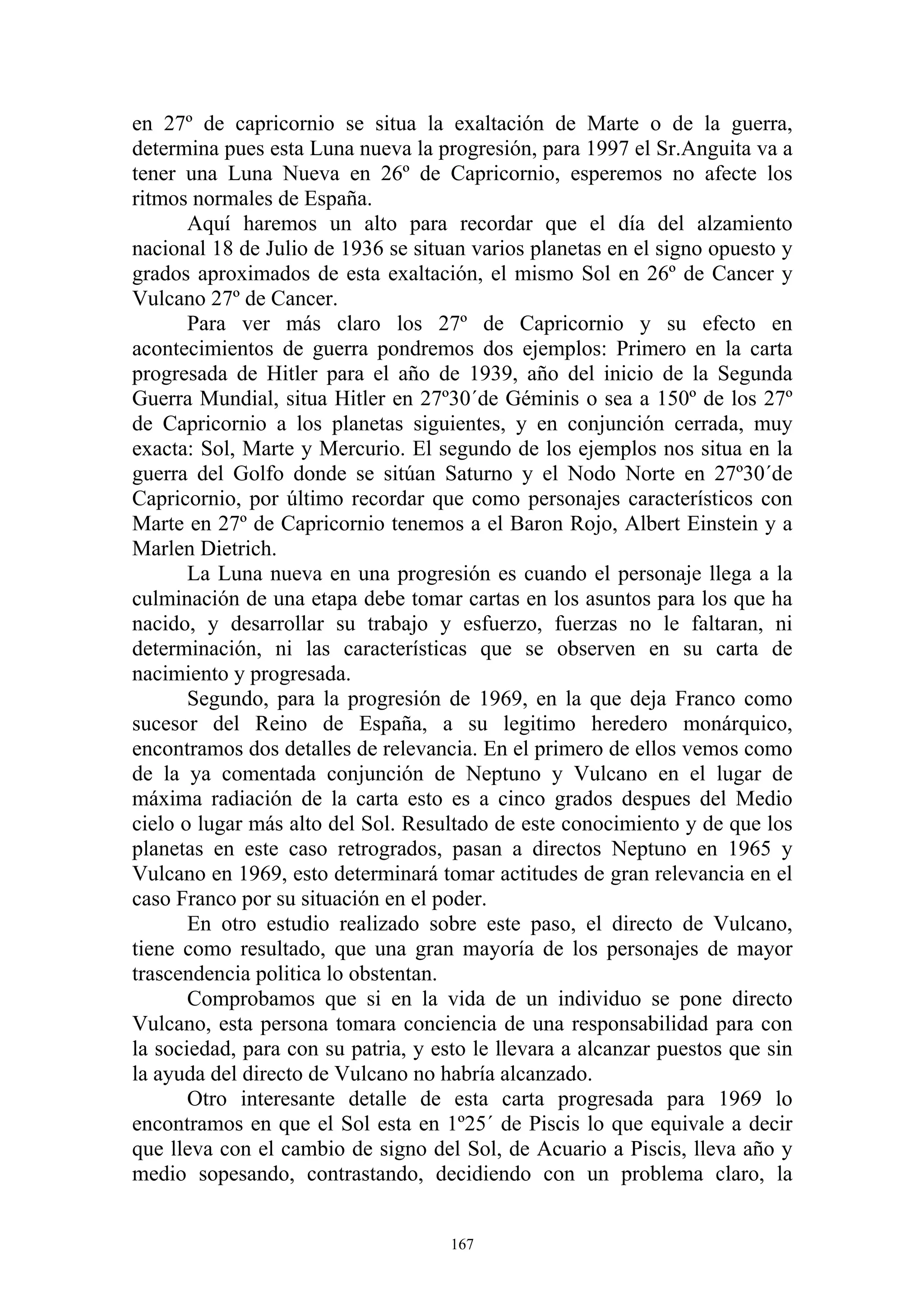 en 27º de capricornio se situa la exaltación de Marte o de la guerra,
determina pues esta Luna nueva la progresión, para 1997 el Sr.Anguita va a
tener una Luna Nueva en 26º de Capricornio, esperemos no afecte los
ritmos normales de España.
       Aquí haremos un alto para recordar que el día del alzamiento
nacional 18 de Julio de 1936 se situan varios planetas en el signo opuesto y
grados aproximados de esta exaltación, el mismo Sol en 26º de Cancer y
Vulcano 27º de Cancer.
       Para ver más claro los 27º de Capricornio y su efecto en
acontecimientos de guerra pondremos dos ejemplos: Primero en la carta
progresada de Hitler para el año de 1939, año del inicio de la Segunda
Guerra Mundial, situa Hitler en 27º30´de Géminis o sea a 150º de los 27º
de Capricornio a los planetas siguientes, y en conjunción cerrada, muy
exacta: Sol, Marte y Mercurio. El segundo de los ejemplos nos situa en la
guerra del Golfo donde se sitúan Saturno y el Nodo Norte en 27º30´de
Capricornio, por último recordar que como personajes característicos con
Marte en 27º de Capricornio tenemos a el Baron Rojo, Albert Einstein y a
Marlen Dietrich.
       La Luna nueva en una progresión es cuando el personaje llega a la
culminación de una etapa debe tomar cartas en los asuntos para los que ha
nacido, y desarrollar su trabajo y esfuerzo, fuerzas no le faltaran, ni
determinación, ni las características que se observen en su carta de
nacimiento y progresada.
       Segundo, para la progresión de 1969, en la que deja Franco como
sucesor del Reino de España, a su legitimo heredero monárquico,
encontramos dos detalles de relevancia. En el primero de ellos vemos como
de la ya comentada conjunción de Neptuno y Vulcano en el lugar de
máxima radiación de la carta esto es a cinco grados despues del Medio
cielo o lugar más alto del Sol. Resultado de este conocimiento y de que los
planetas en este caso retrogrados, pasan a directos Neptuno en 1965 y
Vulcano en 1969, esto determinará tomar actitudes de gran relevancia en el
caso Franco por su situación en el poder.
       En otro estudio realizado sobre este paso, el directo de Vulcano,
tiene como resultado, que una gran mayoría de los personajes de mayor
trascendencia politica lo obstentan.
       Comprobamos que si en la vida de un individuo se pone directo
Vulcano, esta persona tomara conciencia de una responsabilidad para con
la sociedad, para con su patria, y esto le llevara a alcanzar puestos que sin
la ayuda del directo de Vulcano no habría alcanzado.
       Otro interesante detalle de esta carta progresada para 1969 lo
encontramos en que el Sol esta en 1º25´ de Piscis lo que equivale a decir
que lleva con el cambio de signo del Sol, de Acuario a Piscis, lleva año y
medio sopesando, contrastando, decidiendo con un problema claro, la


                                     167
 
