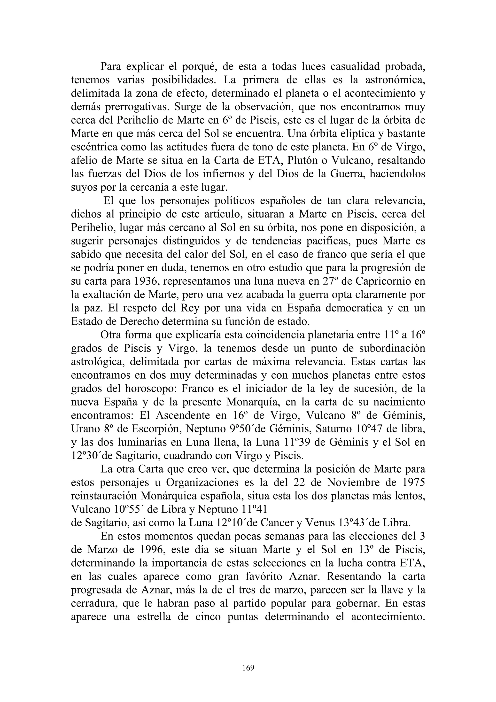Para explicar el porqué, de esta a todas luces casualidad probada,
tenemos varias posibilidades. La primera de ellas es la astronómica,
delimitada la zona de efecto, determinado el planeta o el acontecimiento y
demás prerrogativas. Surge de la observación, que nos encontramos muy
cerca del Perihelio de Marte en 6º de Piscis, este es el lugar de la órbita de
Marte en que más cerca del Sol se encuentra. Una órbita elíptica y bastante
escéntrica como las actitudes fuera de tono de este planeta. En 6º de Virgo,
afelio de Marte se situa en la Carta de ETA, Plutón o Vulcano, resaltando
las fuerzas del Dios de los infiernos y del Dios de la Guerra, haciendolos
suyos por la cercanía a este lugar.
       El que los personajes políticos españoles de tan clara relevancia,
dichos al principio de este artículo, situaran a Marte en Piscis, cerca del
Perihelio, lugar más cercano al Sol en su órbita, nos pone en disposición, a
sugerir personajes distinguidos y de tendencias pacificas, pues Marte es
sabido que necesita del calor del Sol, en el caso de franco que sería el que
se podría poner en duda, tenemos en otro estudio que para la progresión de
su carta para 1936, representamos una luna nueva en 27º de Capricornio en
la exaltación de Marte, pero una vez acabada la guerra opta claramente por
la paz. El respeto del Rey por una vida en España democratica y en un
Estado de Derecho determina su función de estado.
       Otra forma que explicaría esta coincidencia planetaria entre 11º a 16º
grados de Piscis y Virgo, la tenemos desde un punto de subordinación
astrológica, delimitada por cartas de máxima relevancia. Estas cartas las
encontramos en dos muy determinadas y con muchos planetas entre estos
grados del horoscopo: Franco es el iniciador de la ley de sucesión, de la
nueva España y de la presente Monarquía, en la carta de su nacimiento
encontramos: El Ascendente en 16º de Virgo, Vulcano 8º de Géminis,
Urano 8º de Escorpión, Neptuno 9º50´de Géminis, Saturno 10º47 de libra,
y las dos luminarias en Luna llena, la Luna 11º39 de Géminis y el Sol en
12º30´de Sagitario, cuadrando con Virgo y Piscis.
       La otra Carta que creo ver, que determina la posición de Marte para
estos personajes u Organizaciones es la del 22 de Noviembre de 1975
reinstauración Monárquica española, situa esta los dos planetas más lentos,
Vulcano 10º55´ de Libra y Neptuno 11º41
de Sagitario, así como la Luna 12º10´de Cancer y Venus 13º43´de Libra.
       En estos momentos quedan pocas semanas para las elecciones del 3
de Marzo de 1996, este día se situan Marte y el Sol en 13º de Piscis,
determinando la importancia de estas selecciones en la lucha contra ETA,
en las cuales aparece como gran favórito Aznar. Resentando la carta
progresada de Aznar, más la de el tres de marzo, parecen ser la llave y la
cerradura, que le habran paso al partido popular para gobernar. En estas
aparece una estrella de cinco puntas determinando el acontecimiento.



                                     169
 