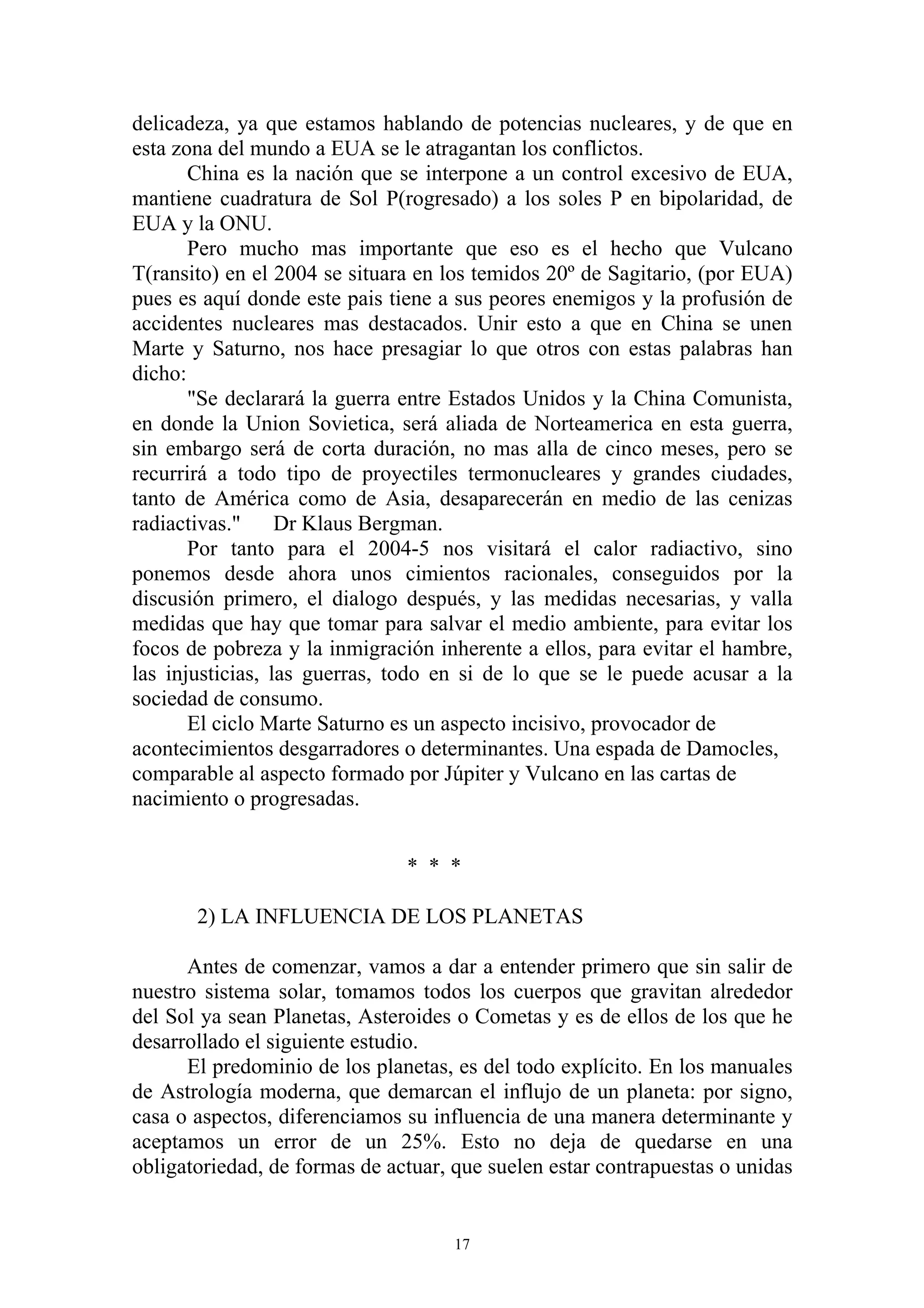delicadeza, ya que estamos hablando de potencias nucleares, y de que en
esta zona del mundo a EUA se le atragantan los conflictos.
       China es la nación que se interpone a un control excesivo de EUA,
mantiene cuadratura de Sol P(rogresado) a los soles P en bipolaridad, de
EUA y la ONU.
       Pero mucho mas importante que eso es el hecho que Vulcano
T(ransito) en el 2004 se situara en los temidos 20º de Sagitario, (por EUA)
pues es aquí donde este pais tiene a sus peores enemigos y la profusión de
accidentes nucleares mas destacados. Unir esto a que en China se unen
Marte y Saturno, nos hace presagiar lo que otros con estas palabras han
dicho:
       "Se declarará la guerra entre Estados Unidos y la China Comunista,
en donde la Union Sovietica, será aliada de Norteamerica en esta guerra,
sin embargo será de corta duración, no mas alla de cinco meses, pero se
recurrirá a todo tipo de proyectiles termonucleares y grandes ciudades,
tanto de América como de Asia, desaparecerán en medio de las cenizas
radiactivas."     Dr Klaus Bergman.
       Por tanto para el 2004-5 nos visitará el calor radiactivo, sino
ponemos desde ahora unos cimientos racionales, conseguidos por la
discusión primero, el dialogo después, y las medidas necesarias, y valla
medidas que hay que tomar para salvar el medio ambiente, para evitar los
focos de pobreza y la inmigración inherente a ellos, para evitar el hambre,
las injusticias, las guerras, todo en si de lo que se le puede acusar a la
sociedad de consumo.
       El ciclo Marte Saturno es un aspecto incisivo, provocador de
acontecimientos desgarradores o determinantes. Una espada de Damocles,
comparable al aspecto formado por Júpiter y Vulcano en las cartas de
nacimiento o progresadas.


                               * * *

       2) LA INFLUENCIA DE LOS PLANETAS

      Antes de comenzar, vamos a dar a entender primero que sin salir de
nuestro sistema solar, tomamos todos los cuerpos que gravitan alrededor
del Sol ya sean Planetas, Asteroides o Cometas y es de ellos de los que he
desarrollado el siguiente estudio.
      El predominio de los planetas, es del todo explícito. En los manuales
de Astrología moderna, que demarcan el influjo de un planeta: por signo,
casa o aspectos, diferenciamos su influencia de una manera determinante y
aceptamos un error de un 25%. Esto no deja de quedarse en una
obligatoriedad, de formas de actuar, que suelen estar contrapuestas o unidas


                                     17
 