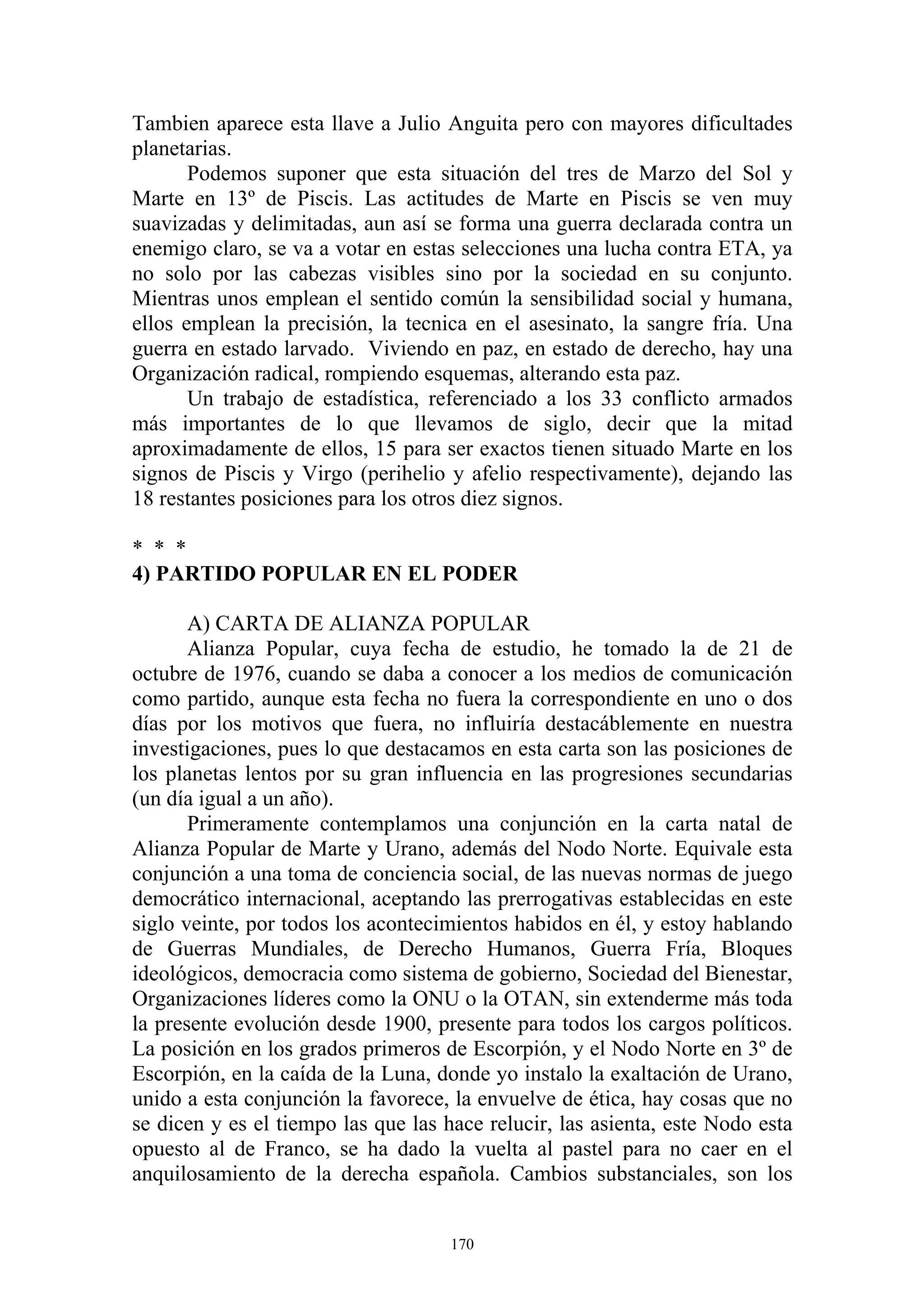 Tambien aparece esta llave a Julio Anguita pero con mayores dificultades
planetarias.
       Podemos suponer que esta situación del tres de Marzo del Sol y
Marte en 13º de Piscis. Las actitudes de Marte en Piscis se ven muy
suavizadas y delimitadas, aun así se forma una guerra declarada contra un
enemigo claro, se va a votar en estas selecciones una lucha contra ETA, ya
no solo por las cabezas visibles sino por la sociedad en su conjunto.
Mientras unos emplean el sentido común la sensibilidad social y humana,
ellos emplean la precisión, la tecnica en el asesinato, la sangre fría. Una
guerra en estado larvado. Viviendo en paz, en estado de derecho, hay una
Organización radical, rompiendo esquemas, alterando esta paz.
       Un trabajo de estadística, referenciado a los 33 conflicto armados
más importantes de lo que llevamos de siglo, decir que la mitad
aproximadamente de ellos, 15 para ser exactos tienen situado Marte en los
signos de Piscis y Virgo (perihelio y afelio respectivamente), dejando las
18 restantes posiciones para los otros diez signos.

* * *
4) PARTIDO POPULAR EN EL PODER

       A) CARTA DE ALIANZA POPULAR
       Alianza Popular, cuya fecha de estudio, he tomado la de 21 de
octubre de 1976, cuando se daba a conocer a los medios de comunicación
como partido, aunque esta fecha no fuera la correspondiente en uno o dos
días por los motivos que fuera, no influiría destacáblemente en nuestra
investigaciones, pues lo que destacamos en esta carta son las posiciones de
los planetas lentos por su gran influencia en las progresiones secundarias
(un día igual a un año).
       Primeramente contemplamos una conjunción en la carta natal de
Alianza Popular de Marte y Urano, además del Nodo Norte. Equivale esta
conjunción a una toma de conciencia social, de las nuevas normas de juego
democrático internacional, aceptando las prerrogativas establecidas en este
siglo veinte, por todos los acontecimientos habidos en él, y estoy hablando
de Guerras Mundiales, de Derecho Humanos, Guerra Fría, Bloques
ideológicos, democracia como sistema de gobierno, Sociedad del Bienestar,
Organizaciones líderes como la ONU o la OTAN, sin extenderme más toda
la presente evolución desde 1900, presente para todos los cargos políticos.
La posición en los grados primeros de Escorpión, y el Nodo Norte en 3º de
Escorpión, en la caída de la Luna, donde yo instalo la exaltación de Urano,
unido a esta conjunción la favorece, la envuelve de ética, hay cosas que no
se dicen y es el tiempo las que las hace relucir, las asienta, este Nodo esta
opuesto al de Franco, se ha dado la vuelta al pastel para no caer en el
anquilosamiento de la derecha española. Cambios substanciales, son los


                                     170
 