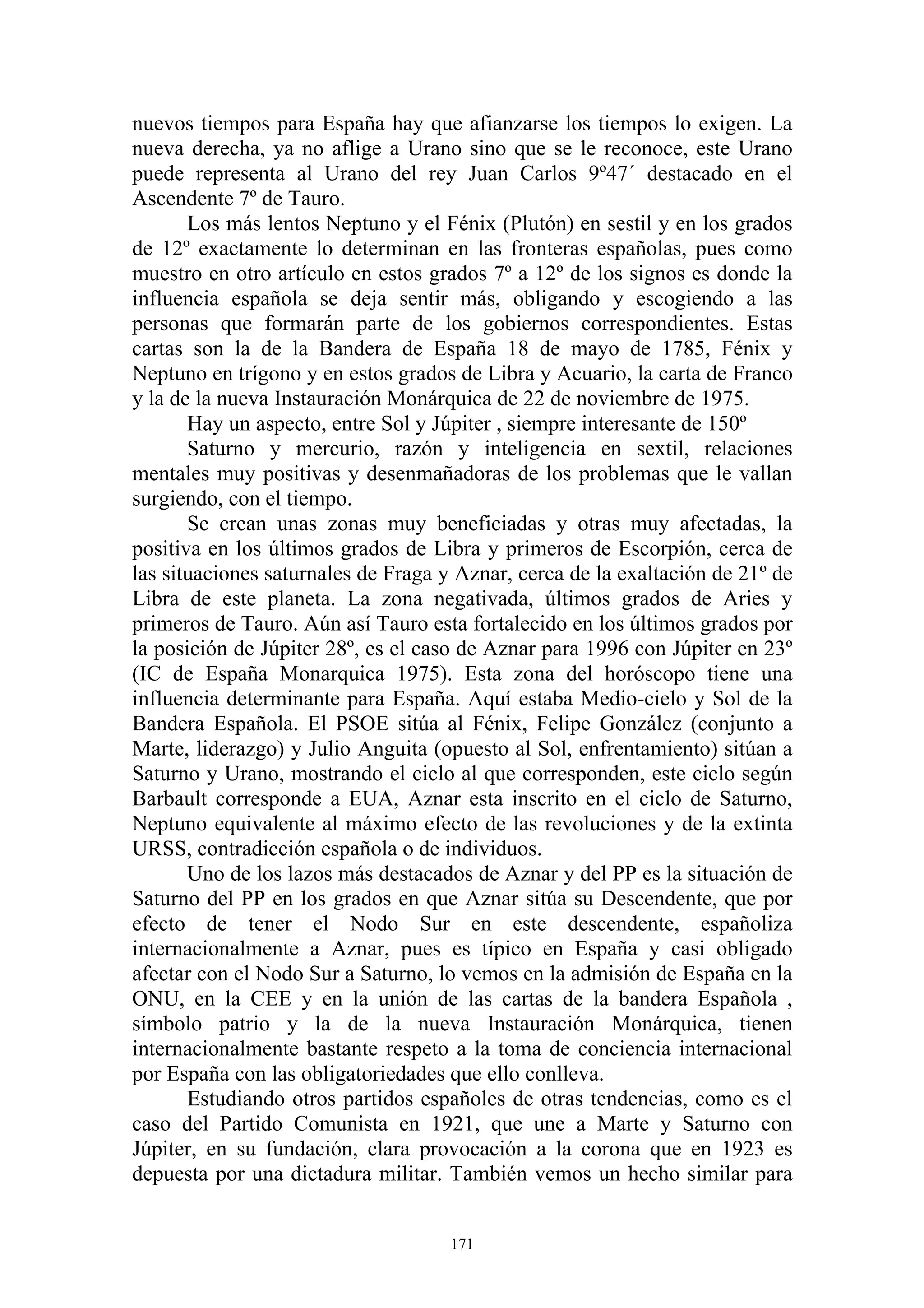 nuevos tiempos para España hay que afianzarse los tiempos lo exigen. La
nueva derecha, ya no aflige a Urano sino que se le reconoce, este Urano
puede representa al Urano del rey Juan Carlos 9º47´ destacado en el
Ascendente 7º de Tauro.
       Los más lentos Neptuno y el Fénix (Plutón) en sestil y en los grados
de 12º exactamente lo determinan en las fronteras españolas, pues como
muestro en otro artículo en estos grados 7º a 12º de los signos es donde la
influencia española se deja sentir más, obligando y escogiendo a las
personas que formarán parte de los gobiernos correspondientes. Estas
cartas son la de la Bandera de España 18 de mayo de 1785, Fénix y
Neptuno en trígono y en estos grados de Libra y Acuario, la carta de Franco
y la de la nueva Instauración Monárquica de 22 de noviembre de 1975.
       Hay un aspecto, entre Sol y Júpiter , siempre interesante de 150º
       Saturno y mercurio, razón y inteligencia en sextil, relaciones
mentales muy positivas y desenmañadoras de los problemas que le vallan
surgiendo, con el tiempo.
       Se crean unas zonas muy beneficiadas y otras muy afectadas, la
positiva en los últimos grados de Libra y primeros de Escorpión, cerca de
las situaciones saturnales de Fraga y Aznar, cerca de la exaltación de 21º de
Libra de este planeta. La zona negativada, últimos grados de Aries y
primeros de Tauro. Aún así Tauro esta fortalecido en los últimos grados por
la posición de Júpiter 28º, es el caso de Aznar para 1996 con Júpiter en 23º
(IC de España Monarquica 1975). Esta zona del horóscopo tiene una
influencia determinante para España. Aquí estaba Medio-cielo y Sol de la
Bandera Española. El PSOE sitúa al Fénix, Felipe González (conjunto a
Marte, liderazgo) y Julio Anguita (opuesto al Sol, enfrentamiento) sitúan a
Saturno y Urano, mostrando el ciclo al que corresponden, este ciclo según
Barbault corresponde a EUA, Aznar esta inscrito en el ciclo de Saturno,
Neptuno equivalente al máximo efecto de las revoluciones y de la extinta
URSS, contradicción española o de individuos.
       Uno de los lazos más destacados de Aznar y del PP es la situación de
Saturno del PP en los grados en que Aznar sitúa su Descendente, que por
efecto de tener el Nodo Sur en este descendente, españoliza
internacionalmente a Aznar, pues es típico en España y casi obligado
afectar con el Nodo Sur a Saturno, lo vemos en la admisión de España en la
ONU, en la CEE y en la unión de las cartas de la bandera Española ,
símbolo patrio y la de la nueva Instauración Monárquica, tienen
internacionalmente bastante respeto a la toma de conciencia internacional
por España con las obligatoriedades que ello conlleva.
       Estudiando otros partidos españoles de otras tendencias, como es el
caso del Partido Comunista en 1921, que une a Marte y Saturno con
Júpiter, en su fundación, clara provocación a la corona que en 1923 es
depuesta por una dictadura militar. También vemos un hecho similar para


                                     171
 