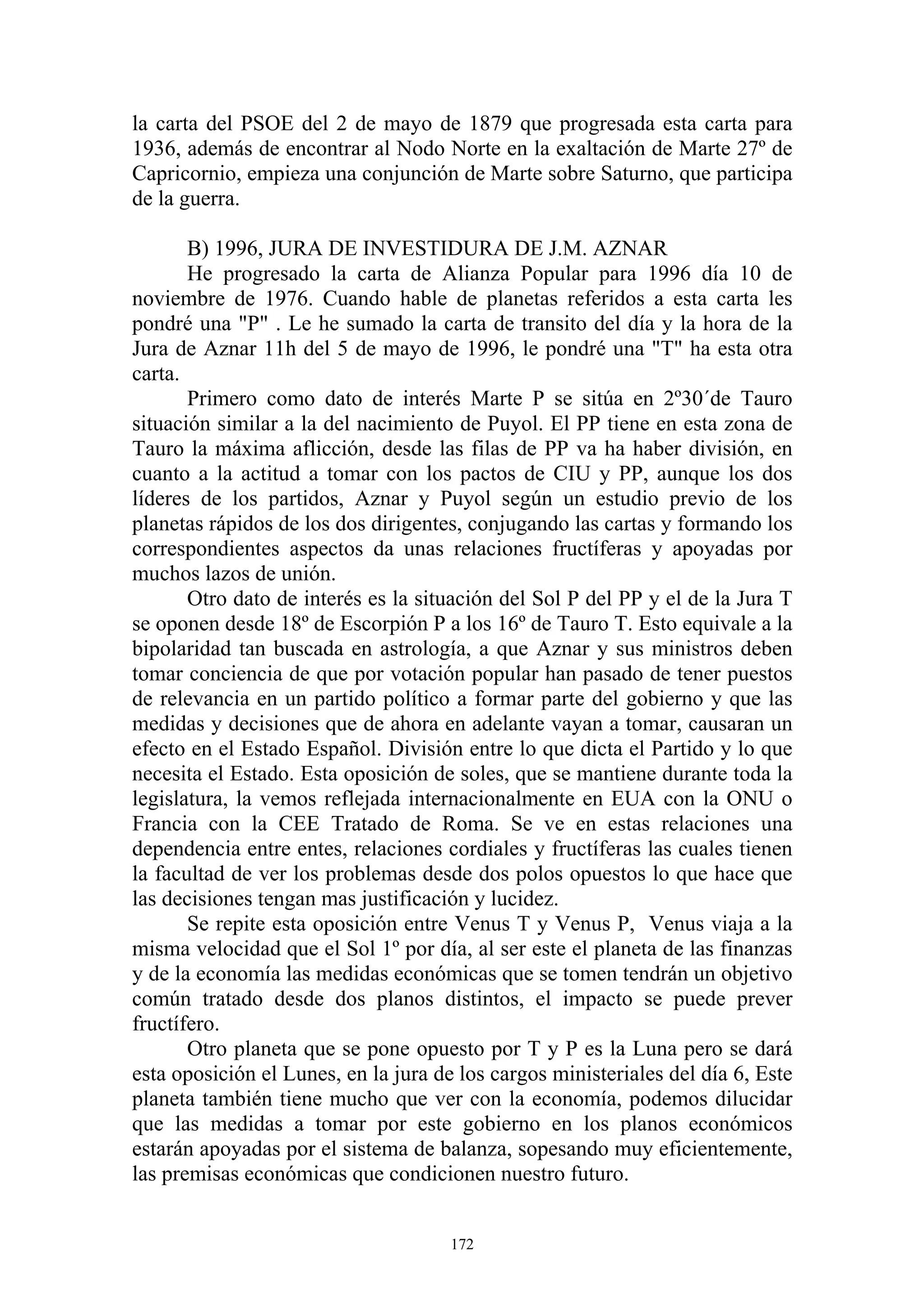 la carta del PSOE del 2 de mayo de 1879 que progresada esta carta para
1936, además de encontrar al Nodo Norte en la exaltación de Marte 27º de
Capricornio, empieza una conjunción de Marte sobre Saturno, que participa
de la guerra.

       B) 1996, JURA DE INVESTIDURA DE J.M. AZNAR
       He progresado la carta de Alianza Popular para 1996 día 10 de
noviembre de 1976. Cuando hable de planetas referidos a esta carta les
pondré una "P" . Le he sumado la carta de transito del día y la hora de la
Jura de Aznar 11h del 5 de mayo de 1996, le pondré una "T" ha esta otra
carta.
       Primero como dato de interés Marte P se sitúa en 2º30´de Tauro
situación similar a la del nacimiento de Puyol. El PP tiene en esta zona de
Tauro la máxima aflicción, desde las filas de PP va ha haber división, en
cuanto a la actitud a tomar con los pactos de CIU y PP, aunque los dos
líderes de los partidos, Aznar y Puyol según un estudio previo de los
planetas rápidos de los dos dirigentes, conjugando las cartas y formando los
correspondientes aspectos da unas relaciones fructíferas y apoyadas por
muchos lazos de unión.
       Otro dato de interés es la situación del Sol P del PP y el de la Jura T
se oponen desde 18º de Escorpión P a los 16º de Tauro T. Esto equivale a la
bipolaridad tan buscada en astrología, a que Aznar y sus ministros deben
tomar conciencia de que por votación popular han pasado de tener puestos
de relevancia en un partido político a formar parte del gobierno y que las
medidas y decisiones que de ahora en adelante vayan a tomar, causaran un
efecto en el Estado Español. División entre lo que dicta el Partido y lo que
necesita el Estado. Esta oposición de soles, que se mantiene durante toda la
legislatura, la vemos reflejada internacionalmente en EUA con la ONU o
Francia con la CEE Tratado de Roma. Se ve en estas relaciones una
dependencia entre entes, relaciones cordiales y fructíferas las cuales tienen
la facultad de ver los problemas desde dos polos opuestos lo que hace que
las decisiones tengan mas justificación y lucidez.
       Se repite esta oposición entre Venus T y Venus P, Venus viaja a la
misma velocidad que el Sol 1º por día, al ser este el planeta de las finanzas
y de la economía las medidas económicas que se tomen tendrán un objetivo
común tratado desde dos planos distintos, el impacto se puede prever
fructífero.
       Otro planeta que se pone opuesto por T y P es la Luna pero se dará
esta oposición el Lunes, en la jura de los cargos ministeriales del día 6, Este
planeta también tiene mucho que ver con la economía, podemos dilucidar
que las medidas a tomar por este gobierno en los planos económicos
estarán apoyadas por el sistema de balanza, sopesando muy eficientemente,
las premisas económicas que condicionen nuestro futuro.


                                      172
 