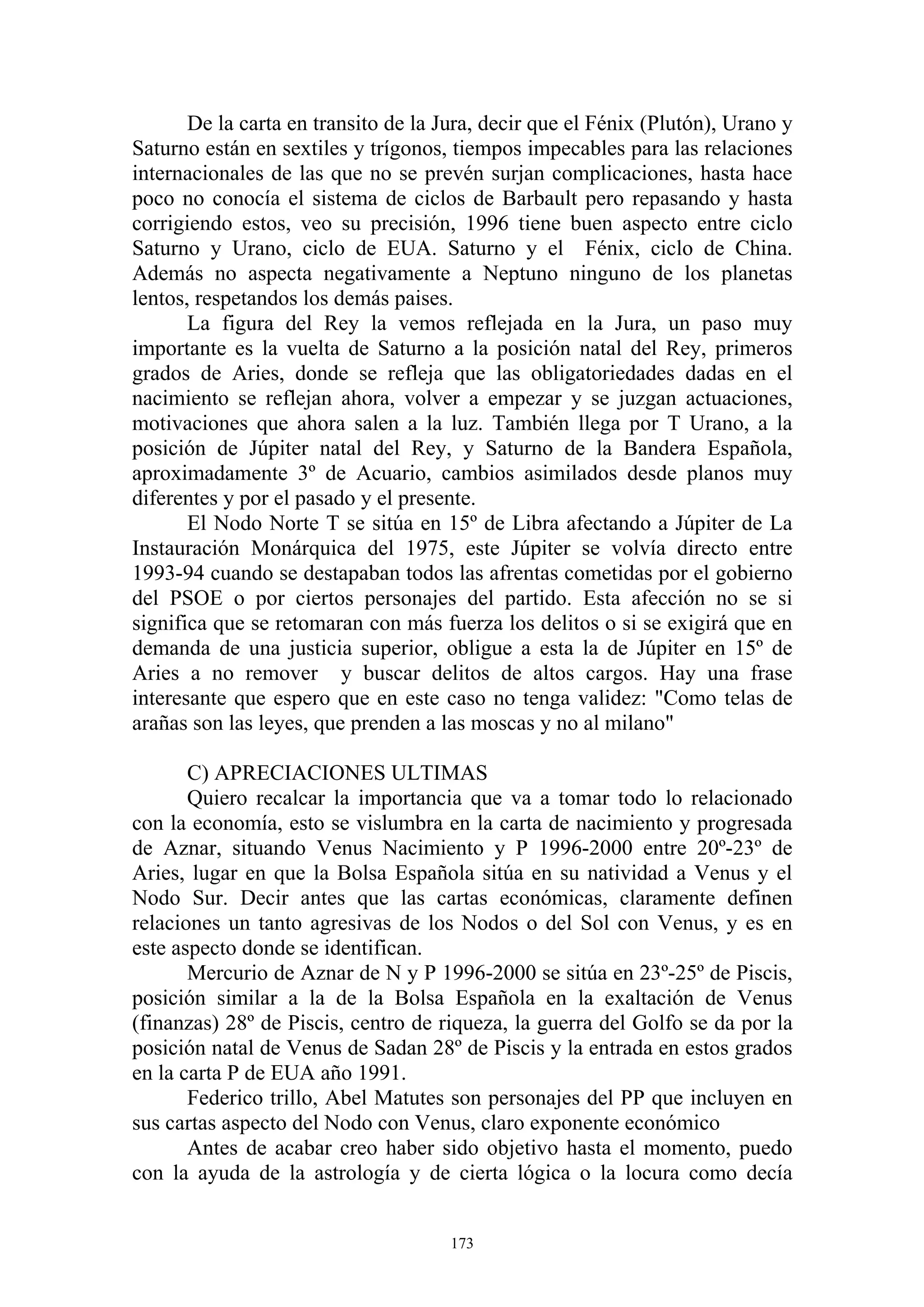 De la carta en transito de la Jura, decir que el Fénix (Plutón), Urano y
Saturno están en sextiles y trígonos, tiempos impecables para las relaciones
internacionales de las que no se prevén surjan complicaciones, hasta hace
poco no conocía el sistema de ciclos de Barbault pero repasando y hasta
corrigiendo estos, veo su precisión, 1996 tiene buen aspecto entre ciclo
Saturno y Urano, ciclo de EUA. Saturno y el Fénix, ciclo de China.
Además no aspecta negativamente a Neptuno ninguno de los planetas
lentos, respetandos los demás paises.
       La figura del Rey la vemos reflejada en la Jura, un paso muy
importante es la vuelta de Saturno a la posición natal del Rey, primeros
grados de Aries, donde se refleja que las obligatoriedades dadas en el
nacimiento se reflejan ahora, volver a empezar y se juzgan actuaciones,
motivaciones que ahora salen a la luz. También llega por T Urano, a la
posición de Júpiter natal del Rey, y Saturno de la Bandera Española,
aproximadamente 3º de Acuario, cambios asimilados desde planos muy
diferentes y por el pasado y el presente.
       El Nodo Norte T se sitúa en 15º de Libra afectando a Júpiter de La
Instauración Monárquica del 1975, este Júpiter se volvía directo entre
1993-94 cuando se destapaban todos las afrentas cometidas por el gobierno
del PSOE o por ciertos personajes del partido. Esta afección no se si
significa que se retomaran con más fuerza los delitos o si se exigirá que en
demanda de una justicia superior, obligue a esta la de Júpiter en 15º de
Aries a no remover y buscar delitos de altos cargos. Hay una frase
interesante que espero que en este caso no tenga validez: "Como telas de
arañas son las leyes, que prenden a las moscas y no al milano"

       C) APRECIACIONES ULTIMAS
       Quiero recalcar la importancia que va a tomar todo lo relacionado
con la economía, esto se vislumbra en la carta de nacimiento y progresada
de Aznar, situando Venus Nacimiento y P 1996-2000 entre 20º-23º de
Aries, lugar en que la Bolsa Española sitúa en su natividad a Venus y el
Nodo Sur. Decir antes que las cartas económicas, claramente definen
relaciones un tanto agresivas de los Nodos o del Sol con Venus, y es en
este aspecto donde se identifican.
       Mercurio de Aznar de N y P 1996-2000 se sitúa en 23º-25º de Piscis,
posición similar a la de la Bolsa Española en la exaltación de Venus
(finanzas) 28º de Piscis, centro de riqueza, la guerra del Golfo se da por la
posición natal de Venus de Sadan 28º de Piscis y la entrada en estos grados
en la carta P de EUA año 1991.
       Federico trillo, Abel Matutes son personajes del PP que incluyen en
sus cartas aspecto del Nodo con Venus, claro exponente económico
       Antes de acabar creo haber sido objetivo hasta el momento, puedo
con la ayuda de la astrología y de cierta lógica o la locura como decía


                                      173
 
