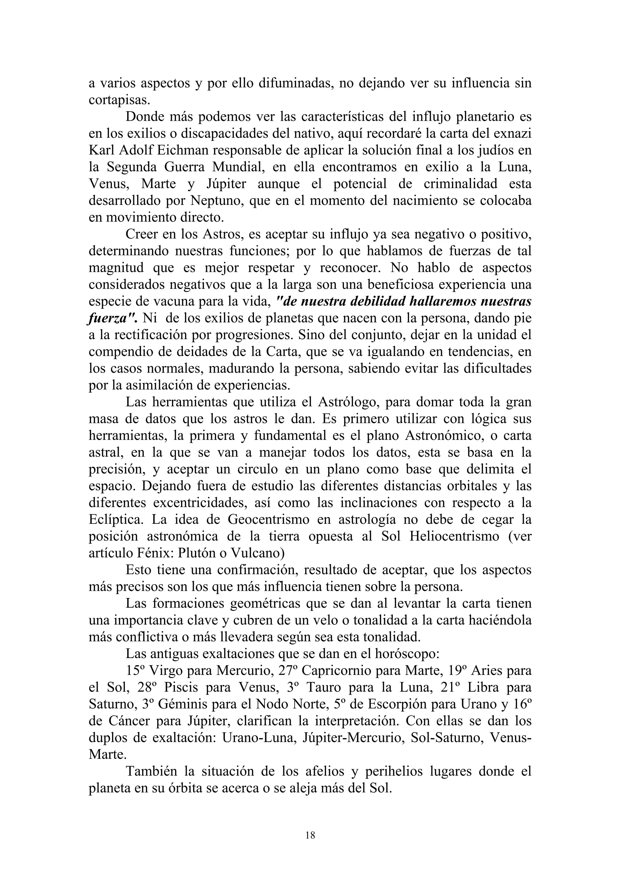 a varios aspectos y por ello difuminadas, no dejando ver su influencia sin
cortapisas.
       Donde más podemos ver las características del influjo planetario es
en los exilios o discapacidades del nativo, aquí recordaré la carta del exnazi
Karl Adolf Eichman responsable de aplicar la solución final a los judíos en
la Segunda Guerra Mundial, en ella encontramos en exilio a la Luna,
Venus, Marte y Júpiter aunque el potencial de criminalidad esta
desarrollado por Neptuno, que en el momento del nacimiento se colocaba
en movimiento directo.
       Creer en los Astros, es aceptar su influjo ya sea negativo o positivo,
determinando nuestras funciones; por lo que hablamos de fuerzas de tal
magnitud que es mejor respetar y reconocer. No hablo de aspectos
considerados negativos que a la larga son una beneficiosa experiencia una
especie de vacuna para la vida, "de nuestra debilidad hallaremos nuestras
fuerza". Ni de los exilios de planetas que nacen con la persona, dando pie
a la rectificación por progresiones. Sino del conjunto, dejar en la unidad el
compendio de deidades de la Carta, que se va igualando en tendencias, en
los casos normales, madurando la persona, sabiendo evitar las dificultades
por la asimilación de experiencias.
       Las herramientas que utiliza el Astrólogo, para domar toda la gran
masa de datos que los astros le dan. Es primero utilizar con lógica sus
herramientas, la primera y fundamental es el plano Astronómico, o carta
astral, en la que se van a manejar todos los datos, esta se basa en la
precisión, y aceptar un circulo en un plano como base que delimita el
espacio. Dejando fuera de estudio las diferentes distancias orbitales y las
diferentes excentricidades, así como las inclinaciones con respecto a la
Eclíptica. La idea de Geocentrismo en astrología no debe de cegar la
posición astronómica de la tierra opuesta al Sol Heliocentrismo (ver
artículo Fénix: Plutón o Vulcano)
       Esto tiene una confirmación, resultado de aceptar, que los aspectos
más precisos son los que más influencia tienen sobre la persona.
       Las formaciones geométricas que se dan al levantar la carta tienen
una importancia clave y cubren de un velo o tonalidad a la carta haciéndola
más conflictiva o más llevadera según sea esta tonalidad.
       Las antiguas exaltaciones que se dan en el horóscopo:
       15º Virgo para Mercurio, 27º Capricornio para Marte, 19º Aries para
el Sol, 28º Piscis para Venus, 3º Tauro para la Luna, 21º Libra para
Saturno, 3º Géminis para el Nodo Norte, 5º de Escorpión para Urano y 16º
de Cáncer para Júpiter, clarifican la interpretación. Con ellas se dan los
duplos de exaltación: Urano-Luna, Júpiter-Mercurio, Sol-Saturno, Venus-
Marte.
       También la situación de los afelios y perihelios lugares donde el
planeta en su órbita se acerca o se aleja más del Sol.


                                      18
 