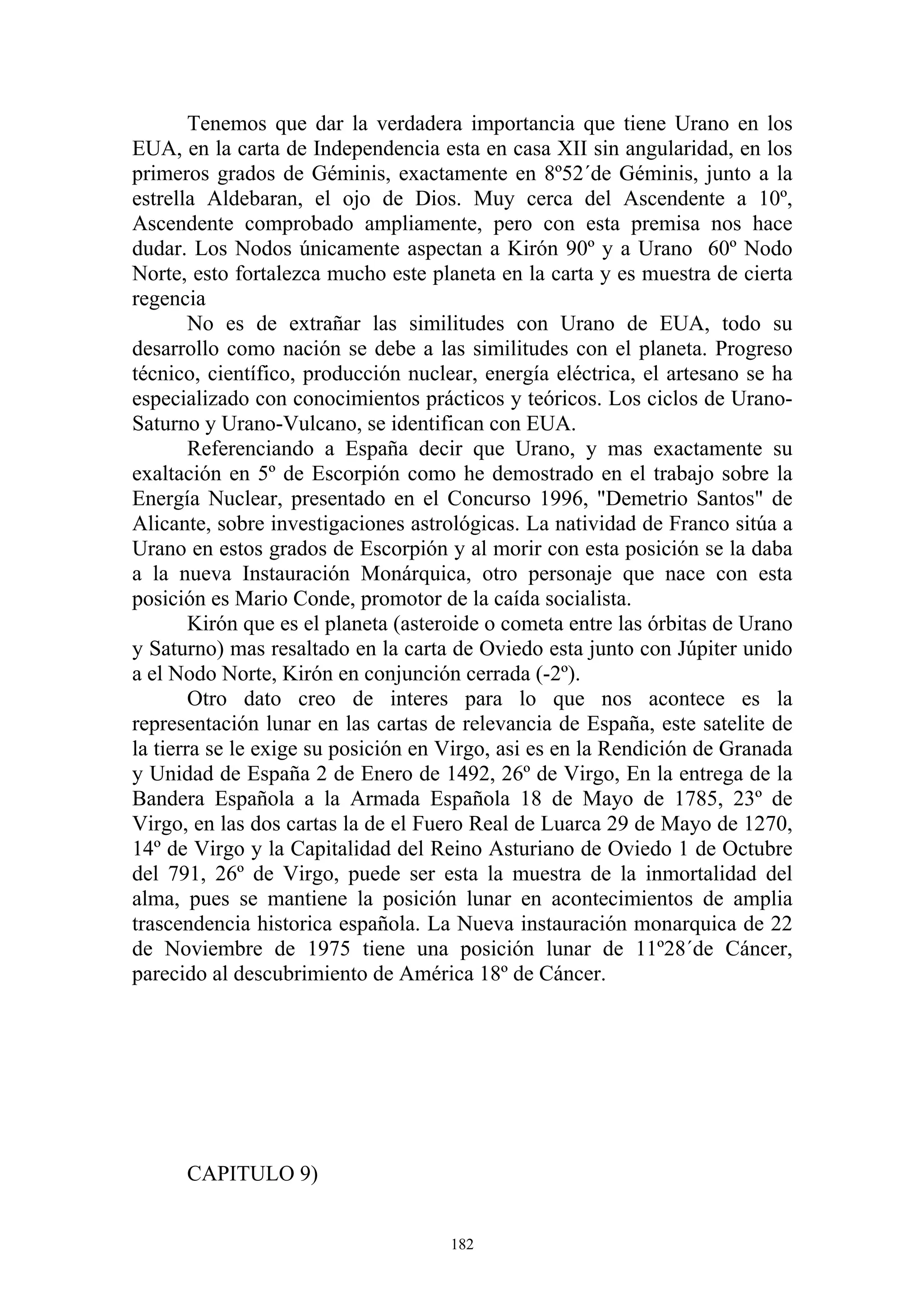 Tenemos que dar la verdadera importancia que tiene Urano en los
EUA, en la carta de Independencia esta en casa XII sin angularidad, en los
primeros grados de Géminis, exactamente en 8º52´de Géminis, junto a la
estrella Aldebaran, el ojo de Dios. Muy cerca del Ascendente a 10º,
Ascendente comprobado ampliamente, pero con esta premisa nos hace
dudar. Los Nodos únicamente aspectan a Kirón 90º y a Urano 60º Nodo
Norte, esto fortalezca mucho este planeta en la carta y es muestra de cierta
regencia
        No es de extrañar las similitudes con Urano de EUA, todo su
desarrollo como nación se debe a las similitudes con el planeta. Progreso
técnico, científico, producción nuclear, energía eléctrica, el artesano se ha
especializado con conocimientos prácticos y teóricos. Los ciclos de Urano-
Saturno y Urano-Vulcano, se identifican con EUA.
        Referenciando a España decir que Urano, y mas exactamente su
exaltación en 5º de Escorpión como he demostrado en el trabajo sobre la
Energía Nuclear, presentado en el Concurso 1996, "Demetrio Santos" de
Alicante, sobre investigaciones astrológicas. La natividad de Franco sitúa a
Urano en estos grados de Escorpión y al morir con esta posición se la daba
a la nueva Instauración Monárquica, otro personaje que nace con esta
posición es Mario Conde, promotor de la caída socialista.
        Kirón que es el planeta (asteroide o cometa entre las órbitas de Urano
y Saturno) mas resaltado en la carta de Oviedo esta junto con Júpiter unido
a el Nodo Norte, Kirón en conjunción cerrada (-2º).
        Otro dato creo de interes para lo que nos acontece es la
representación lunar en las cartas de relevancia de España, este satelite de
la tierra se le exige su posición en Virgo, asi es en la Rendición de Granada
y Unidad de España 2 de Enero de 1492, 26º de Virgo, En la entrega de la
Bandera Española a la Armada Española 18 de Mayo de 1785, 23º de
Virgo, en las dos cartas la de el Fuero Real de Luarca 29 de Mayo de 1270,
14º de Virgo y la Capitalidad del Reino Asturiano de Oviedo 1 de Octubre
del 791, 26º de Virgo, puede ser esta la muestra de la inmortalidad del
alma, pues se mantiene la posición lunar en acontecimientos de amplia
trascendencia historica española. La Nueva instauración monarquica de 22
de Noviembre de 1975 tiene una posición lunar de 11º28´de Cáncer,
parecido al descubrimiento de América 18º de Cáncer.




      CAPITULO 9)


                                     182
 