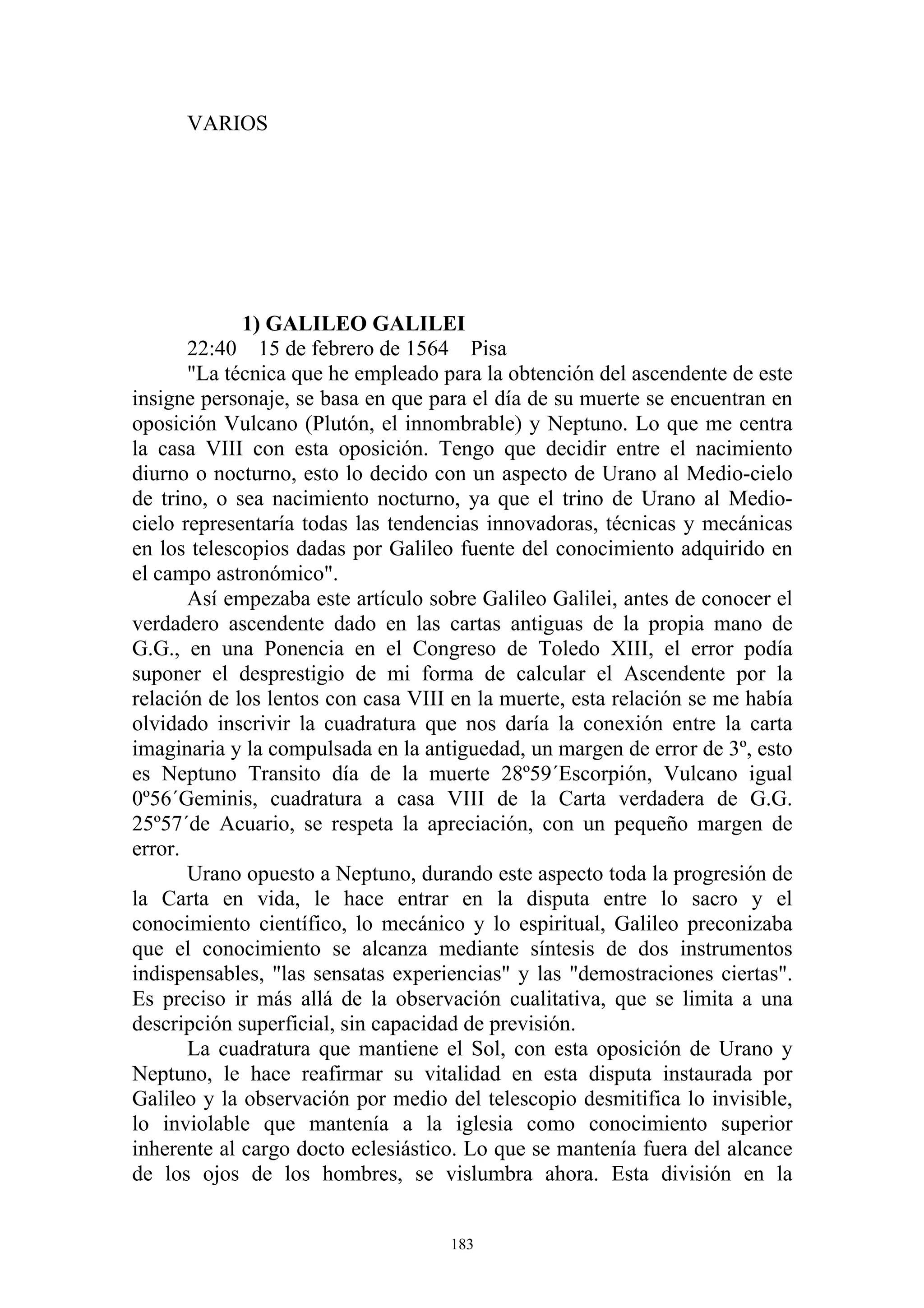 VARIOS




             1) GALILEO GALILEI
       22:40 15 de febrero de 1564 Pisa
       "La técnica que he empleado para la obtención del ascendente de este
insigne personaje, se basa en que para el día de su muerte se encuentran en
oposición Vulcano (Plutón, el innombrable) y Neptuno. Lo que me centra
la casa VIII con esta oposición. Tengo que decidir entre el nacimiento
diurno o nocturno, esto lo decido con un aspecto de Urano al Medio-cielo
de trino, o sea nacimiento nocturno, ya que el trino de Urano al Medio-
cielo representaría todas las tendencias innovadoras, técnicas y mecánicas
en los telescopios dadas por Galileo fuente del conocimiento adquirido en
el campo astronómico".
       Así empezaba este artículo sobre Galileo Galilei, antes de conocer el
verdadero ascendente dado en las cartas antiguas de la propia mano de
G.G., en una Ponencia en el Congreso de Toledo XIII, el error podía
suponer el desprestigio de mi forma de calcular el Ascendente por la
relación de los lentos con casa VIII en la muerte, esta relación se me había
olvidado inscrivir la cuadratura que nos daría la conexión entre la carta
imaginaria y la compulsada en la antiguedad, un margen de error de 3º, esto
es Neptuno Transito día de la muerte 28º59´Escorpión, Vulcano igual
0º56´Geminis, cuadratura a casa VIII de la Carta verdadera de G.G.
25º57´de Acuario, se respeta la apreciación, con un pequeño margen de
error.
       Urano opuesto a Neptuno, durando este aspecto toda la progresión de
la Carta en vida, le hace entrar en la disputa entre lo sacro y el
conocimiento científico, lo mecánico y lo espiritual, Galileo preconizaba
que el conocimiento se alcanza mediante síntesis de dos instrumentos
indispensables, "las sensatas experiencias" y las "demostraciones ciertas".
Es preciso ir más allá de la observación cualitativa, que se limita a una
descripción superficial, sin capacidad de previsión.
       La cuadratura que mantiene el Sol, con esta oposición de Urano y
Neptuno, le hace reafirmar su vitalidad en esta disputa instaurada por
Galileo y la observación por medio del telescopio desmitifica lo invisible,
lo inviolable que mantenía a la iglesia como conocimiento superior
inherente al cargo docto eclesiástico. Lo que se mantenía fuera del alcance
de los ojos de los hombres, se vislumbra ahora. Esta división en la


                                    183
 