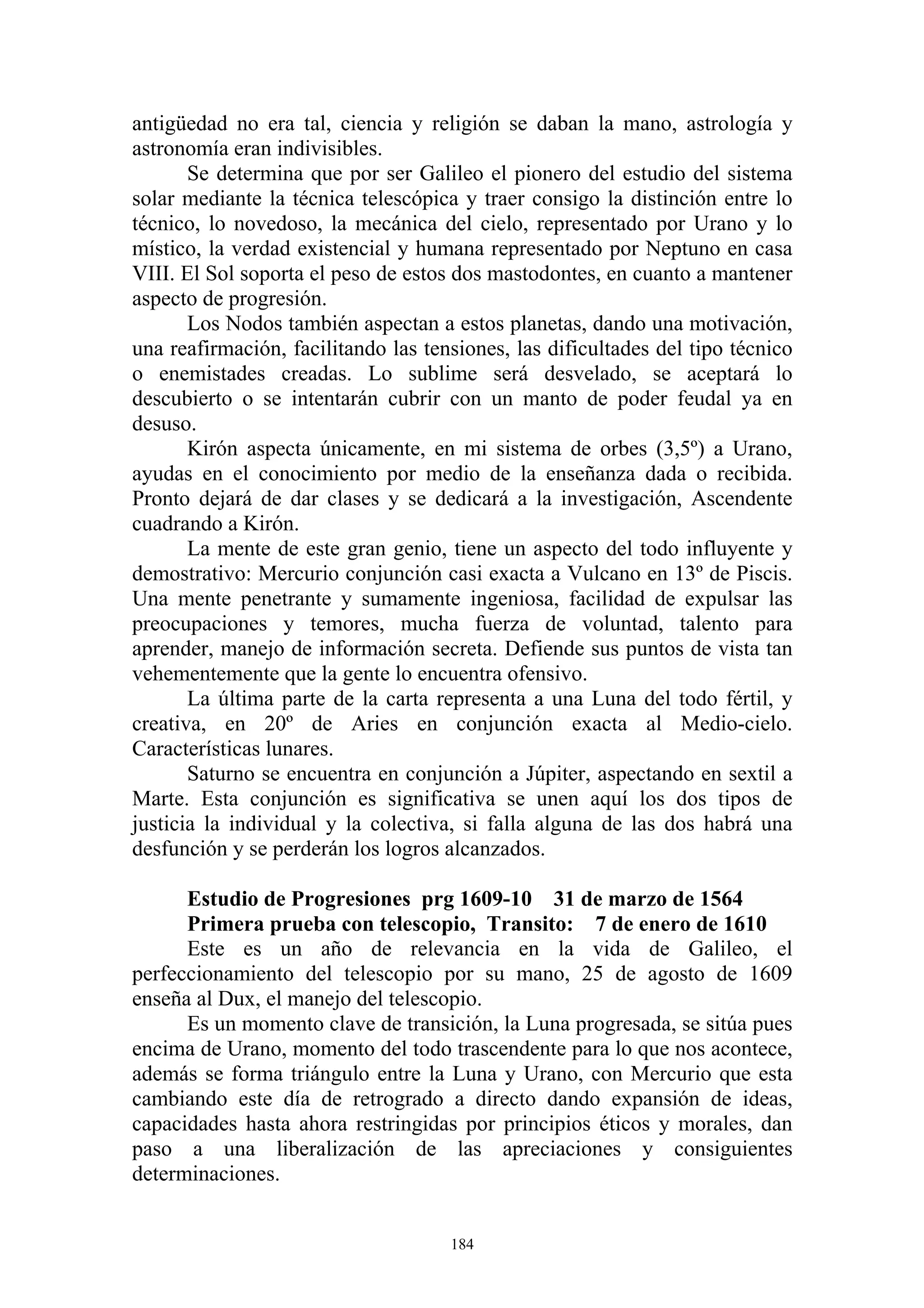 antigüedad no era tal, ciencia y religión se daban la mano, astrología y
astronomía eran indivisibles.
       Se determina que por ser Galileo el pionero del estudio del sistema
solar mediante la técnica telescópica y traer consigo la distinción entre lo
técnico, lo novedoso, la mecánica del cielo, representado por Urano y lo
místico, la verdad existencial y humana representado por Neptuno en casa
VIII. El Sol soporta el peso de estos dos mastodontes, en cuanto a mantener
aspecto de progresión.
       Los Nodos también aspectan a estos planetas, dando una motivación,
una reafirmación, facilitando las tensiones, las dificultades del tipo técnico
o enemistades creadas. Lo sublime será desvelado, se aceptará lo
descubierto o se intentarán cubrir con un manto de poder feudal ya en
desuso.
       Kirón aspecta únicamente, en mi sistema de orbes (3,5º) a Urano,
ayudas en el conocimiento por medio de la enseñanza dada o recibida.
Pronto dejará de dar clases y se dedicará a la investigación, Ascendente
cuadrando a Kirón.
       La mente de este gran genio, tiene un aspecto del todo influyente y
demostrativo: Mercurio conjunción casi exacta a Vulcano en 13º de Piscis.
Una mente penetrante y sumamente ingeniosa, facilidad de expulsar las
preocupaciones y temores, mucha fuerza de voluntad, talento para
aprender, manejo de información secreta. Defiende sus puntos de vista tan
vehementemente que la gente lo encuentra ofensivo.
       La última parte de la carta representa a una Luna del todo fértil, y
creativa, en 20º de Aries en conjunción exacta al Medio-cielo.
Características lunares.
       Saturno se encuentra en conjunción a Júpiter, aspectando en sextil a
Marte. Esta conjunción es significativa se unen aquí los dos tipos de
justicia la individual y la colectiva, si falla alguna de las dos habrá una
desfunción y se perderán los logros alcanzados.

      Estudio de Progresiones prg 1609-10 31 de marzo de 1564
      Primera prueba con telescopio, Transito: 7 de enero de 1610
      Este es un año de relevancia en la vida de Galileo, el
perfeccionamiento del telescopio por su mano, 25 de agosto de 1609
enseña al Dux, el manejo del telescopio.
      Es un momento clave de transición, la Luna progresada, se sitúa pues
encima de Urano, momento del todo trascendente para lo que nos acontece,
además se forma triángulo entre la Luna y Urano, con Mercurio que esta
cambiando este día de retrogrado a directo dando expansión de ideas,
capacidades hasta ahora restringidas por principios éticos y morales, dan
paso a una liberalización de las apreciaciones y consiguientes
determinaciones.


                                     184
 