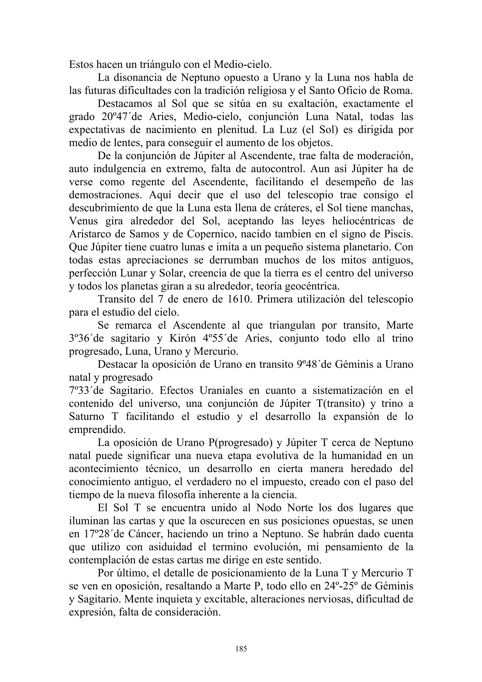 Estos hacen un triángulo con el Medio-cielo.
       La disonancia de Neptuno opuesto a Urano y la Luna nos habla de
las futuras dificultades con la tradición religiosa y el Santo Oficio de Roma.
       Destacamos al Sol que se sitúa en su exaltación, exactamente el
grado 20º47´de Aries, Medio-cielo, conjunción Luna Natal, todas las
expectativas de nacimiento en plenitud. La Luz (el Sol) es dirigida por
medio de lentes, para conseguir el aumento de los objetos.
       De la conjunción de Júpiter al Ascendente, trae falta de moderación,
auto indulgencia en extremo, falta de autocontrol. Aun así Júpiter ha de
verse como regente del Ascendente, facilitando el desempeño de las
demostraciones. Aquí decir que el uso del telescopio trae consigo el
descubrimiento de que la Luna esta llena de cráteres, el Sol tiene manchas,
Venus gira alrededor del Sol, aceptando las leyes heliocéntricas de
Aristarco de Samos y de Copernico, nacido tambien en el signo de Piscis.
Que Júpiter tiene cuatro lunas e imita a un pequeño sistema planetario. Con
todas estas apreciaciones se derrumban muchos de los mitos antiguos,
perfección Lunar y Solar, creencia de que la tierra es el centro del universo
y todos los planetas giran a su alrededor, teoría geocéntrica.
       Transito del 7 de enero de 1610. Primera utilización del telescopio
para el estudio del cielo.
       Se remarca el Ascendente al que triangulan por transito, Marte
3º36´de sagitario y Kirón 4º55´de Aries, conjunto todo ello al trino
progresado, Luna, Urano y Mercurio.
       Destacar la oposición de Urano en transito 9º48´de Géminis a Urano
natal y progresado
7º33´de Sagitario. Efectos Uraniales en cuanto a sistematización en el
contenido del universo, una conjunción de Júpiter T(transito) y trino a
Saturno T facilitando el estudio y el desarrollo la expansión de lo
emprendido.
       La oposición de Urano P(progresado) y Júpiter T cerca de Neptuno
natal puede significar una nueva etapa evolutiva de la humanidad en un
acontecimiento técnico, un desarrollo en cierta manera heredado del
conocimiento antiguo, el verdadero no el impuesto, creado con el paso del
tiempo de la nueva filosofía inherente a la ciencia.
       El Sol T se encuentra unido al Nodo Norte los dos lugares que
iluminan las cartas y que la oscurecen en sus posiciones opuestas, se unen
en 17º28´de Cáncer, haciendo un trino a Neptuno. Se habrán dado cuenta
que utilizo con asiduidad el termino evolución, mi pensamiento de la
contemplación de estas cartas me dirige en este sentido.
       Por último, el detalle de posicionamiento de la Luna T y Mercurio T
se ven en oposición, resaltando a Marte P, todo ello en 24º-25º de Géminis
y Sagitario. Mente inquieta y excitable, alteraciones nerviosas, dificultad de
expresión, falta de consideración.


                                     185
 
