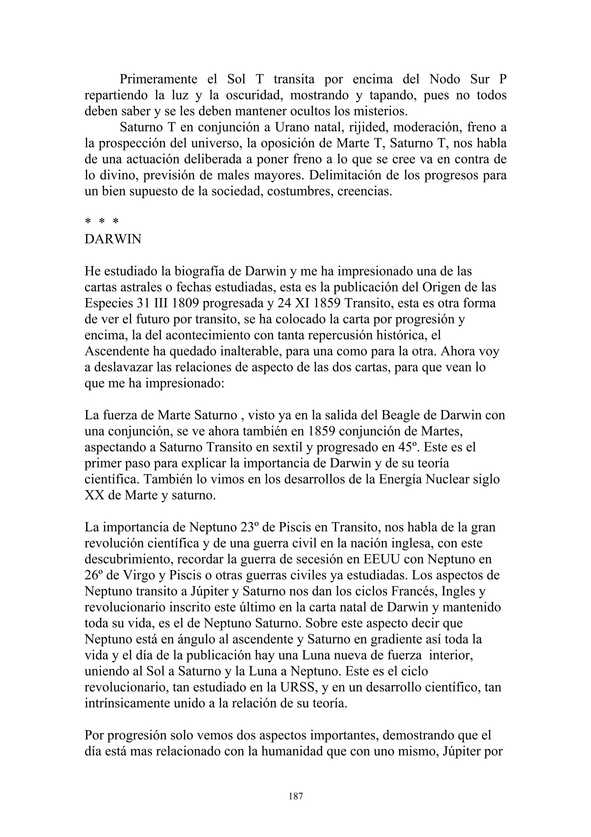 Primeramente el Sol T transita por encima del Nodo Sur P
repartiendo la luz y la oscuridad, mostrando y tapando, pues no todos
deben saber y se les deben mantener ocultos los misterios.
       Saturno T en conjunción a Urano natal, rijided, moderación, freno a
la prospección del universo, la oposición de Marte T, Saturno T, nos habla
de una actuación deliberada a poner freno a lo que se cree va en contra de
lo divino, previsión de males mayores. Delimitación de los progresos para
un bien supuesto de la sociedad, costumbres, creencias.

* * *
DARWIN

He estudiado la biografía de Darwin y me ha impresionado una de las
cartas astrales o fechas estudiadas, esta es la publicación del Origen de las
Especies 31 III 1809 progresada y 24 XI 1859 Transito, esta es otra forma
de ver el futuro por transito, se ha colocado la carta por progresión y
encima, la del acontecimiento con tanta repercusión histórica, el
Ascendente ha quedado inalterable, para una como para la otra. Ahora voy
a deslavazar las relaciones de aspecto de las dos cartas, para que vean lo
que me ha impresionado:

La fuerza de Marte Saturno , visto ya en la salida del Beagle de Darwin con
una conjunción, se ve ahora también en 1859 conjunción de Martes,
aspectando a Saturno Transito en sextil y progresado en 45º. Este es el
primer paso para explicar la importancia de Darwin y de su teoría
científica. También lo vimos en los desarrollos de la Energía Nuclear siglo
XX de Marte y saturno.

La importancia de Neptuno 23º de Piscis en Transito, nos habla de la gran
revolución científica y de una guerra civil en la nación inglesa, con este
descubrimiento, recordar la guerra de secesión en EEUU con Neptuno en
26º de Virgo y Piscis o otras guerras civiles ya estudiadas. Los aspectos de
Neptuno transito a Júpiter y Saturno nos dan los ciclos Francés, Ingles y
revolucionario inscrito este último en la carta natal de Darwin y mantenido
toda su vida, es el de Neptuno Saturno. Sobre este aspecto decir que
Neptuno está en ángulo al ascendente y Saturno en gradiente así toda la
vida y el día de la publicación hay una Luna nueva de fuerza interior,
uniendo al Sol a Saturno y la Luna a Neptuno. Este es el ciclo
revolucionario, tan estudiado en la URSS, y en un desarrollo científico, tan
intrínsicamente unido a la relación de su teoría.

Por progresión solo vemos dos aspectos importantes, demostrando que el
día está mas relacionado con la humanidad que con uno mismo, Júpiter por


                                     187
 