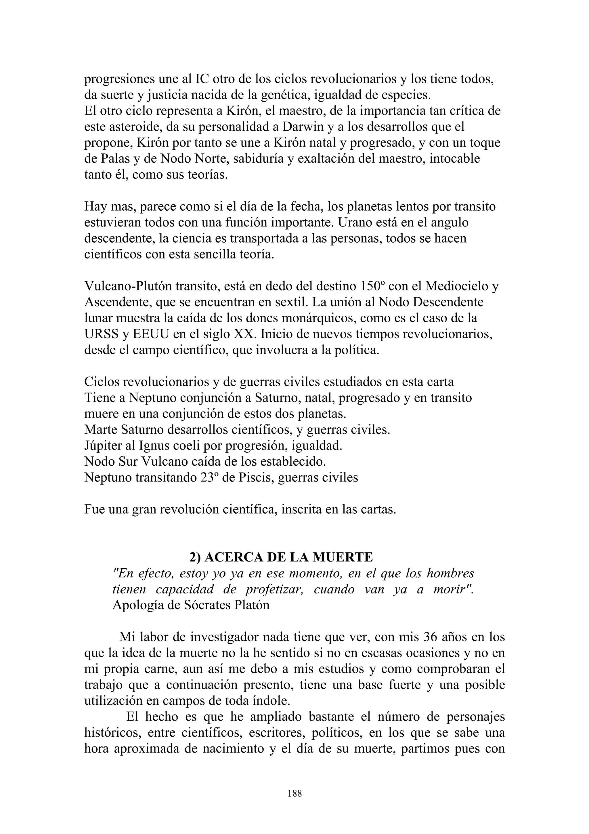 progresiones une al IC otro de los ciclos revolucionarios y los tiene todos,
da suerte y justicia nacida de la genética, igualdad de especies.
El otro ciclo representa a Kirón, el maestro, de la importancia tan crítica de
este asteroide, da su personalidad a Darwin y a los desarrollos que el
propone, Kirón por tanto se une a Kirón natal y progresado, y con un toque
de Palas y de Nodo Norte, sabiduría y exaltación del maestro, intocable
tanto él, como sus teorías.

Hay mas, parece como si el día de la fecha, los planetas lentos por transito
estuvieran todos con una función importante. Urano está en el angulo
descendente, la ciencia es transportada a las personas, todos se hacen
científicos con esta sencilla teoría.

Vulcano-Plutón transito, está en dedo del destino 150º con el Mediocielo y
Ascendente, que se encuentran en sextil. La unión al Nodo Descendente
lunar muestra la caída de los dones monárquicos, como es el caso de la
URSS y EEUU en el siglo XX. Inicio de nuevos tiempos revolucionarios,
desde el campo científico, que involucra a la política.

Ciclos revolucionarios y de guerras civiles estudiados en esta carta
Tiene a Neptuno conjunción a Saturno, natal, progresado y en transito
muere en una conjunción de estos dos planetas.
Marte Saturno desarrollos científicos, y guerras civiles.
Júpiter al Ignus coeli por progresión, igualdad.
Nodo Sur Vulcano caída de los establecido.
Neptuno transitando 23º de Piscis, guerras civiles

Fue una gran revolución científica, inscrita en las cartas.


                   2) ACERCA DE LA MUERTE
     "En efecto, estoy yo ya en ese momento, en el que los hombres
     tienen capacidad de profetizar, cuando van ya a morir".
     Apología de Sócrates Platón

       Mi labor de investigador nada tiene que ver, con mis 36 años en los
que la idea de la muerte no la he sentido si no en escasas ocasiones y no en
mi propia carne, aun así me debo a mis estudios y como comprobaran el
trabajo que a continuación presento, tiene una base fuerte y una posible
utilización en campos de toda índole.
        El hecho es que he ampliado bastante el número de personajes
históricos, entre científicos, escritores, políticos, en los que se sabe una
hora aproximada de nacimiento y el día de su muerte, partimos pues con


                                      188
 