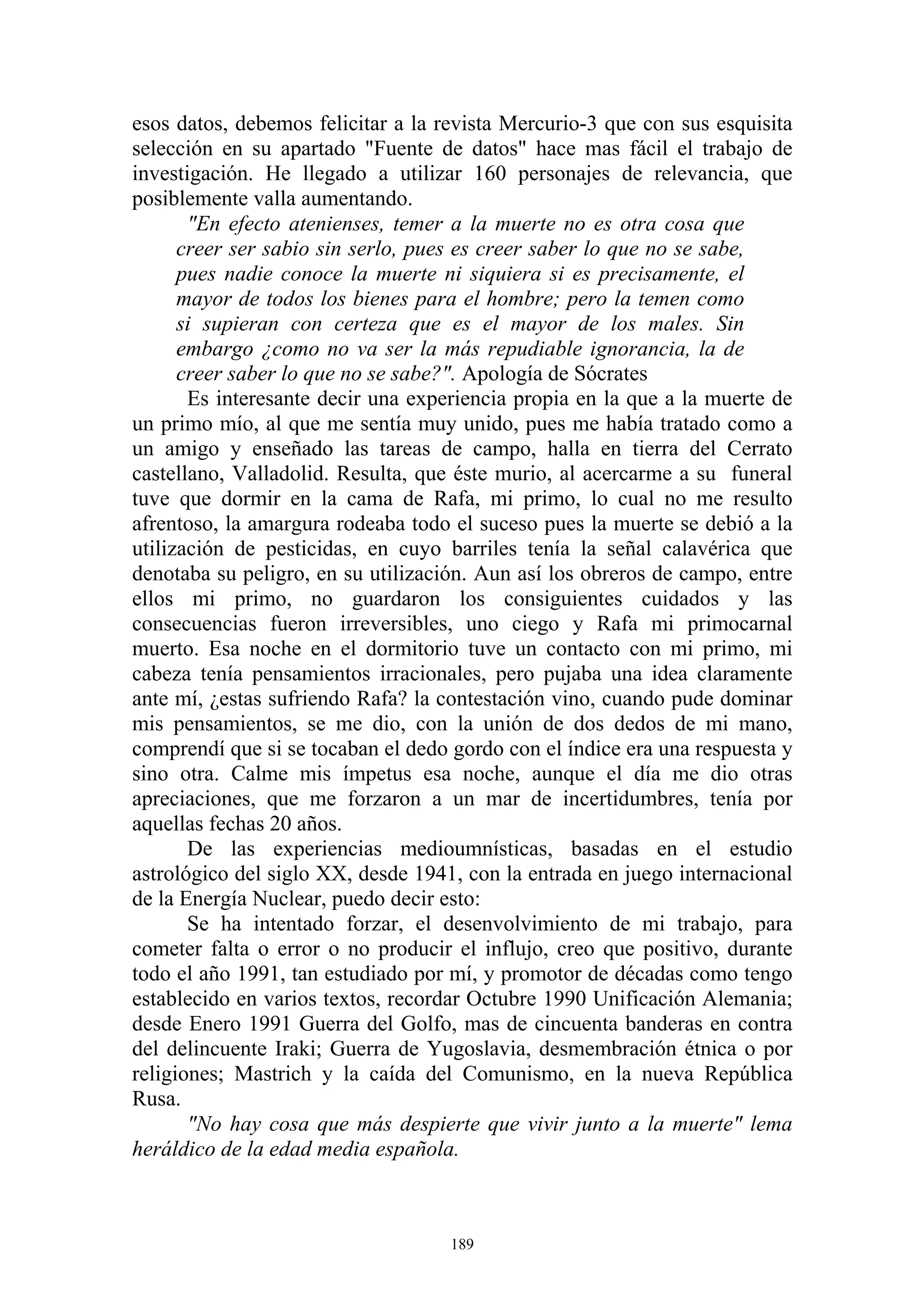 esos datos, debemos felicitar a la revista Mercurio-3 que con sus esquisita
selección en su apartado "Fuente de datos" hace mas fácil el trabajo de
investigación. He llegado a utilizar 160 personajes de relevancia, que
posiblemente valla aumentando.
       "En efecto atenienses, temer a la muerte no es otra cosa que
      creer ser sabio sin serlo, pues es creer saber lo que no se sabe,
      pues nadie conoce la muerte ni siquiera si es precisamente, el
      mayor de todos los bienes para el hombre; pero la temen como
      si supieran con certeza que es el mayor de los males. Sin
      embargo ¿como no va ser la más repudiable ignorancia, la de
      creer saber lo que no se sabe?". Apología de Sócrates
       Es interesante decir una experiencia propia en la que a la muerte de
un primo mío, al que me sentía muy unido, pues me había tratado como a
un amigo y enseñado las tareas de campo, halla en tierra del Cerrato
castellano, Valladolid. Resulta, que éste murio, al acercarme a su funeral
tuve que dormir en la cama de Rafa, mi primo, lo cual no me resulto
afrentoso, la amargura rodeaba todo el suceso pues la muerte se debió a la
utilización de pesticidas, en cuyo barriles tenía la señal calavérica que
denotaba su peligro, en su utilización. Aun así los obreros de campo, entre
ellos mi primo, no guardaron los consiguientes cuidados y las
consecuencias fueron irreversibles, uno ciego y Rafa mi primocarnal
muerto. Esa noche en el dormitorio tuve un contacto con mi primo, mi
cabeza tenía pensamientos irracionales, pero pujaba una idea claramente
ante mí, ¿estas sufriendo Rafa? la contestación vino, cuando pude dominar
mis pensamientos, se me dio, con la unión de dos dedos de mi mano,
comprendí que si se tocaban el dedo gordo con el índice era una respuesta y
sino otra. Calme mis ímpetus esa noche, aunque el día me dio otras
apreciaciones, que me forzaron a un mar de incertidumbres, tenía por
aquellas fechas 20 años.
       De las experiencias medioumnísticas, basadas en el estudio
astrológico del siglo XX, desde 1941, con la entrada en juego internacional
de la Energía Nuclear, puedo decir esto:
       Se ha intentado forzar, el desenvolvimiento de mi trabajo, para
cometer falta o error o no producir el influjo, creo que positivo, durante
todo el año 1991, tan estudiado por mí, y promotor de décadas como tengo
establecido en varios textos, recordar Octubre 1990 Unificación Alemania;
desde Enero 1991 Guerra del Golfo, mas de cincuenta banderas en contra
del delincuente Iraki; Guerra de Yugoslavia, desmembración étnica o por
religiones; Mastrich y la caída del Comunismo, en la nueva República
Rusa.
       "No hay cosa que más despierte que vivir junto a la muerte" lema
heráldico de la edad media española.



                                    189
 