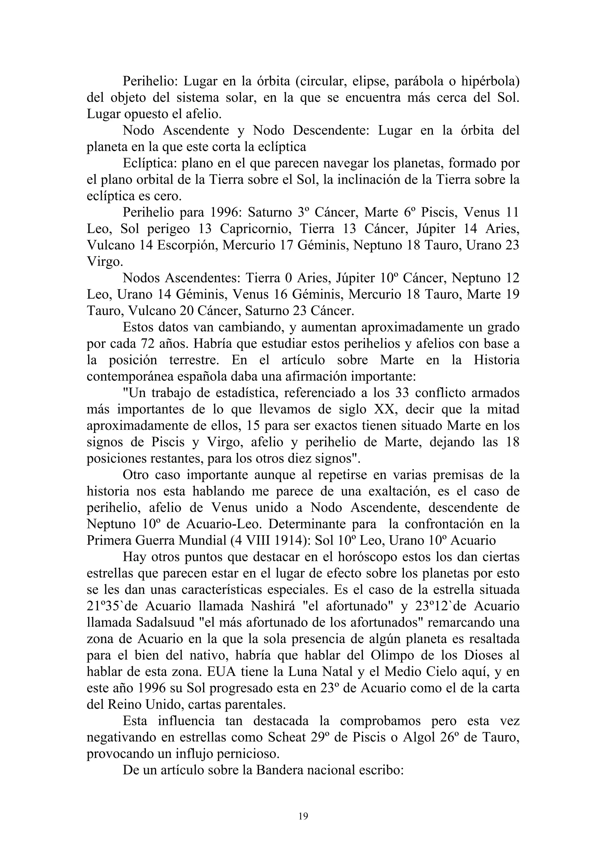 Perihelio: Lugar en la órbita (circular, elipse, parábola o hipérbola)
del objeto del sistema solar, en la que se encuentra más cerca del Sol.
Lugar opuesto el afelio.
       Nodo Ascendente y Nodo Descendente: Lugar en la órbita del
planeta en la que este corta la eclíptica
       Eclíptica: plano en el que parecen navegar los planetas, formado por
el plano orbital de la Tierra sobre el Sol, la inclinación de la Tierra sobre la
eclíptica es cero.
       Perihelio para 1996: Saturno 3º Cáncer, Marte 6º Piscis, Venus 11
Leo, Sol perigeo 13 Capricornio, Tierra 13 Cáncer, Júpiter 14 Aries,
Vulcano 14 Escorpión, Mercurio 17 Géminis, Neptuno 18 Tauro, Urano 23
Virgo.
       Nodos Ascendentes: Tierra 0 Aries, Júpiter 10º Cáncer, Neptuno 12
Leo, Urano 14 Géminis, Venus 16 Géminis, Mercurio 18 Tauro, Marte 19
Tauro, Vulcano 20 Cáncer, Saturno 23 Cáncer.
       Estos datos van cambiando, y aumentan aproximadamente un grado
por cada 72 años. Habría que estudiar estos perihelios y afelios con base a
la posición terrestre. En el artículo sobre Marte en la Historia
contemporánea española daba una afirmación importante:
       "Un trabajo de estadística, referenciado a los 33 conflicto armados
más importantes de lo que llevamos de siglo XX, decir que la mitad
aproximadamente de ellos, 15 para ser exactos tienen situado Marte en los
signos de Piscis y Virgo, afelio y perihelio de Marte, dejando las 18
posiciones restantes, para los otros diez signos".
       Otro caso importante aunque al repetirse en varias premisas de la
historia nos esta hablando me parece de una exaltación, es el caso de
perihelio, afelio de Venus unido a Nodo Ascendente, descendente de
Neptuno 10º de Acuario-Leo. Determinante para la confrontación en la
Primera Guerra Mundial (4 VIII 1914): Sol 10º Leo, Urano 10º Acuario
       Hay otros puntos que destacar en el horóscopo estos los dan ciertas
estrellas que parecen estar en el lugar de efecto sobre los planetas por esto
se les dan unas características especiales. Es el caso de la estrella situada
21º35`de Acuario llamada Nashirá "el afortunado" y 23º12`de Acuario
llamada Sadalsuud "el más afortunado de los afortunados" remarcando una
zona de Acuario en la que la sola presencia de algún planeta es resaltada
para el bien del nativo, habría que hablar del Olimpo de los Dioses al
hablar de esta zona. EUA tiene la Luna Natal y el Medio Cielo aquí, y en
este año 1996 su Sol progresado esta en 23º de Acuario como el de la carta
del Reino Unido, cartas parentales.
       Esta influencia tan destacada la comprobamos pero esta vez
negativando en estrellas como Scheat 29º de Piscis o Algol 26º de Tauro,
provocando un influjo pernicioso.
       De un artículo sobre la Bandera nacional escribo:


                                       19
 