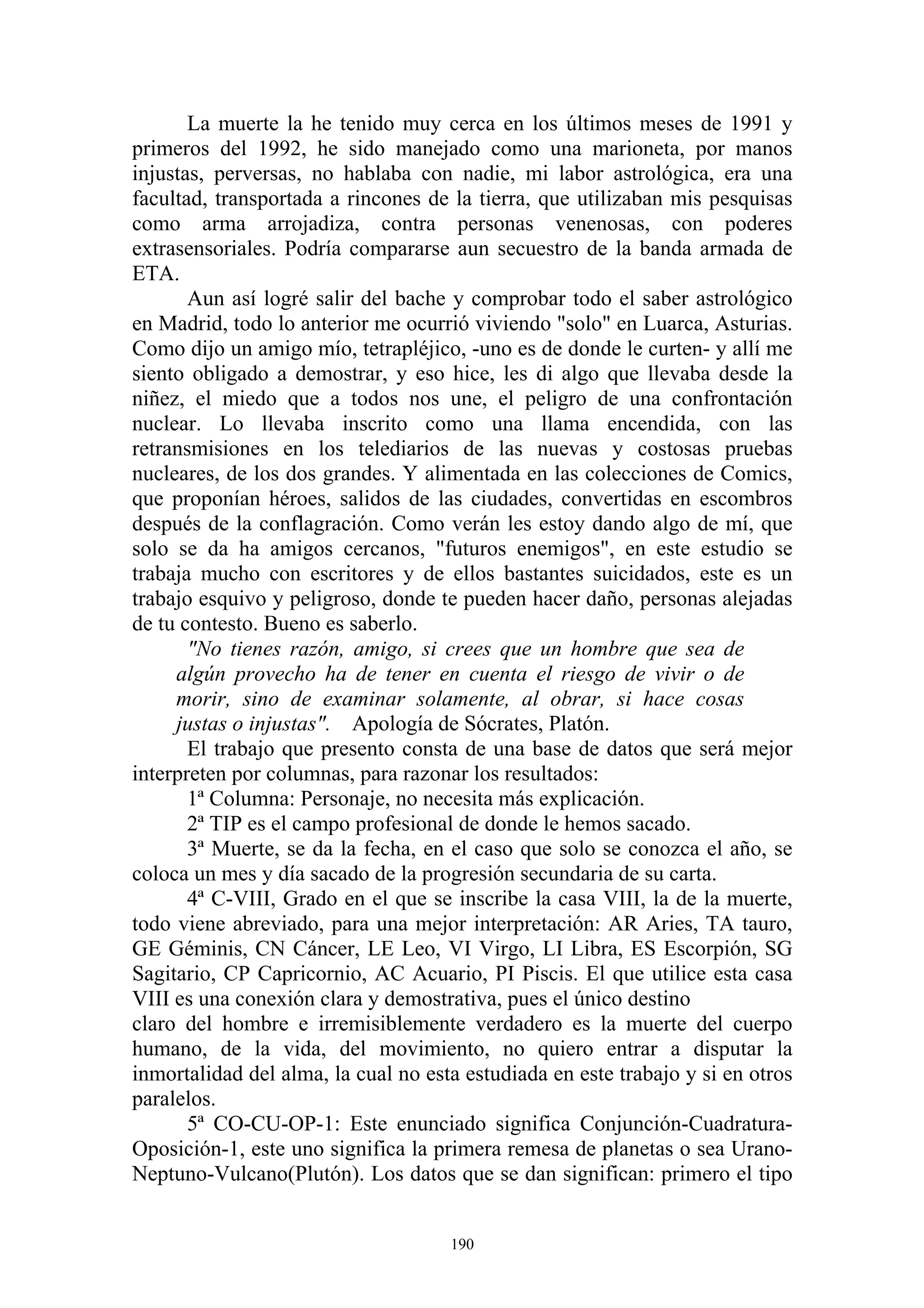 La muerte la he tenido muy cerca en los últimos meses de 1991 y
primeros del 1992, he sido manejado como una marioneta, por manos
injustas, perversas, no hablaba con nadie, mi labor astrológica, era una
facultad, transportada a rincones de la tierra, que utilizaban mis pesquisas
como arma arrojadiza, contra personas venenosas, con poderes
extrasensoriales. Podría compararse aun secuestro de la banda armada de
ETA.
       Aun así logré salir del bache y comprobar todo el saber astrológico
en Madrid, todo lo anterior me ocurrió viviendo "solo" en Luarca, Asturias.
Como dijo un amigo mío, tetrapléjico, -uno es de donde le curten- y allí me
siento obligado a demostrar, y eso hice, les di algo que llevaba desde la
niñez, el miedo que a todos nos une, el peligro de una confrontación
nuclear. Lo llevaba inscrito como una llama encendida, con las
retransmisiones en los telediarios de las nuevas y costosas pruebas
nucleares, de los dos grandes. Y alimentada en las colecciones de Comics,
que proponían héroes, salidos de las ciudades, convertidas en escombros
después de la conflagración. Como verán les estoy dando algo de mí, que
solo se da ha amigos cercanos, "futuros enemigos", en este estudio se
trabaja mucho con escritores y de ellos bastantes suicidados, este es un
trabajo esquivo y peligroso, donde te pueden hacer daño, personas alejadas
de tu contesto. Bueno es saberlo.
       "No tienes razón, amigo, si crees que un hombre que sea de
     algún provecho ha de tener en cuenta el riesgo de vivir o de
     morir, sino de examinar solamente, al obrar, si hace cosas
     justas o injustas". Apología de Sócrates, Platón.
       El trabajo que presento consta de una base de datos que será mejor
interpreten por columnas, para razonar los resultados:
       1ª Columna: Personaje, no necesita más explicación.
       2ª TIP es el campo profesional de donde le hemos sacado.
       3ª Muerte, se da la fecha, en el caso que solo se conozca el año, se
coloca un mes y día sacado de la progresión secundaria de su carta.
       4ª C-VIII, Grado en el que se inscribe la casa VIII, la de la muerte,
todo viene abreviado, para una mejor interpretación: AR Aries, TA tauro,
GE Géminis, CN Cáncer, LE Leo, VI Virgo, LI Libra, ES Escorpión, SG
Sagitario, CP Capricornio, AC Acuario, PI Piscis. El que utilice esta casa
VIII es una conexión clara y demostrativa, pues el único destino
claro del hombre e irremisiblemente verdadero es la muerte del cuerpo
humano, de la vida, del movimiento, no quiero entrar a disputar la
inmortalidad del alma, la cual no esta estudiada en este trabajo y si en otros
paralelos.
       5ª CO-CU-OP-1: Este enunciado significa Conjunción-Cuadratura-
Oposición-1, este uno significa la primera remesa de planetas o sea Urano-
Neptuno-Vulcano(Plutón). Los datos que se dan significan: primero el tipo


                                     190
 