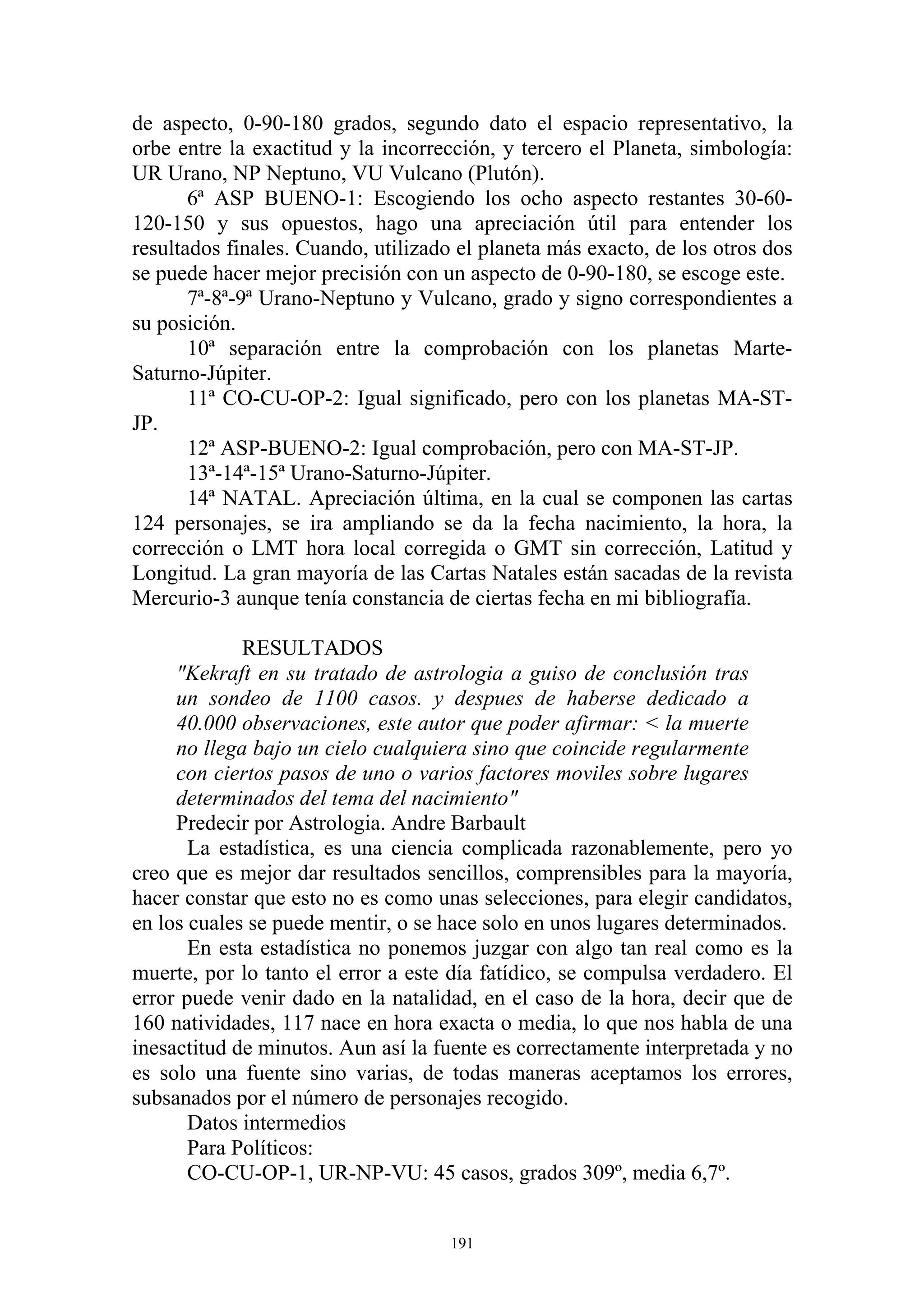 de aspecto, 0-90-180 grados, segundo dato el espacio representativo, la
orbe entre la exactitud y la incorrección, y tercero el Planeta, simbología:
UR Urano, NP Neptuno, VU Vulcano (Plutón).
       6ª ASP BUENO-1: Escogiendo los ocho aspecto restantes 30-60-
120-150 y sus opuestos, hago una apreciación útil para entender los
resultados finales. Cuando, utilizado el planeta más exacto, de los otros dos
se puede hacer mejor precisión con un aspecto de 0-90-180, se escoge este.
       7ª-8ª-9ª Urano-Neptuno y Vulcano, grado y signo correspondientes a
su posición.
       10ª separación entre la comprobación con los planetas Marte-
Saturno-Júpiter.
       11ª CO-CU-OP-2: Igual significado, pero con los planetas MA-ST-
JP.
       12ª ASP-BUENO-2: Igual comprobación, pero con MA-ST-JP.
       13ª-14ª-15ª Urano-Saturno-Júpiter.
       14ª NATAL. Apreciación última, en la cual se componen las cartas
124 personajes, se ira ampliando se da la fecha nacimiento, la hora, la
corrección o LMT hora local corregida o GMT sin corrección, Latitud y
Longitud. La gran mayoría de las Cartas Natales están sacadas de la revista
Mercurio-3 aunque tenía constancia de ciertas fecha en mi bibliografía.

             RESULTADOS
     "Kekraft en su tratado de astrologia a guiso de conclusión tras
     un sondeo de 1100 casos. y despues de haberse dedicado a
     40.000 observaciones, este autor que poder afirmar: < la muerte
     no llega bajo un cielo cualquiera sino que coincide regularmente
     con ciertos pasos de uno o varios factores moviles sobre lugares
     determinados del tema del nacimiento"
     Predecir por Astrologia. Andre Barbault
       La estadística, es una ciencia complicada razonablemente, pero yo
creo que es mejor dar resultados sencillos, comprensibles para la mayoría,
hacer constar que esto no es como unas selecciones, para elegir candidatos,
en los cuales se puede mentir, o se hace solo en unos lugares determinados.
       En esta estadística no ponemos juzgar con algo tan real como es la
muerte, por lo tanto el error a este día fatídico, se compulsa verdadero. El
error puede venir dado en la natalidad, en el caso de la hora, decir que de
160 natividades, 117 nace en hora exacta o media, lo que nos habla de una
inesactitud de minutos. Aun así la fuente es correctamente interpretada y no
es solo una fuente sino varias, de todas maneras aceptamos los errores,
subsanados por el número de personajes recogido.
       Datos intermedios
       Para Políticos:
       CO-CU-OP-1, UR-NP-VU: 45 casos, grados 309º, media 6,7º.


                                     191
 