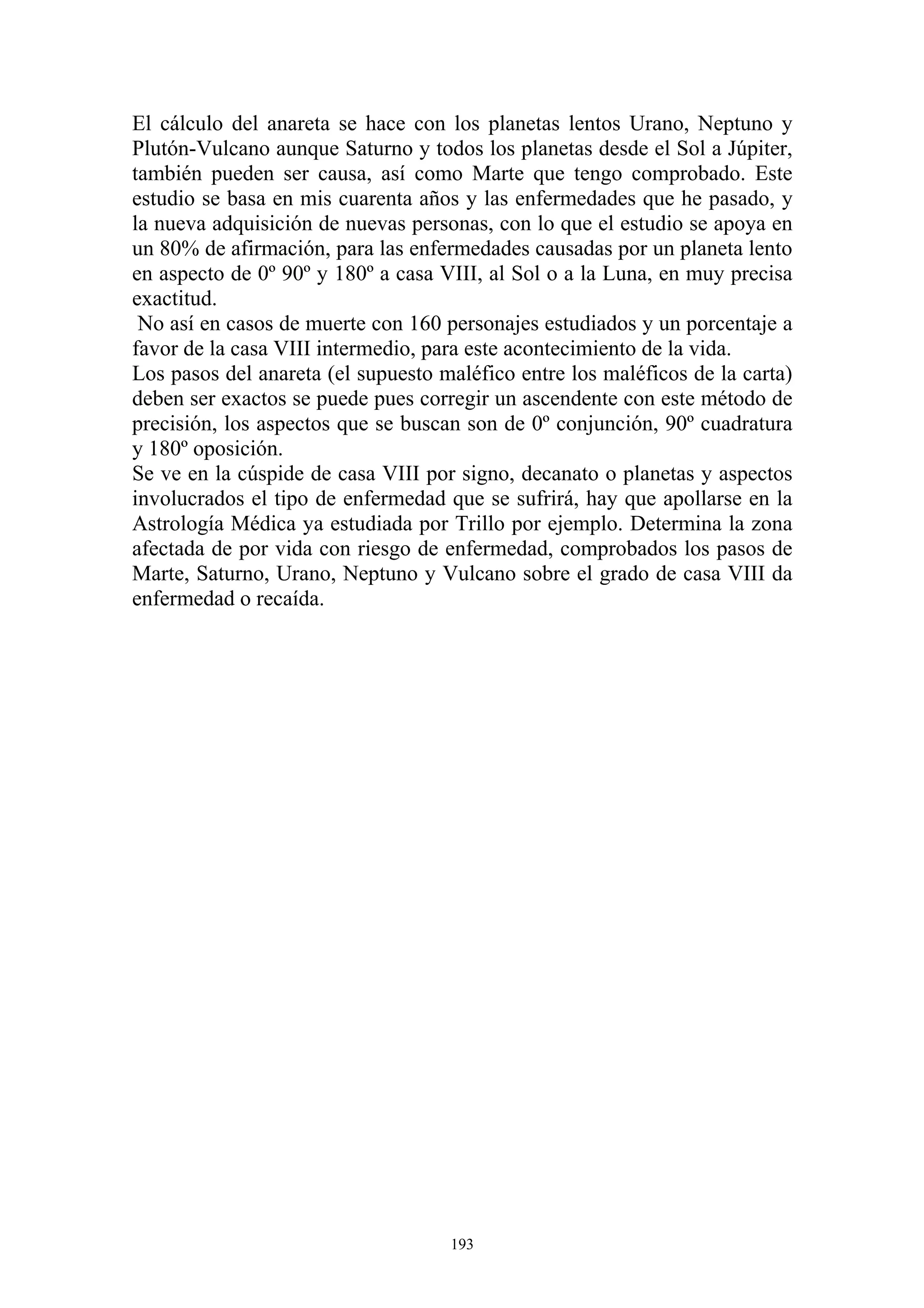 El cálculo del anareta se hace con los planetas lentos Urano, Neptuno y
Plutón-Vulcano aunque Saturno y todos los planetas desde el Sol a Júpiter,
también pueden ser causa, así como Marte que tengo comprobado. Este
estudio se basa en mis cuarenta años y las enfermedades que he pasado, y
la nueva adquisición de nuevas personas, con lo que el estudio se apoya en
un 80% de afirmación, para las enfermedades causadas por un planeta lento
en aspecto de 0º 90º y 180º a casa VIII, al Sol o a la Luna, en muy precisa
exactitud.
 No así en casos de muerte con 160 personajes estudiados y un porcentaje a
favor de la casa VIII intermedio, para este acontecimiento de la vida.
Los pasos del anareta (el supuesto maléfico entre los maléficos de la carta)
deben ser exactos se puede pues corregir un ascendente con este método de
precisión, los aspectos que se buscan son de 0º conjunción, 90º cuadratura
y 180º oposición.
Se ve en la cúspide de casa VIII por signo, decanato o planetas y aspectos
involucrados el tipo de enfermedad que se sufrirá, hay que apollarse en la
Astrología Médica ya estudiada por Trillo por ejemplo. Determina la zona
afectada de por vida con riesgo de enfermedad, comprobados los pasos de
Marte, Saturno, Urano, Neptuno y Vulcano sobre el grado de casa VIII da
enfermedad o recaída.




                                    193
 