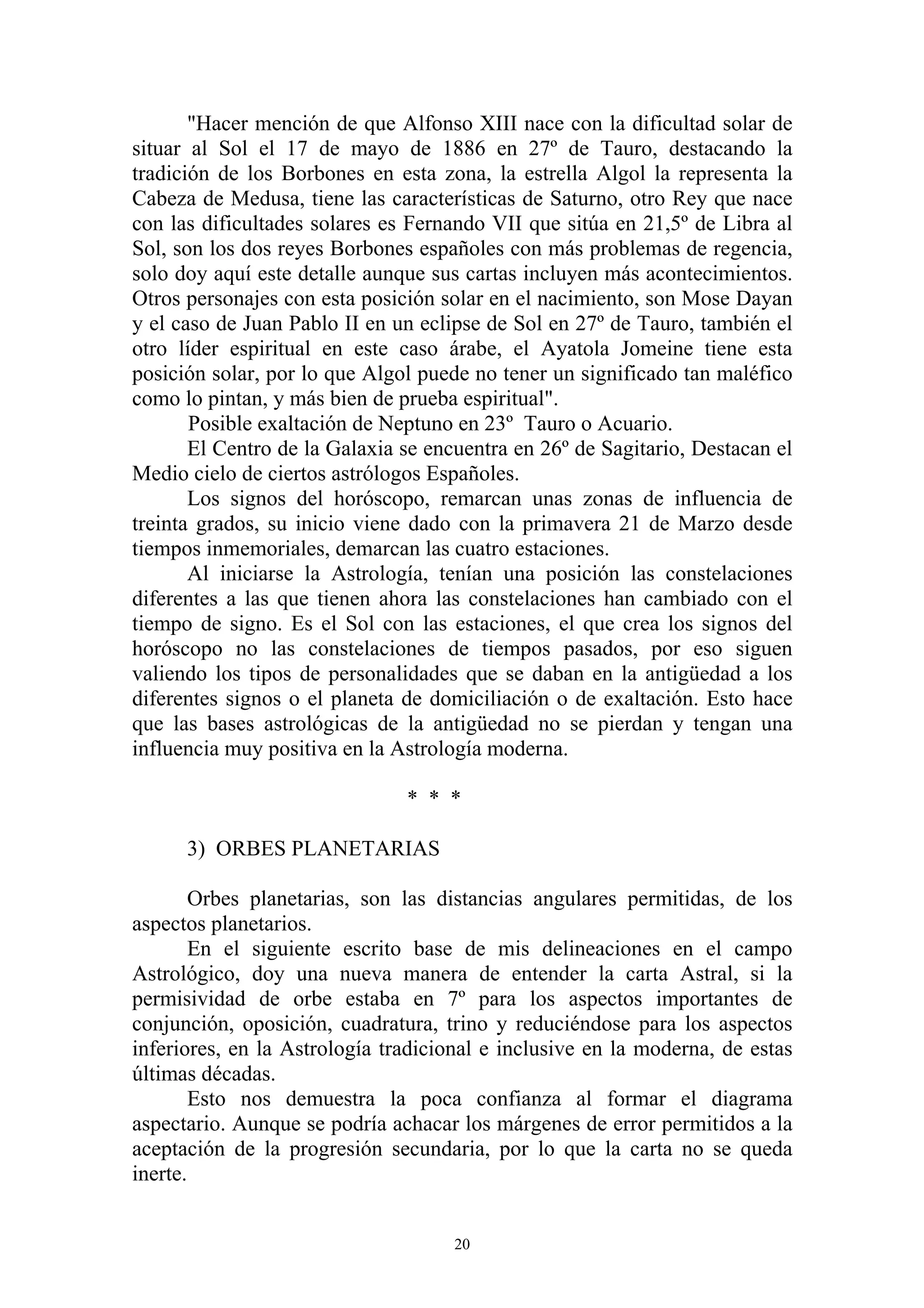 "Hacer mención de que Alfonso XIII nace con la dificultad solar de
situar al Sol el 17 de mayo de 1886 en 27º de Tauro, destacando la
tradición de los Borbones en esta zona, la estrella Algol la representa la
Cabeza de Medusa, tiene las características de Saturno, otro Rey que nace
con las dificultades solares es Fernando VII que sitúa en 21,5º de Libra al
Sol, son los dos reyes Borbones españoles con más problemas de regencia,
solo doy aquí este detalle aunque sus cartas incluyen más acontecimientos.
Otros personajes con esta posición solar en el nacimiento, son Mose Dayan
y el caso de Juan Pablo II en un eclipse de Sol en 27º de Tauro, también el
otro líder espiritual en este caso árabe, el Ayatola Jomeine tiene esta
posición solar, por lo que Algol puede no tener un significado tan maléfico
como lo pintan, y más bien de prueba espiritual".
       Posible exaltación de Neptuno en 23º Tauro o Acuario.
       El Centro de la Galaxia se encuentra en 26º de Sagitario, Destacan el
Medio cielo de ciertos astrólogos Españoles.
       Los signos del horóscopo, remarcan unas zonas de influencia de
treinta grados, su inicio viene dado con la primavera 21 de Marzo desde
tiempos inmemoriales, demarcan las cuatro estaciones.
       Al iniciarse la Astrología, tenían una posición las constelaciones
diferentes a las que tienen ahora las constelaciones han cambiado con el
tiempo de signo. Es el Sol con las estaciones, el que crea los signos del
horóscopo no las constelaciones de tiempos pasados, por eso siguen
valiendo los tipos de personalidades que se daban en la antigüedad a los
diferentes signos o el planeta de domiciliación o de exaltación. Esto hace
que las bases astrológicas de la antigüedad no se pierdan y tengan una
influencia muy positiva en la Astrología moderna.

                               * * *

      3) ORBES PLANETARIAS

        Orbes planetarias, son las distancias angulares permitidas, de los
aspectos planetarios.
        En el siguiente escrito base de mis delineaciones en el campo
Astrológico, doy una nueva manera de entender la carta Astral, si la
permisividad de orbe estaba en 7º para los aspectos importantes de
conjunción, oposición, cuadratura, trino y reduciéndose para los aspectos
inferiores, en la Astrología tradicional e inclusive en la moderna, de estas
últimas décadas.
        Esto nos demuestra la poca confianza al formar el diagrama
aspectario. Aunque se podría achacar los márgenes de error permitidos a la
aceptación de la progresión secundaria, por lo que la carta no se queda
inerte.


                                     20
 
