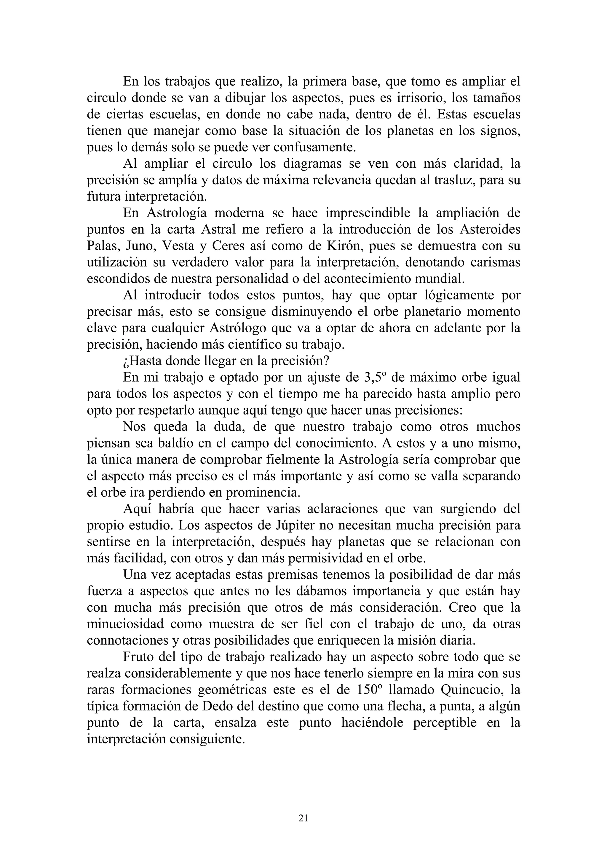 En los trabajos que realizo, la primera base, que tomo es ampliar el
circulo donde se van a dibujar los aspectos, pues es irrisorio, los tamaños
de ciertas escuelas, en donde no cabe nada, dentro de él. Estas escuelas
tienen que manejar como base la situación de los planetas en los signos,
pues lo demás solo se puede ver confusamente.
       Al ampliar el circulo los diagramas se ven con más claridad, la
precisión se amplía y datos de máxima relevancia quedan al trasluz, para su
futura interpretación.
       En Astrología moderna se hace imprescindible la ampliación de
puntos en la carta Astral me refiero a la introducción de los Asteroides
Palas, Juno, Vesta y Ceres así como de Kirón, pues se demuestra con su
utilización su verdadero valor para la interpretación, denotando carismas
escondidos de nuestra personalidad o del acontecimiento mundial.
       Al introducir todos estos puntos, hay que optar lógicamente por
precisar más, esto se consigue disminuyendo el orbe planetario momento
clave para cualquier Astrólogo que va a optar de ahora en adelante por la
precisión, haciendo más científico su trabajo.
       ¿Hasta donde llegar en la precisión?
       En mi trabajo e optado por un ajuste de 3,5º de máximo orbe igual
para todos los aspectos y con el tiempo me ha parecido hasta amplio pero
opto por respetarlo aunque aquí tengo que hacer unas precisiones:
       Nos queda la duda, de que nuestro trabajo como otros muchos
piensan sea baldío en el campo del conocimiento. A estos y a uno mismo,
la única manera de comprobar fielmente la Astrología sería comprobar que
el aspecto más preciso es el más importante y así como se valla separando
el orbe ira perdiendo en prominencia.
       Aquí habría que hacer varias aclaraciones que van surgiendo del
propio estudio. Los aspectos de Júpiter no necesitan mucha precisión para
sentirse en la interpretación, después hay planetas que se relacionan con
más facilidad, con otros y dan más permisividad en el orbe.
       Una vez aceptadas estas premisas tenemos la posibilidad de dar más
fuerza a aspectos que antes no les dábamos importancia y que están hay
con mucha más precisión que otros de más consideración. Creo que la
minuciosidad como muestra de ser fiel con el trabajo de uno, da otras
connotaciones y otras posibilidades que enriquecen la misión diaria.
       Fruto del tipo de trabajo realizado hay un aspecto sobre todo que se
realza considerablemente y que nos hace tenerlo siempre en la mira con sus
raras formaciones geométricas este es el de 150º llamado Quincucio, la
típica formación de Dedo del destino que como una flecha, a punta, a algún
punto de la carta, ensalza este punto haciéndole perceptible en la
interpretación consiguiente.




                                    21
 