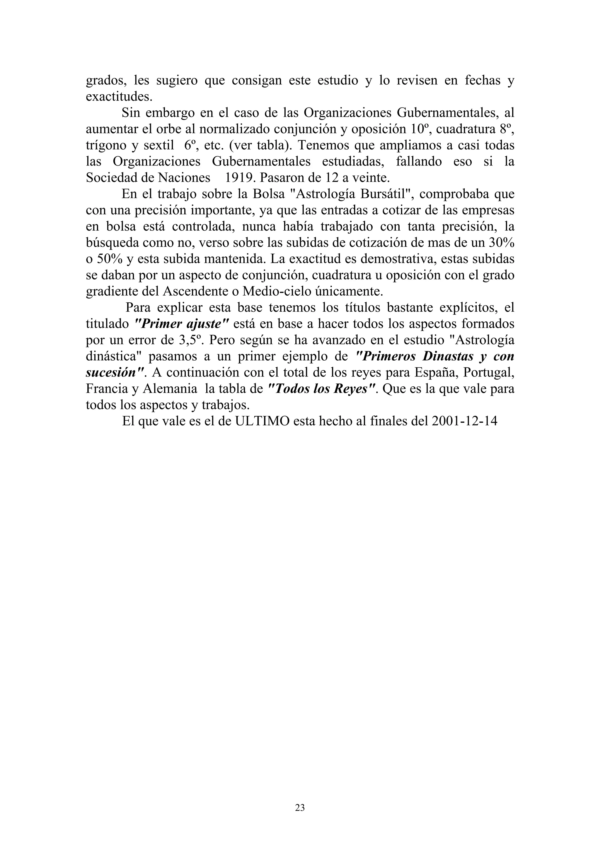 grados, les sugiero que consigan este estudio y lo revisen en fechas y
exactitudes.
       Sin embargo en el caso de las Organizaciones Gubernamentales, al
aumentar el orbe al normalizado conjunción y oposición 10º, cuadratura 8º,
trígono y sextil 6º, etc. (ver tabla). Tenemos que ampliamos a casi todas
las Organizaciones Gubernamentales estudiadas, fallando eso si la
Sociedad de Naciones 1919. Pasaron de 12 a veinte.
       En el trabajo sobre la Bolsa "Astrología Bursátil", comprobaba que
con una precisión importante, ya que las entradas a cotizar de las empresas
en bolsa está controlada, nunca había trabajado con tanta precisión, la
búsqueda como no, verso sobre las subidas de cotización de mas de un 30%
o 50% y esta subida mantenida. La exactitud es demostrativa, estas subidas
se daban por un aspecto de conjunción, cuadratura u oposición con el grado
gradiente del Ascendente o Medio-cielo únicamente.
        Para explicar esta base tenemos los títulos bastante explícitos, el
titulado "Primer ajuste" está en base a hacer todos los aspectos formados
por un error de 3,5º. Pero según se ha avanzado en el estudio "Astrología
dinástica" pasamos a un primer ejemplo de "Primeros Dinastas y con
sucesión". A continuación con el total de los reyes para España, Portugal,
Francia y Alemania la tabla de "Todos los Reyes". Que es la que vale para
todos los aspectos y trabajos.
       El que vale es el de ULTIMO esta hecho al finales del 2001-12-14




                                    23
 