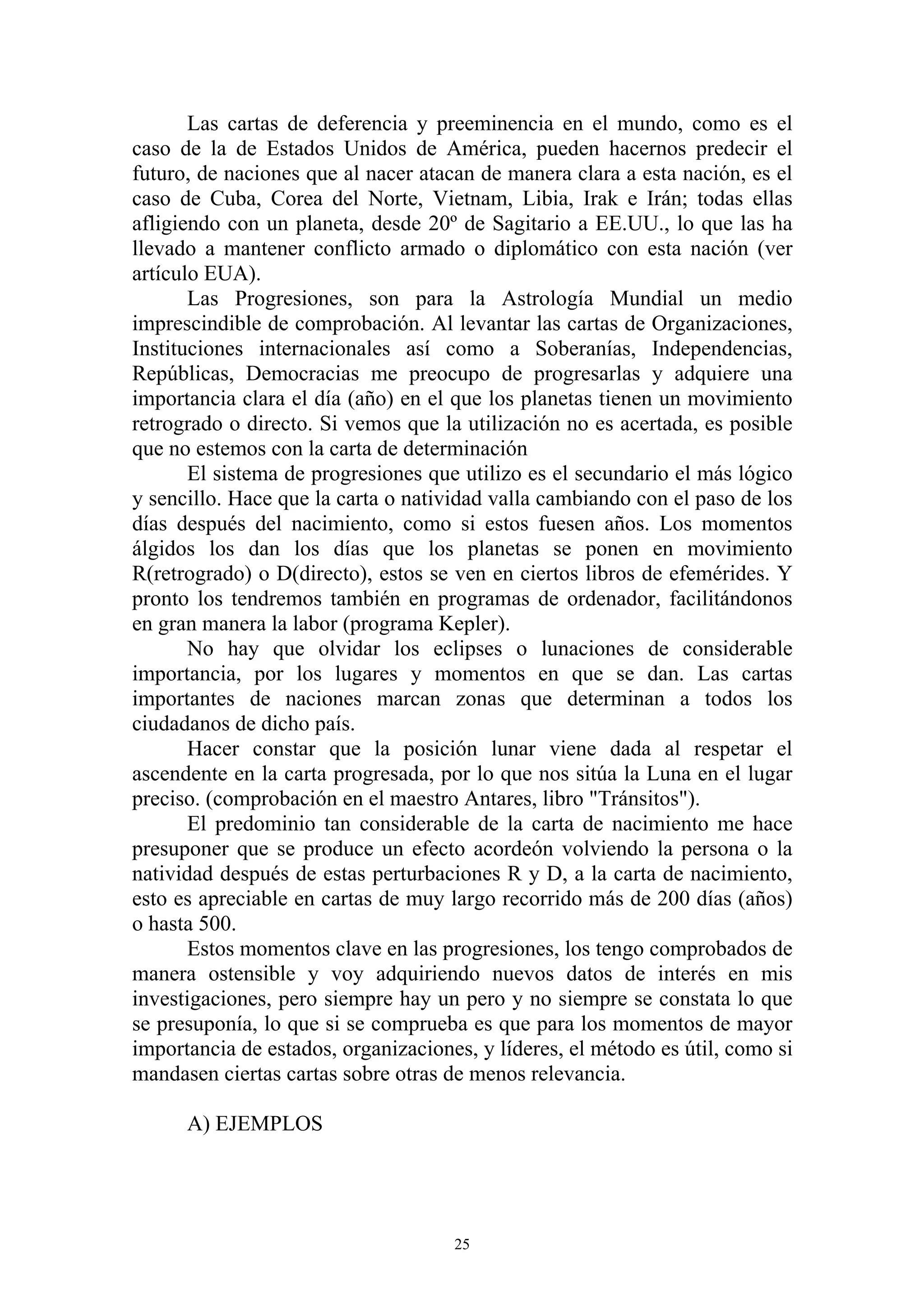 Las cartas de deferencia y preeminencia en el mundo, como es el
caso de la de Estados Unidos de América, pueden hacernos predecir el
futuro, de naciones que al nacer atacan de manera clara a esta nación, es el
caso de Cuba, Corea del Norte, Vietnam, Libia, Irak e Irán; todas ellas
afligiendo con un planeta, desde 20º de Sagitario a EE.UU., lo que las ha
llevado a mantener conflicto armado o diplomático con esta nación (ver
artículo EUA).
       Las Progresiones, son para la Astrología Mundial un medio
imprescindible de comprobación. Al levantar las cartas de Organizaciones,
Instituciones internacionales así como a Soberanías, Independencias,
Repúblicas, Democracias me preocupo de progresarlas y adquiere una
importancia clara el día (año) en el que los planetas tienen un movimiento
retrogrado o directo. Si vemos que la utilización no es acertada, es posible
que no estemos con la carta de determinación
       El sistema de progresiones que utilizo es el secundario el más lógico
y sencillo. Hace que la carta o natividad valla cambiando con el paso de los
días después del nacimiento, como si estos fuesen años. Los momentos
álgidos los dan los días que los planetas se ponen en movimiento
R(retrogrado) o D(directo), estos se ven en ciertos libros de efemérides. Y
pronto los tendremos también en programas de ordenador, facilitándonos
en gran manera la labor (programa Kepler).
       No hay que olvidar los eclipses o lunaciones de considerable
importancia, por los lugares y momentos en que se dan. Las cartas
importantes de naciones marcan zonas que determinan a todos los
ciudadanos de dicho país.
       Hacer constar que la posición lunar viene dada al respetar el
ascendente en la carta progresada, por lo que nos sitúa la Luna en el lugar
preciso. (comprobación en el maestro Antares, libro "Tránsitos").
       El predominio tan considerable de la carta de nacimiento me hace
presuponer que se produce un efecto acordeón volviendo la persona o la
natividad después de estas perturbaciones R y D, a la carta de nacimiento,
esto es apreciable en cartas de muy largo recorrido más de 200 días (años)
o hasta 500.
       Estos momentos clave en las progresiones, los tengo comprobados de
manera ostensible y voy adquiriendo nuevos datos de interés en mis
investigaciones, pero siempre hay un pero y no siempre se constata lo que
se presuponía, lo que si se comprueba es que para los momentos de mayor
importancia de estados, organizaciones, y líderes, el método es útil, como si
mandasen ciertas cartas sobre otras de menos relevancia.

      A) EJEMPLOS




                                     25
 