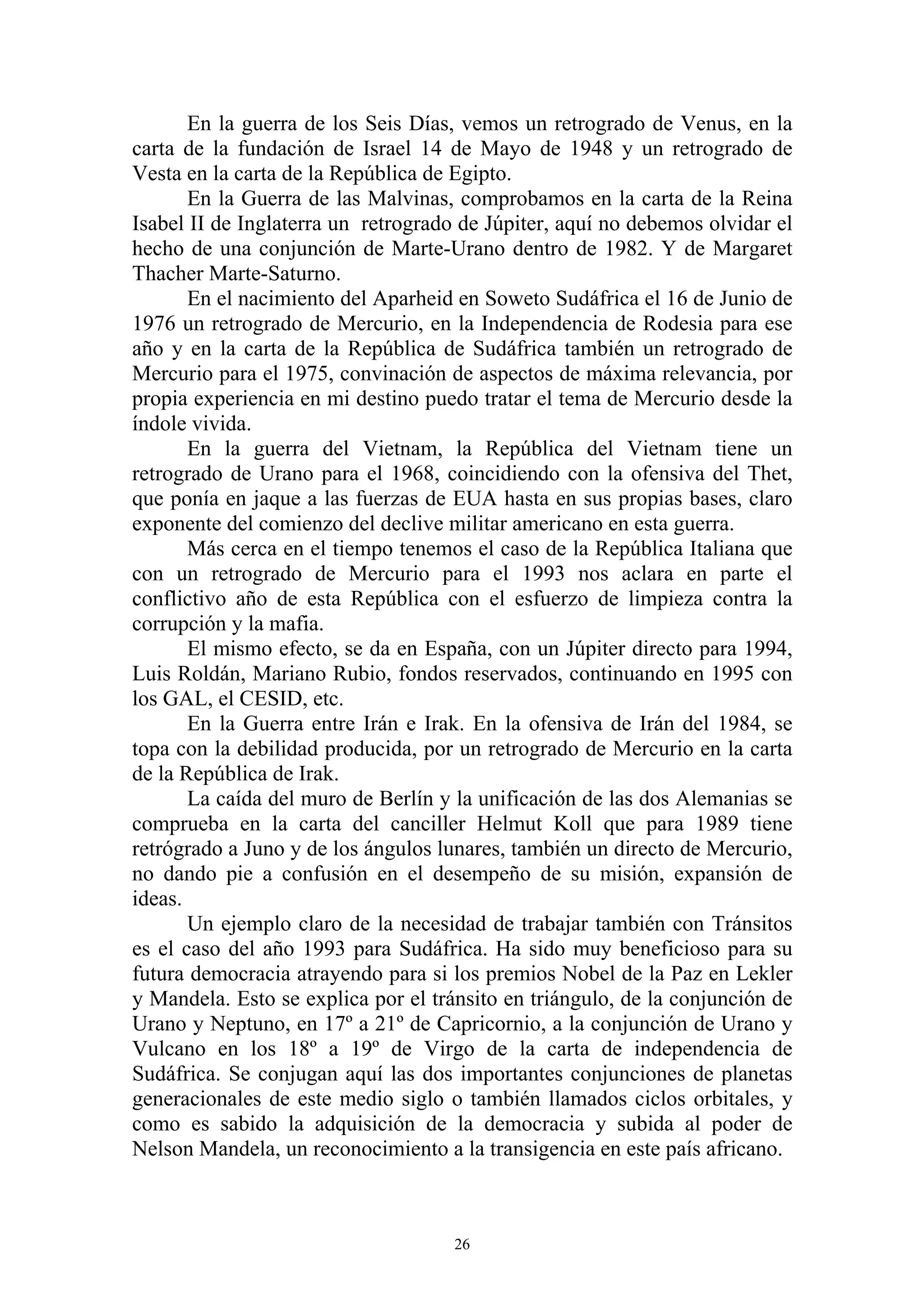 En la guerra de los Seis Días, vemos un retrogrado de Venus, en la
carta de la fundación de Israel 14 de Mayo de 1948 y un retrogrado de
Vesta en la carta de la República de Egipto.
       En la Guerra de las Malvinas, comprobamos en la carta de la Reina
Isabel II de Inglaterra un retrogrado de Júpiter, aquí no debemos olvidar el
hecho de una conjunción de Marte-Urano dentro de 1982. Y de Margaret
Thacher Marte-Saturno.
       En el nacimiento del Aparheid en Soweto Sudáfrica el 16 de Junio de
1976 un retrogrado de Mercurio, en la Independencia de Rodesia para ese
año y en la carta de la República de Sudáfrica también un retrogrado de
Mercurio para el 1975, convinación de aspectos de máxima relevancia, por
propia experiencia en mi destino puedo tratar el tema de Mercurio desde la
índole vivida.
       En la guerra del Vietnam, la República del Vietnam tiene un
retrogrado de Urano para el 1968, coincidiendo con la ofensiva del Thet,
que ponía en jaque a las fuerzas de EUA hasta en sus propias bases, claro
exponente del comienzo del declive militar americano en esta guerra.
       Más cerca en el tiempo tenemos el caso de la República Italiana que
con un retrogrado de Mercurio para el 1993 nos aclara en parte el
conflictivo año de esta República con el esfuerzo de limpieza contra la
corrupción y la mafia.
       El mismo efecto, se da en España, con un Júpiter directo para 1994,
Luis Roldán, Mariano Rubio, fondos reservados, continuando en 1995 con
los GAL, el CESID, etc.
       En la Guerra entre Irán e Irak. En la ofensiva de Irán del 1984, se
topa con la debilidad producida, por un retrogrado de Mercurio en la carta
de la República de Irak.
       La caída del muro de Berlín y la unificación de las dos Alemanias se
comprueba en la carta del canciller Helmut Koll que para 1989 tiene
retrógrado a Juno y de los ángulos lunares, también un directo de Mercurio,
no dando pie a confusión en el desempeño de su misión, expansión de
ideas.
       Un ejemplo claro de la necesidad de trabajar también con Tránsitos
es el caso del año 1993 para Sudáfrica. Ha sido muy beneficioso para su
futura democracia atrayendo para si los premios Nobel de la Paz en Lekler
y Mandela. Esto se explica por el tránsito en triángulo, de la conjunción de
Urano y Neptuno, en 17º a 21º de Capricornio, a la conjunción de Urano y
Vulcano en los 18º a 19º de Virgo de la carta de independencia de
Sudáfrica. Se conjugan aquí las dos importantes conjunciones de planetas
generacionales de este medio siglo o también llamados ciclos orbitales, y
como es sabido la adquisición de la democracia y subida al poder de
Nelson Mandela, un reconocimiento a la transigencia en este país africano.



                                     26
 