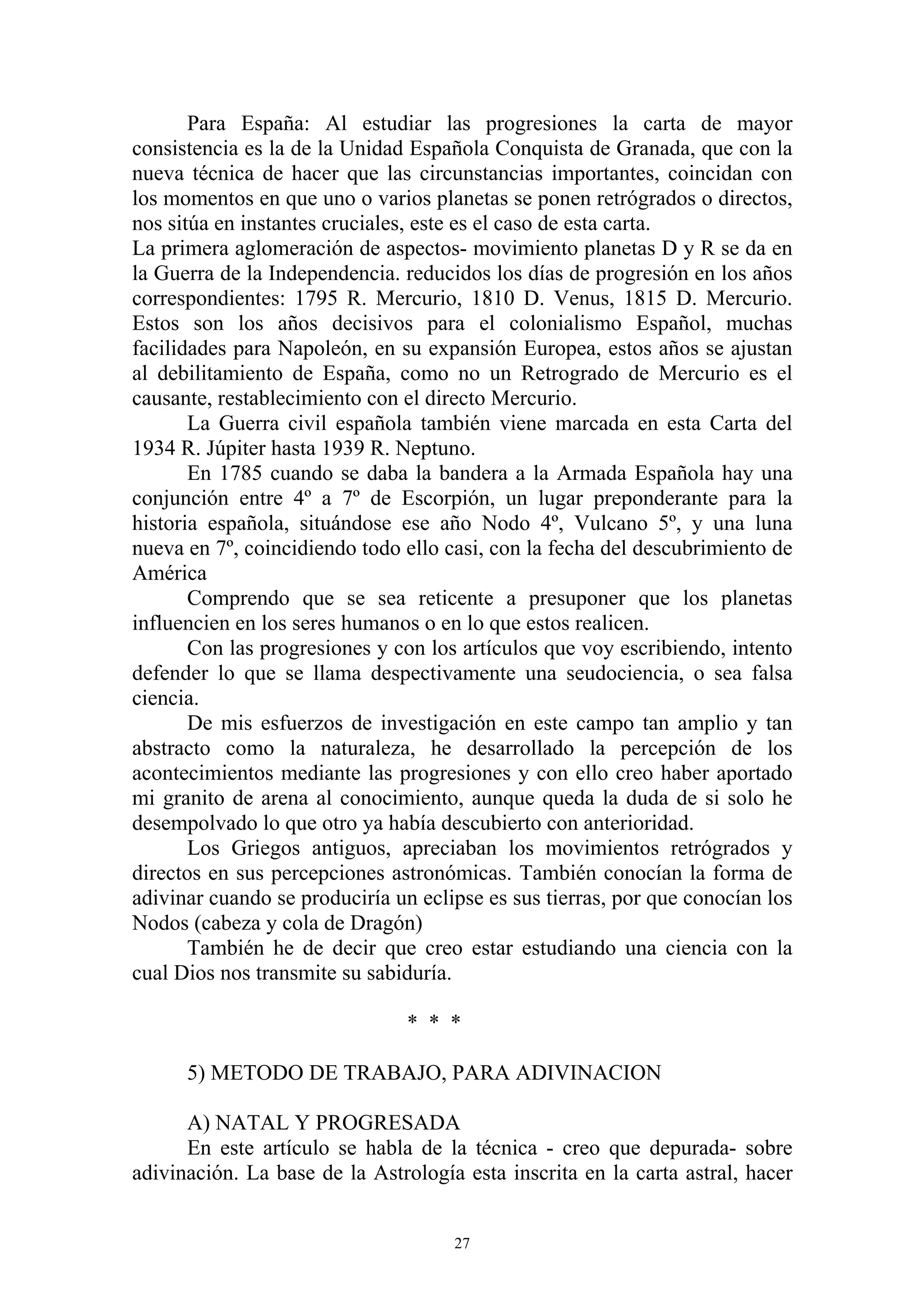 Para España: Al estudiar las progresiones la carta de mayor
consistencia es la de la Unidad Española Conquista de Granada, que con la
nueva técnica de hacer que las circunstancias importantes, coincidan con
los momentos en que uno o varios planetas se ponen retrógrados o directos,
nos sitúa en instantes cruciales, este es el caso de esta carta.
La primera aglomeración de aspectos- movimiento planetas D y R se da en
la Guerra de la Independencia. reducidos los días de progresión en los años
correspondientes: 1795 R. Mercurio, 1810 D. Venus, 1815 D. Mercurio.
Estos son los años decisivos para el colonialismo Español, muchas
facilidades para Napoleón, en su expansión Europea, estos años se ajustan
al debilitamiento de España, como no un Retrogrado de Mercurio es el
causante, restablecimiento con el directo Mercurio.
       La Guerra civil española también viene marcada en esta Carta del
1934 R. Júpiter hasta 1939 R. Neptuno.
       En 1785 cuando se daba la bandera a la Armada Española hay una
conjunción entre 4º a 7º de Escorpión, un lugar preponderante para la
historia española, situándose ese año Nodo 4º, Vulcano 5º, y una luna
nueva en 7º, coincidiendo todo ello casi, con la fecha del descubrimiento de
América
       Comprendo que se sea reticente a presuponer que los planetas
influencien en los seres humanos o en lo que estos realicen.
       Con las progresiones y con los artículos que voy escribiendo, intento
defender lo que se llama despectivamente una seudociencia, o sea falsa
ciencia.
       De mis esfuerzos de investigación en este campo tan amplio y tan
abstracto como la naturaleza, he desarrollado la percepción de los
acontecimientos mediante las progresiones y con ello creo haber aportado
mi granito de arena al conocimiento, aunque queda la duda de si solo he
desempolvado lo que otro ya había descubierto con anterioridad.
       Los Griegos antiguos, apreciaban los movimientos retrógrados y
directos en sus percepciones astronómicas. También conocían la forma de
adivinar cuando se produciría un eclipse es sus tierras, por que conocían los
Nodos (cabeza y cola de Dragón)
       También he de decir que creo estar estudiando una ciencia con la
cual Dios nos transmite su sabiduría.

                                * * *

      5) METODO DE TRABAJO, PARA ADIVINACION

      A) NATAL Y PROGRESADA
      En este artículo se habla de la técnica - creo que depurada- sobre
adivinación. La base de la Astrología esta inscrita en la carta astral, hacer


                                     27
 