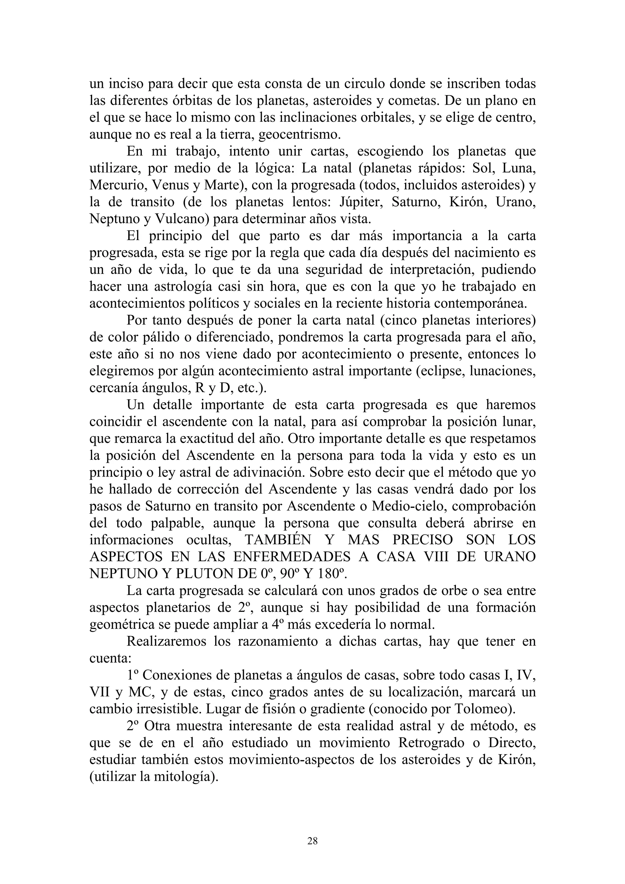 un inciso para decir que esta consta de un circulo donde se inscriben todas
las diferentes órbitas de los planetas, asteroides y cometas. De un plano en
el que se hace lo mismo con las inclinaciones orbitales, y se elige de centro,
aunque no es real a la tierra, geocentrismo.
       En mi trabajo, intento unir cartas, escogiendo los planetas que
utilizare, por medio de la lógica: La natal (planetas rápidos: Sol, Luna,
Mercurio, Venus y Marte), con la progresada (todos, incluidos asteroides) y
la de transito (de los planetas lentos: Júpiter, Saturno, Kirón, Urano,
Neptuno y Vulcano) para determinar años vista.
       El principio del que parto es dar más importancia a la carta
progresada, esta se rige por la regla que cada día después del nacimiento es
un año de vida, lo que te da una seguridad de interpretación, pudiendo
hacer una astrología casi sin hora, que es con la que yo he trabajado en
acontecimientos políticos y sociales en la reciente historia contemporánea.
       Por tanto después de poner la carta natal (cinco planetas interiores)
de color pálido o diferenciado, pondremos la carta progresada para el año,
este año si no nos viene dado por acontecimiento o presente, entonces lo
elegiremos por algún acontecimiento astral importante (eclipse, lunaciones,
cercanía ángulos, R y D, etc.).
       Un detalle importante de esta carta progresada es que haremos
coincidir el ascendente con la natal, para así comprobar la posición lunar,
que remarca la exactitud del año. Otro importante detalle es que respetamos
la posición del Ascendente en la persona para toda la vida y esto es un
principio o ley astral de adivinación. Sobre esto decir que el método que yo
he hallado de corrección del Ascendente y las casas vendrá dado por los
pasos de Saturno en transito por Ascendente o Medio-cielo, comprobación
del todo palpable, aunque la persona que consulta deberá abrirse en
informaciones ocultas, TAMBIÉN Y MAS PRECISO SON LOS
ASPECTOS EN LAS ENFERMEDADES A CASA VIII DE URANO
NEPTUNO Y PLUTON DE 0º, 90º Y 180º.
       La carta progresada se calculará con unos grados de orbe o sea entre
aspectos planetarios de 2º, aunque si hay posibilidad de una formación
geométrica se puede ampliar a 4º más excedería lo normal.
       Realizaremos los razonamiento a dichas cartas, hay que tener en
cuenta:
       1º Conexiones de planetas a ángulos de casas, sobre todo casas I, IV,
VII y MC, y de estas, cinco grados antes de su localización, marcará un
cambio irresistible. Lugar de fisión o gradiente (conocido por Tolomeo).
       2º Otra muestra interesante de esta realidad astral y de método, es
que se de en el año estudiado un movimiento Retrogrado o Directo,
estudiar también estos movimiento-aspectos de los asteroides y de Kirón,
(utilizar la mitología).



                                      28
 