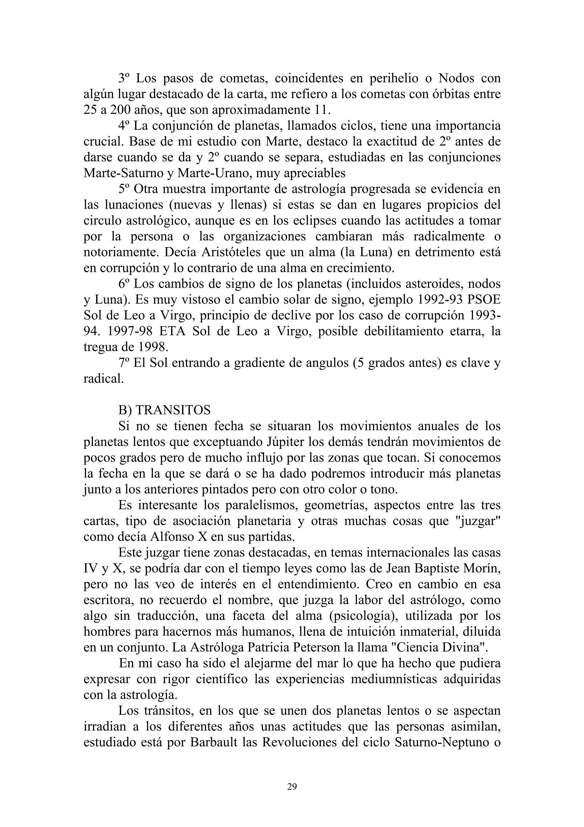 3º Los pasos de cometas, coincidentes en perihelio o Nodos con
algún lugar destacado de la carta, me refiero a los cometas con órbitas entre
25 a 200 años, que son aproximadamente 11.
       4º La conjunción de planetas, llamados ciclos, tiene una importancia
crucial. Base de mi estudio con Marte, destaco la exactitud de 2º antes de
darse cuando se da y 2º cuando se separa, estudiadas en las conjunciones
Marte-Saturno y Marte-Urano, muy apreciables
       5º Otra muestra importante de astrología progresada se evidencia en
las lunaciones (nuevas y llenas) si estas se dan en lugares propicios del
circulo astrológico, aunque es en los eclipses cuando las actitudes a tomar
por la persona o las organizaciones cambiaran más radicalmente o
notoriamente. Decía Aristóteles que un alma (la Luna) en detrimento está
en corrupción y lo contrario de una alma en crecimiento.
       6º Los cambios de signo de los planetas (incluidos asteroides, nodos
y Luna). Es muy vistoso el cambio solar de signo, ejemplo 1992-93 PSOE
Sol de Leo a Virgo, principio de declive por los caso de corrupción 1993-
94. 1997-98 ETA Sol de Leo a Virgo, posible debilitamiento etarra, la
tregua de 1998.
       7º El Sol entrando a gradiente de angulos (5 grados antes) es clave y
radical.

       B) TRANSITOS
       Si no se tienen fecha se situaran los movimientos anuales de los
planetas lentos que exceptuando Júpiter los demás tendrán movimientos de
pocos grados pero de mucho influjo por las zonas que tocan. Si conocemos
la fecha en la que se dará o se ha dado podremos introducir más planetas
junto a los anteriores pintados pero con otro color o tono.
       Es interesante los paralelismos, geometrías, aspectos entre las tres
cartas, tipo de asociación planetaria y otras muchas cosas que "juzgar"
como decía Alfonso X en sus partidas.
       Este juzgar tiene zonas destacadas, en temas internacionales las casas
IV y X, se podría dar con el tiempo leyes como las de Jean Baptiste Morín,
pero no las veo de interés en el entendimiento. Creo en cambio en esa
escritora, no recuerdo el nombre, que juzga la labor del astrólogo, como
algo sin traducción, una faceta del alma (psicología), utilizada por los
hombres para hacernos más humanos, llena de intuición inmaterial, diluida
en un conjunto. La Astróloga Patricia Peterson la llama "Ciencia Divina".
       En mi caso ha sido el alejarme del mar lo que ha hecho que pudiera
expresar con rigor científico las experiencias mediumnísticas adquiridas
con la astrología.
       Los tránsitos, en los que se unen dos planetas lentos o se aspectan
irradian a los diferentes años unas actitudes que las personas asimilan,
estudiado está por Barbault las Revoluciones del ciclo Saturno-Neptuno o


                                     29
 