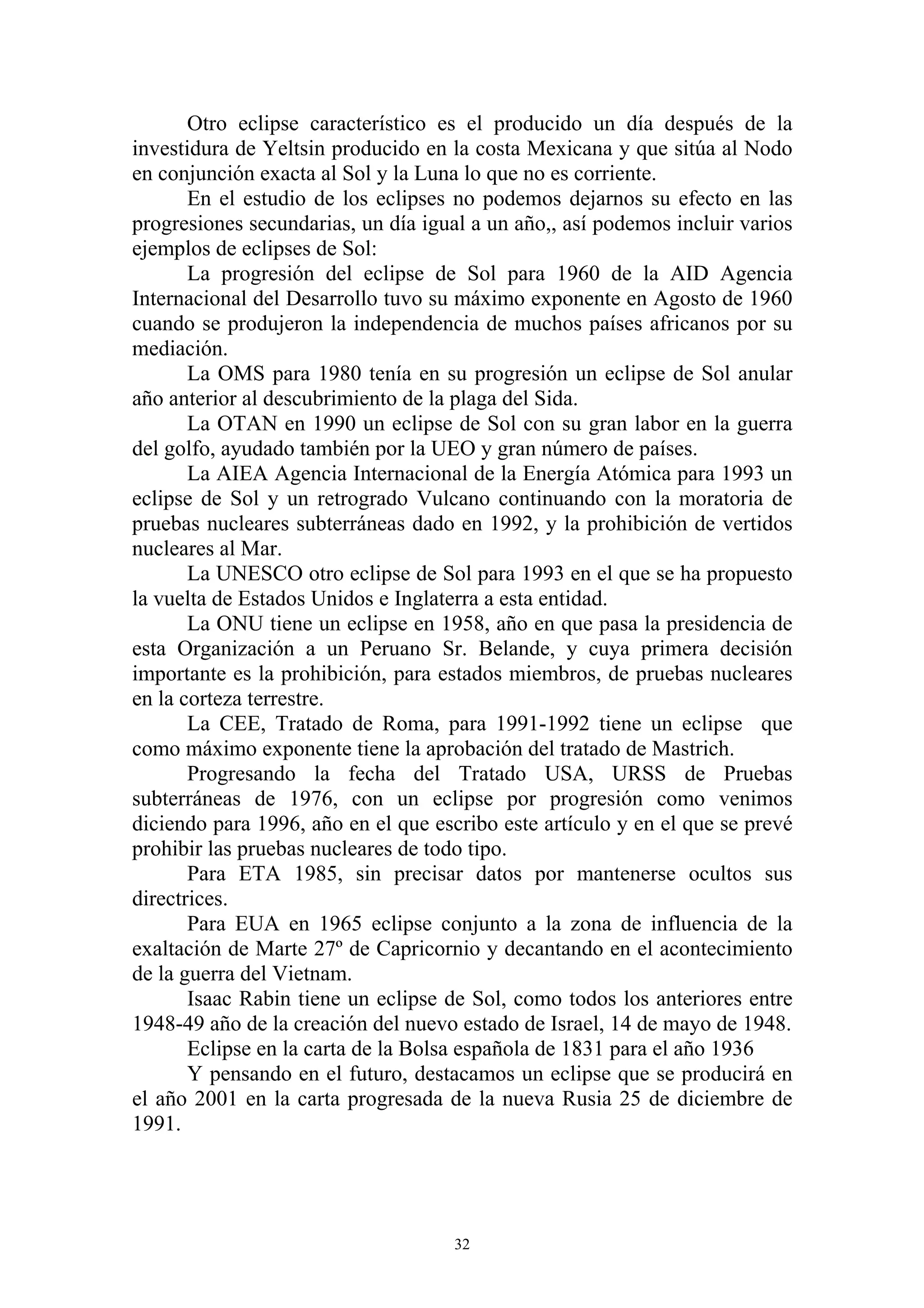 Otro eclipse característico es el producido un día después de la
investidura de Yeltsin producido en la costa Mexicana y que sitúa al Nodo
en conjunción exacta al Sol y la Luna lo que no es corriente.
       En el estudio de los eclipses no podemos dejarnos su efecto en las
progresiones secundarias, un día igual a un año,, así podemos incluir varios
ejemplos de eclipses de Sol:
       La progresión del eclipse de Sol para 1960 de la AID Agencia
Internacional del Desarrollo tuvo su máximo exponente en Agosto de 1960
cuando se produjeron la independencia de muchos países africanos por su
mediación.
       La OMS para 1980 tenía en su progresión un eclipse de Sol anular
año anterior al descubrimiento de la plaga del Sida.
       La OTAN en 1990 un eclipse de Sol con su gran labor en la guerra
del golfo, ayudado también por la UEO y gran número de países.
       La AIEA Agencia Internacional de la Energía Atómica para 1993 un
eclipse de Sol y un retrogrado Vulcano continuando con la moratoria de
pruebas nucleares subterráneas dado en 1992, y la prohibición de vertidos
nucleares al Mar.
       La UNESCO otro eclipse de Sol para 1993 en el que se ha propuesto
la vuelta de Estados Unidos e Inglaterra a esta entidad.
       La ONU tiene un eclipse en 1958, año en que pasa la presidencia de
esta Organización a un Peruano Sr. Belande, y cuya primera decisión
importante es la prohibición, para estados miembros, de pruebas nucleares
en la corteza terrestre.
       La CEE, Tratado de Roma, para 1991-1992 tiene un eclipse que
como máximo exponente tiene la aprobación del tratado de Mastrich.
       Progresando la fecha del Tratado USA, URSS de Pruebas
subterráneas de 1976, con un eclipse por progresión como venimos
diciendo para 1996, año en el que escribo este artículo y en el que se prevé
prohibir las pruebas nucleares de todo tipo.
       Para ETA 1985, sin precisar datos por mantenerse ocultos sus
directrices.
       Para EUA en 1965 eclipse conjunto a la zona de influencia de la
exaltación de Marte 27º de Capricornio y decantando en el acontecimiento
de la guerra del Vietnam.
       Isaac Rabin tiene un eclipse de Sol, como todos los anteriores entre
1948-49 año de la creación del nuevo estado de Israel, 14 de mayo de 1948.
       Eclipse en la carta de la Bolsa española de 1831 para el año 1936
       Y pensando en el futuro, destacamos un eclipse que se producirá en
el año 2001 en la carta progresada de la nueva Rusia 25 de diciembre de
1991.




                                     32
 