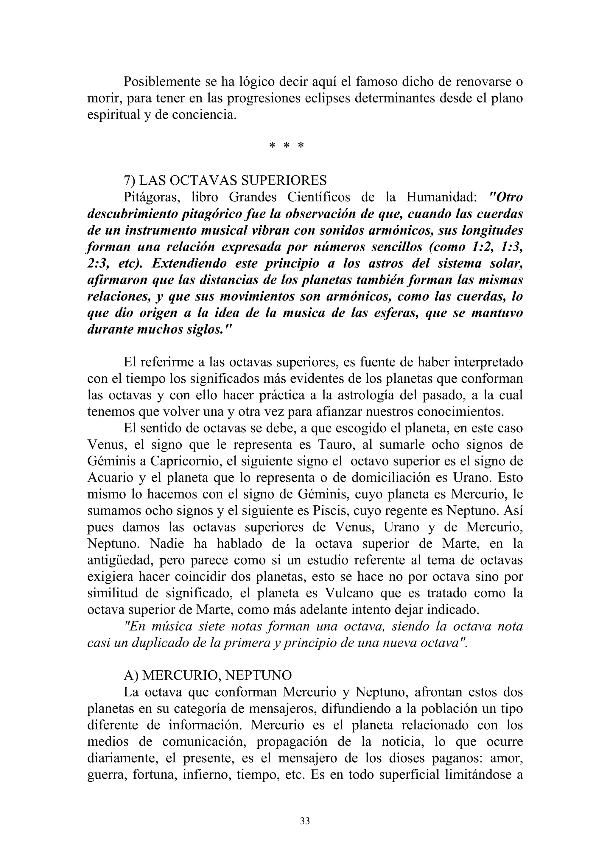 Posiblemente se ha lógico decir aquí el famoso dicho de renovarse o
morir, para tener en las progresiones eclipses determinantes desde el plano
espiritual y de conciencia.

                                * * *

      7) LAS OCTAVAS SUPERIORES
      Pitágoras, libro Grandes Científicos de la Humanidad: "Otro
descubrimiento pitagórico fue la observación de que, cuando las cuerdas
de un instrumento musical vibran con sonidos armónicos, sus longitudes
forman una relación expresada por números sencillos (como 1:2, 1:3,
2:3, etc). Extendiendo este principio a los astros del sistema solar,
afirmaron que las distancias de los planetas también forman las mismas
relaciones, y que sus movimientos son armónicos, como las cuerdas, lo
que dio origen a la idea de la musica de las esferas, que se mantuvo
durante muchos siglos."

       El referirme a las octavas superiores, es fuente de haber interpretado
con el tiempo los significados más evidentes de los planetas que conforman
las octavas y con ello hacer práctica a la astrología del pasado, a la cual
tenemos que volver una y otra vez para afianzar nuestros conocimientos.
       El sentido de octavas se debe, a que escogido el planeta, en este caso
Venus, el signo que le representa es Tauro, al sumarle ocho signos de
Géminis a Capricornio, el siguiente signo el octavo superior es el signo de
Acuario y el planeta que lo representa o de domiciliación es Urano. Esto
mismo lo hacemos con el signo de Géminis, cuyo planeta es Mercurio, le
sumamos ocho signos y el siguiente es Piscis, cuyo regente es Neptuno. Así
pues damos las octavas superiores de Venus, Urano y de Mercurio,
Neptuno. Nadie ha hablado de la octava superior de Marte, en la
antigüedad, pero parece como si un estudio referente al tema de octavas
exigiera hacer coincidir dos planetas, esto se hace no por octava sino por
similitud de significado, el planeta es Vulcano que es tratado como la
octava superior de Marte, como más adelante intento dejar indicado.
       "En música siete notas forman una octava, siendo la octava nota
casi un duplicado de la primera y principio de una nueva octava".

      A) MERCURIO, NEPTUNO
      La octava que conforman Mercurio y Neptuno, afrontan estos dos
planetas en su categoría de mensajeros, difundiendo a la población un tipo
diferente de información. Mercurio es el planeta relacionado con los
medios de comunicación, propagación de la noticia, lo que ocurre
diariamente, el presente, es el mensajero de los dioses paganos: amor,
guerra, fortuna, infierno, tiempo, etc. Es en todo superficial limitándose a


                                     33
 