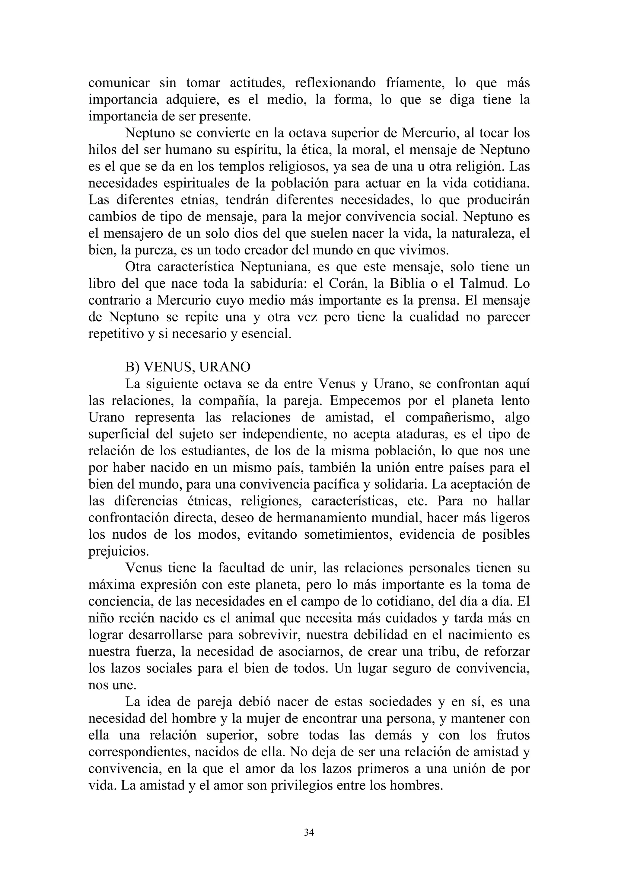 comunicar sin tomar actitudes, reflexionando fríamente, lo que más
importancia adquiere, es el medio, la forma, lo que se diga tiene la
importancia de ser presente.
       Neptuno se convierte en la octava superior de Mercurio, al tocar los
hilos del ser humano su espíritu, la ética, la moral, el mensaje de Neptuno
es el que se da en los templos religiosos, ya sea de una u otra religión. Las
necesidades espirituales de la población para actuar en la vida cotidiana.
Las diferentes etnias, tendrán diferentes necesidades, lo que producirán
cambios de tipo de mensaje, para la mejor convivencia social. Neptuno es
el mensajero de un solo dios del que suelen nacer la vida, la naturaleza, el
bien, la pureza, es un todo creador del mundo en que vivimos.
       Otra característica Neptuniana, es que este mensaje, solo tiene un
libro del que nace toda la sabiduría: el Corán, la Biblia o el Talmud. Lo
contrario a Mercurio cuyo medio más importante es la prensa. El mensaje
de Neptuno se repite una y otra vez pero tiene la cualidad no parecer
repetitivo y si necesario y esencial.

       B) VENUS, URANO
       La siguiente octava se da entre Venus y Urano, se confrontan aquí
las relaciones, la compañía, la pareja. Empecemos por el planeta lento
Urano representa las relaciones de amistad, el compañerismo, algo
superficial del sujeto ser independiente, no acepta ataduras, es el tipo de
relación de los estudiantes, de los de la misma población, lo que nos une
por haber nacido en un mismo país, también la unión entre países para el
bien del mundo, para una convivencia pacífica y solidaria. La aceptación de
las diferencias étnicas, religiones, características, etc. Para no hallar
confrontación directa, deseo de hermanamiento mundial, hacer más ligeros
los nudos de los modos, evitando sometimientos, evidencia de posibles
prejuicios.
       Venus tiene la facultad de unir, las relaciones personales tienen su
máxima expresión con este planeta, pero lo más importante es la toma de
conciencia, de las necesidades en el campo de lo cotidiano, del día a día. El
niño recién nacido es el animal que necesita más cuidados y tarda más en
lograr desarrollarse para sobrevivir, nuestra debilidad en el nacimiento es
nuestra fuerza, la necesidad de asociarnos, de crear una tribu, de reforzar
los lazos sociales para el bien de todos. Un lugar seguro de convivencia,
nos une.
       La idea de pareja debió nacer de estas sociedades y en sí, es una
necesidad del hombre y la mujer de encontrar una persona, y mantener con
ella una relación superior, sobre todas las demás y con los frutos
correspondientes, nacidos de ella. No deja de ser una relación de amistad y
convivencia, en la que el amor da los lazos primeros a una unión de por
vida. La amistad y el amor son privilegios entre los hombres.


                                     34
 