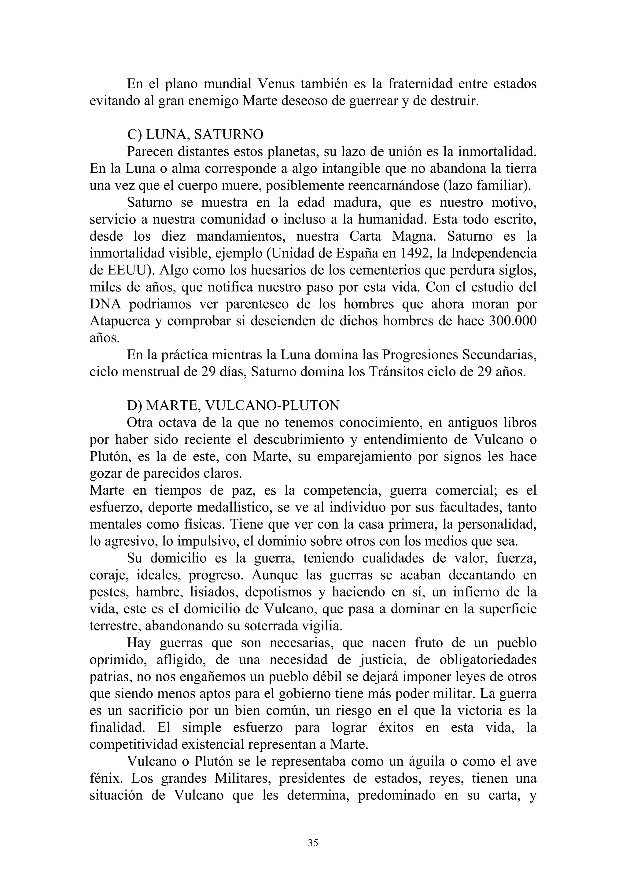 En el plano mundial Venus también es la fraternidad entre estados
evitando al gran enemigo Marte deseoso de guerrear y de destruir.

       C) LUNA, SATURNO
      Parecen distantes estos planetas, su lazo de unión es la inmortalidad.
En la Luna o alma corresponde a algo intangible que no abandona la tierra
una vez que el cuerpo muere, posiblemente reencarnándose (lazo familiar).
      Saturno se muestra en la edad madura, que es nuestro motivo,
servicio a nuestra comunidad o incluso a la humanidad. Esta todo escrito,
desde los diez mandamientos, nuestra Carta Magna. Saturno es la
inmortalidad visible, ejemplo (Unidad de España en 1492, la Independencia
de EEUU). Algo como los huesarios de los cementerios que perdura siglos,
miles de años, que notifica nuestro paso por esta vida. Con el estudio del
DNA podriamos ver parentesco de los hombres que ahora moran por
Atapuerca y comprobar si descienden de dichos hombres de hace 300.000
años.
       En la práctica mientras la Luna domina las Progresiones Secundarias,
ciclo menstrual de 29 días, Saturno domina los Tránsitos ciclo de 29 años.

       D) MARTE, VULCANO-PLUTON
       Otra octava de la que no tenemos conocimiento, en antiguos libros
por haber sido reciente el descubrimiento y entendimiento de Vulcano o
Plutón, es la de este, con Marte, su emparejamiento por signos les hace
gozar de parecidos claros.
Marte en tiempos de paz, es la competencia, guerra comercial; es el
esfuerzo, deporte medallístico, se ve al individuo por sus facultades, tanto
mentales como físicas. Tiene que ver con la casa primera, la personalidad,
lo agresivo, lo impulsivo, el dominio sobre otros con los medios que sea.
       Su domicilio es la guerra, teniendo cualidades de valor, fuerza,
coraje, ideales, progreso. Aunque las guerras se acaban decantando en
pestes, hambre, lisiados, depotismos y haciendo en sí, un infierno de la
vida, este es el domicilio de Vulcano, que pasa a dominar en la superficie
terrestre, abandonando su soterrada vigilia.
       Hay guerras que son necesarias, que nacen fruto de un pueblo
oprimido, afligido, de una necesidad de justicia, de obligatoriedades
patrias, no nos engañemos un pueblo débil se dejará imponer leyes de otros
que siendo menos aptos para el gobierno tiene más poder militar. La guerra
es un sacrificio por un bien común, un riesgo en el que la victoria es la
finalidad. El simple esfuerzo para lograr éxitos en esta vida, la
competitividad existencial representan a Marte.
       Vulcano o Plutón se le representaba como un águila o como el ave
fénix. Los grandes Militares, presidentes de estados, reyes, tienen una
situación de Vulcano que les determina, predominado en su carta, y


                                     35
 