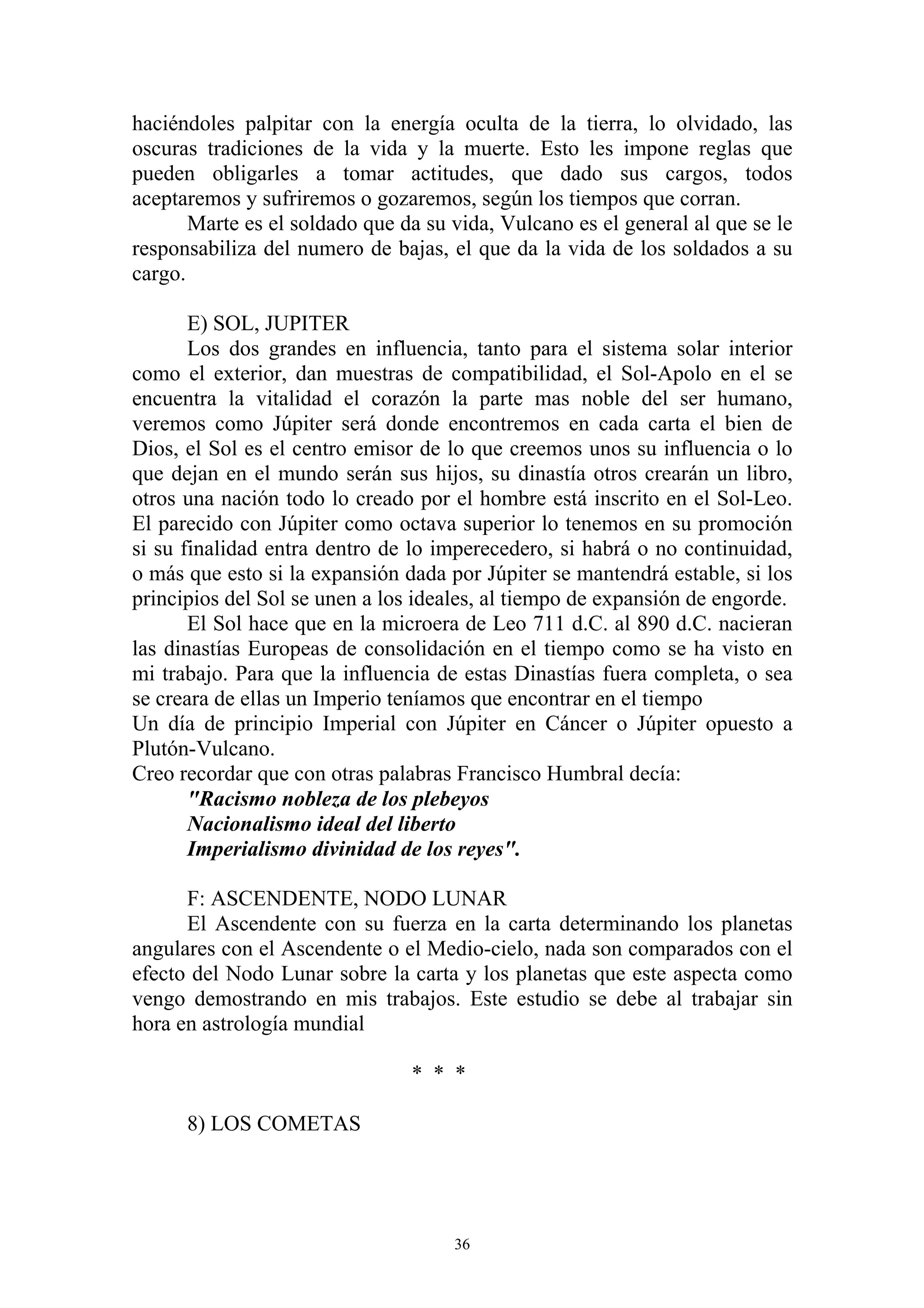 haciéndoles palpitar con la energía oculta de la tierra, lo olvidado, las
oscuras tradiciones de la vida y la muerte. Esto les impone reglas que
pueden obligarles a tomar actitudes, que dado sus cargos, todos
aceptaremos y sufriremos o gozaremos, según los tiempos que corran.
       Marte es el soldado que da su vida, Vulcano es el general al que se le
responsabiliza del numero de bajas, el que da la vida de los soldados a su
cargo.

       E) SOL, JUPITER
       Los dos grandes en influencia, tanto para el sistema solar interior
como el exterior, dan muestras de compatibilidad, el Sol-Apolo en el se
encuentra la vitalidad el corazón la parte mas noble del ser humano,
veremos como Júpiter será donde encontremos en cada carta el bien de
Dios, el Sol es el centro emisor de lo que creemos unos su influencia o lo
que dejan en el mundo serán sus hijos, su dinastía otros crearán un libro,
otros una nación todo lo creado por el hombre está inscrito en el Sol-Leo.
El parecido con Júpiter como octava superior lo tenemos en su promoción
si su finalidad entra dentro de lo imperecedero, si habrá o no continuidad,
o más que esto si la expansión dada por Júpiter se mantendrá estable, si los
principios del Sol se unen a los ideales, al tiempo de expansión de engorde.
       El Sol hace que en la microera de Leo 711 d.C. al 890 d.C. nacieran
las dinastías Europeas de consolidación en el tiempo como se ha visto en
mi trabajo. Para que la influencia de estas Dinastías fuera completa, o sea
se creara de ellas un Imperio teníamos que encontrar en el tiempo
Un día de principio Imperial con Júpiter en Cáncer o Júpiter opuesto a
Plutón-Vulcano.
Creo recordar que con otras palabras Francisco Humbral decía:
       "Racismo nobleza de los plebeyos
       Nacionalismo ideal del liberto
       Imperialismo divinidad de los reyes".

      F: ASCENDENTE, NODO LUNAR
      El Ascendente con su fuerza en la carta determinando los planetas
angulares con el Ascendente o el Medio-cielo, nada son comparados con el
efecto del Nodo Lunar sobre la carta y los planetas que este aspecta como
vengo demostrando en mis trabajos. Este estudio se debe al trabajar sin
hora en astrología mundial

                                * * *

      8) LOS COMETAS




                                     36
 